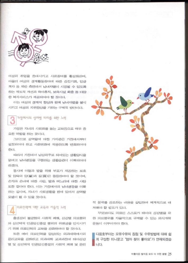 여성의 취업을 증대시키고 사회참여를 활성화하며  아울러 여성의 경제활동참여에 따른 승진기회 임금  격차 등 제반 측면에서 남녀차별이 시정될 수 있도록  하는 제도적 개선과 육아휴직 보육시설 확충 등 다양  한 복지서비스가 제공되어야 할 것이다.  이는 여성의 경제적 향상과 함께 남녀차별을 불식  시키고 여성의 지위향상을 기하는 구체적 방안이다.  13  가정에서의 성차별 타파를 위한 노력  가정 자녀의 사회화를 돕는 교육장으로 매우 중  요한 역할을 하는 곳이다.  그러므로 성역할에 대한 가치관은 가정에서부터  설정되어야 하고 사회변화에 적응하도록 변화되어야  한다.  따라서 가정에서 남성위주로 되어있는 생활양식을  없애고 남녀평등을 구현하는 생활습관이 이룩되어야  하겠다.  동시에 아들과 딸을 위해 부모가 제공하는 보호  및 양육의 양과 질은 동등하여야 할 것이며.  손자와 손녀에 대한 사랑 딸과 며느리에 대한 사람  또한 같아야 한다. 이는 가정에서의 남녀평등을 이룩  하는 길이며 자녀가 사회생활을 함에 있어서 성역할  모델이 될 수 있을 것이다.  4  의료인력에 대한 교육과 자율적 노력  출생 성비 불균형의 사회적 폐해 성감별 의료행위  와 성선택적 인공임신중절 행위의 위해성을 인식시키  기 위해 의료인력의 교육을 강화하여야 할 것이다.  또한 예비 의료인력을 양성하는 의과대학에서의  윤리교육을 강화하고 의과대학 교과과정에 태아성감  별 및 성선택적 인공임신중절의 사회적 폐해 및 윤리  적 문제를 강조하는 내용을 삽입하여 체계적으로 대  처해야 할 필요가 있다.  무엇보다도 의료인 스스로가 태아의 성감별을 위  한 의료행위를 자율적으로 규제할 수 있는 의식개혁  운동이 이루어져야 한다.  다음호부터는 모유수유의 장점 및 수유방법에 대해 쉽  게 구성한 미니문고 엄마 젖이 좋아요가 연재되겠습  니다. 