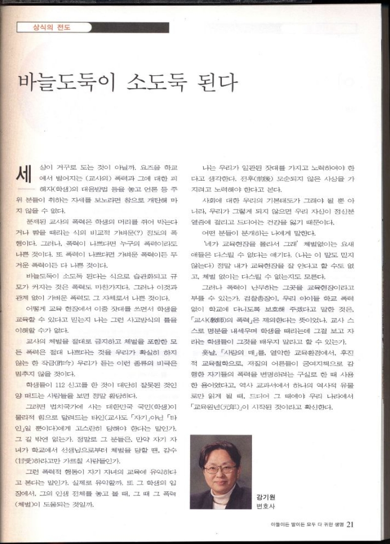 상식의 전도  바늘도둑이 소도둑 된다  세  상이 거꾸로 도는 것이 아닐까. 요즈음 학교  에서 벌어지는 교사의 폭력과 그에 대한 피  해자학생의 대응방법 등을 놓고 언론 등 주  위 분들이 취하는 자세를 보노라면 참으로 개탄해 마  지 않을 수 없다.  문제된 교사의 폭력은 학생의 머리를 쥐어 박는다  거나 뺨을 때리는 식의 비교적 가벼운 정도의 폭  행이다. 그러나 폭력이 나쁘다면 누구의 폭력이라도  나쁜 것이다. 또 폭력이 나쁘다면 가벼운 폭력이든 무  거운 폭력이든 다 나쁜 것이다.  바늘도둑이 소도 된다는 식으로 습관화되고 규  모가 커지는 것은 폭력도 마찬가지다. 그러나 이것과  관계 없이 가벼운 폭력도 그 자체로서 나쁜 것이다.  어떻게 교육 현장에서 이중 잣대를 쓰면서 학생을  교육할 수 있다고 믿는지 나는 그런 사고방식의 틀을  이해할 수가 없다.  교사의 체벌을 절대로 금지하고 체벌을 포함한 모  든 폭력은 절대 나쁘다는 것을 우리가 확실히 하지  않는 한 작금 우리가 듣는 이런 종류의 비극은  멈추지 않을 것이다.  학생들이 112 신고를 한 것이 대단히 잘못된 것인  양 떠드는 사람들을 보면 정말 황당하다.  그러면 법치국가에 사는 대한민국 국민학생이  물리적 힘으로 달려드는 타인교사도 「자기」아닌 「타  인」일 뿐이다에게 고스란히 당해야 한다는 말인가.  그 길 밖엔 없는가. 정말로 그 분들은 만약 자기 자  녀가 학교에서 선생님으로부터 체벌을 당할 땐 감수  甘하라고만 가르칠 사람들인가  그런 폭력적 행동이 자기 자녀의 교육에 유익하다.  고 본다는 말인가. 실제로 유익할까. 또 그 학생의 입  장에서 그의 인생 전체를 놓고 볼 때 그 때 그 폭력  체벌이 도움되는 것일까.  나는 우리가 일관된 잣대를 가지고 노력하여야 한  다고 생각한다. 전후 모순되지 않은 사상을 가  지려고 노력해야 한다고 본다.  사회에 대한 우리의 기본태도가 그래야 될 뿐 아  니라 우리가 그렇게 되지 않으면 우리 자신이 정신분  열증에 걸리고 드디어 건강을 잃기 때문이다.  어떤 분들이 분개하는 나에게 말한다.  네가 교육현장을 몰라서 그래 체벌없이는 요새  애들은 다스릴 수 없다는 얘기다. 나는 이 말도 믿지  않는다 정말 내가 교육현장을 잘 안다고 할 수도 없  고 체벌 없이는 다스릴 수 없는지도 모른다.  그러나 폭력이 난무하는 그곳을 교육현장이라고  부를 수 있는가. 검찰총장이 우리 아이들 학교 폭력  없이 학교에 다니도록 보호해 주겠다고 말한 것은  「교사  폭력」은 제외한다는 뜻이었나. 교사 스 의  스로 명분을 내세우며 학생을 때리는데 그걸 보고 자  라는 학생들이 그것을 배우지 말라고 할 수 있는가.  훗날 사랑의 매」를 열악한 교육환경에서 후진  적 교육철학으로 저질의 어른들이 궁여지책으로 감  행한 자기들의 폭력을 변명하려는 구실로 한 때 사용  한 용어였다고 역사 교과서에서 하나의 역사적 유물  로만 읽게 될 때 드디어 그 때에야 우리 나라에서  「교육원  시작된 것이라고 확신한다. 이  강기원  변호사 