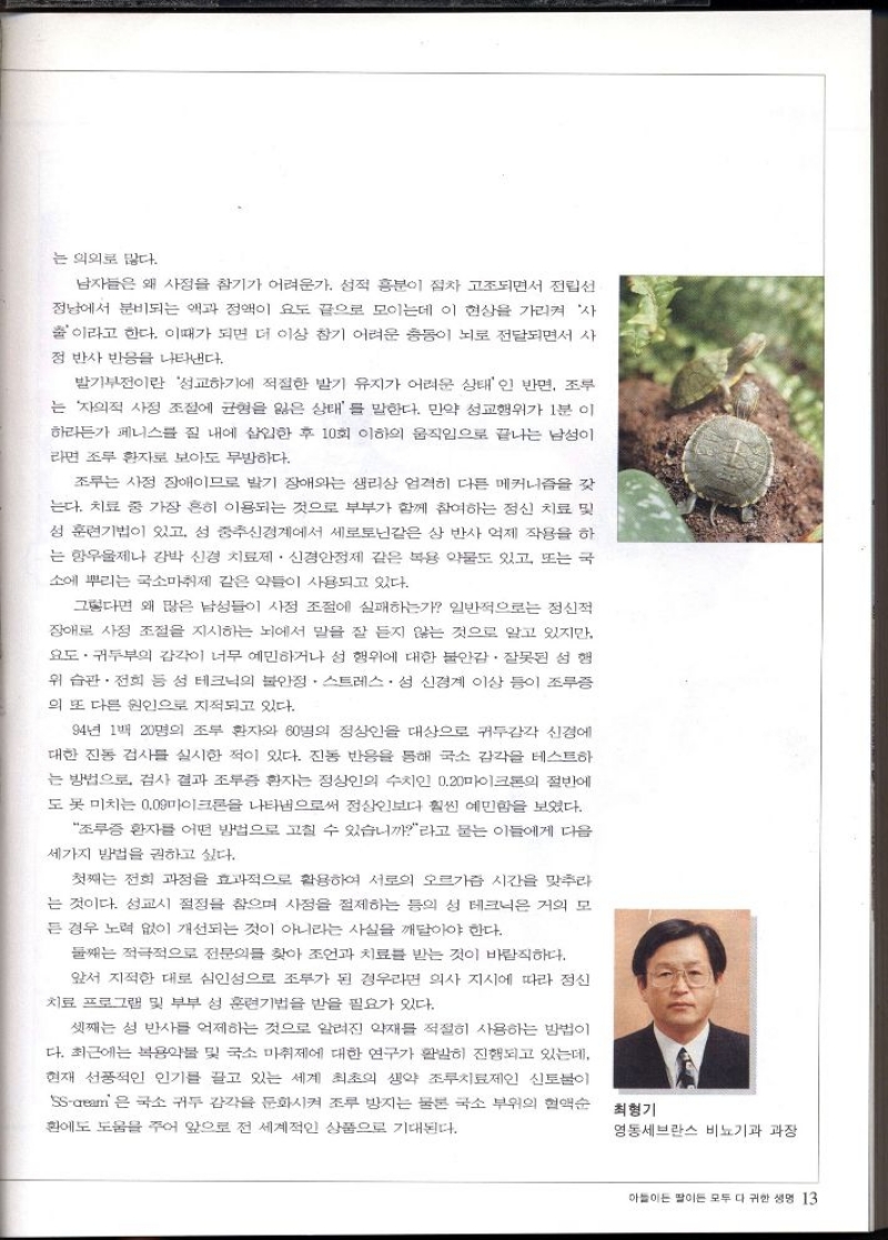 는 의외로 많다.  남자들은 왜 사정을 참기가 어려운가. 성적 흥분이 점차 고조되면서 전립선  정남에서 분비되는 액과 정액이 요도 끝으로 모이는데 이 현상을 가리켜 사 출이라고 한다. 이때가 되면 더 이상 참기 어려운 충동이 뇌로 전달되면서 사 정 반사 반응을 나타낸다.  발기부전이란 성교하기에 적절한 발기 유지가 어려운 상태인 반면 조루 는 자의적 사정 조절에 균형을 잃은 상태를 말한다. 만약 성교행위가 1분 이  하라든가 페니스를 질 내에 삽입한 후 10회 이하의 움직임으로 끝나는 남성이 라면 조루 환자로 보아도 무방하다.  조루는 사정 장애이므로 발기 장애와는 생리상 엄격히 다른 메커니즘을 갖  는다. 치료 중 가장 흔히 이용되는 것으로 부부가 함께 참여하는 정신 치료 및  성 훈련기법이 있고 섬 중추신경계에서 세로토닌같은 삼 반사 억제 작용을 하 는 항우울제나 강박 신경 치료제 신경안정제 같은 복용 약물도 있고 또는 국 소에 뿌리는 국소마취제 같은 약들이 사용되고 있다.  그렇다면 왜 많은 남성들이 사정 조절에 실패하는가 일반적으로는 정신적  장애로 사정 조절을 지시하는 뇌에서 말을 잘 듣지 않는 것으로 알고 있지만  요도·귀두부의 감각이 너무 예민하거나 섬 행위에 대한 불안감. 잘못된 성행  위 습관. 전희 등 섬 테크닉의 불안정 스트레스성 신경계 이상 등이 조루증  의 또 다른 원인으로 지적되고 있다.  94년 1백 20명의 조부 환자와 60명의 정상인을 대상으로 귀두감각 신경에  대한 진동 검사를 실시한 적이 있다. 진동 반응을 통해 국소 감각을 테스트하  는 방법으로 검사 결과 조루증 환자는 정상인의 수치인 0.20마이크론의 절반에 도 못 미치는 0.09마이크론을 나타냄으로써 정상인보다 훨씬 예민함을 보였다.  조루증 환자를 어떤 방법으로 고칠 수 있습니까라고 묻는 이들에게 다음  세가지 방법을 권하고 싶다.  첫째는 전희 과정을 효과적으로 활용하여 서로의 오르가즘 시간을 맞추라  는 것이다. 성교시 절정을 참으며 사정을 절제하는 등의 성 테크닉은 거의 모  든 경우 노력 없이 개선되는 것이 아니라는 사실을 깨달아야 한다.  둘째는 적극적으로 전문의를 찾아 조언과 치료를 받는 것이 바람직하다.  앞서 지적한 대로 심인성으로 조루가 된 경우라면 의사 지시에 따라 정신  치료 프로그램 및 부부 성 훈련기법을 받을 필요가 있다.  셋째는 성 반사를 억제하는 것으로 알려진 약재를 적절히 사용하는 방법이  다. 최근에는 복용약물 및 국소 마취제에 대한 연구가 활발히 진행되고 있는데  현재 선풍적인 인기를 끌고 있는 세계 최초의 생약 조루치료제인 신토불이 SScream은 국소 귀두 감각을 둔화시켜 조루 방지는 물론 국소 부위의 혈액순 환에도 도움을 주어 앞으로 전 세계적인 상품으로 기대된다.  최형기 영동세브란스 비뇨기과 과장 