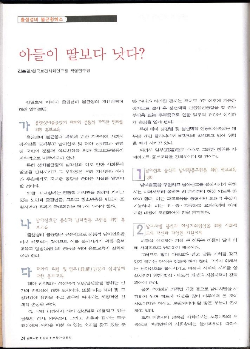 출생 성비 불균형해소  아들이 딸보다 낫다  김승권한국보건사회연구원 책임연구원  전원호에 이어서 출생 성비 불균형의 개선대책에  대해 알아보면.  1 사행성불균형의 폐해와 전통적 가치관 변화를  위한 홍보교육  출생 성비 불균형의 폐해에 대한 지속적인 사회적 경각심을 일깨우고 남아선호 및 태아 성감벌과 관련 된 국민의 전통적 의식변화를 위한 홍보교육활동이  지속적으로 이루어져야 한다.  특히 성비 불균형의 심각성과 이로 인한 사회문제 발생을 인식시키고 그 부작용은 우리 자신뿐만 아니 라 후손에게도 지대한 영향을 준다는 사실을 알려야  할 것이다.  또한 그 대상에는 전통적 가치관을 강하게 가지고 있는 노인과 중장년층 그리고 청소년층을 반드시 포 함시켜야 효과가 극대화됩을 염두에 두어야 한다.  나  남아선호관 불식과 남녀평등 구현을 위한 홍 보교육  출생 성비 불균형은 근본적으로 전통적 남아선호관 에서 비롯되는 것이므로 이를 불식시키기 위한 홍보 교육과 양성의 평등을 위한 홍보교육이 강화되  어야 한다.  다  태아의 위험 및 일부 妊 건강의 심각성에 대한 홍보교육  태아 성감별과 성선택적 인공임신중절 행위는 인 간의 존엄성에 대한 도전이다. 또한 이는 태아 및 모 성건강에 영향을 주고 경우에 따라서는 치명적인 신  체적 손상을 준다.  즉 우리 나라에서 태아 성감별로 이용되고 있는 융모막 검사 양수검사 그리고 초음파 검사는 모두 태아에게 위험을 미칠 수 있는 소지를 갖고 있을 뿐  24 넘쳐나는 신랑감 신부찾아 삼만리  만 아니라 이러한 검사는 적어도 9주 이후에 가능한 것이므로 검사 후 성선택적 인공임신중절을 할 경우 부작용 또는 후유증으로 인한 일부의 건강은 심각하  게 손상을 입게 된다.  특히 태아 성감별 및 성선택적 인공임신중절은 대 부분 개인 클리닉에서 비밀리에 실시되고 있어 위험 을 배가 시키고 있다.  따라서 임부  스스로 그러한 행위를 자 들도  제하도록 홍보교육을 강화하여야 할 것이다.  남아선호 불식과 남녀평등구현을 위한 학교교육 강화  남녀평등을 구현하고 남아선호를 불식시키기 위해 서는 어려서부터 올바른 성 가치관이 형성 되도록 하 여야 한다. 이는 학교교육을 통해서만 효율적 추진이 가능하다. 이는 초·중·고등학교 교과과정에 이에 대한 내용이 포함되어야 함을 의미한다.  2  남녀차별 불식과 여성지위향상을 위한 사회제 도의 개선과 다양한 지원시책  아들을 선호하는 가장 큰 이유는 아들이 딸에 비  해 사회적으로 유리하기 때문이다.  그러므로 딸이 아들보다 결코 낮은 가치를 갖고 있지 않다는 인식을 갖도록 해야 한다. 그러기 위해서 는 남아선호를 불식시키고 여성의 사회적 지위를 향 상시키기 위한 법적·제도적 개선과 지원시책이 강화  되어야 한다.  물론 수차례의 가족법 개정 등으로 남녀차별을 시 정하기 위한 제도적 개선은 많이 이루어져 온 것이 사실이지만 아직도 보완되어야 할 많은 부분이 존재  하고 있다.  또한 저출산이 정착된 사회에서는 노동인력의 부 족으로 여성인력의 사회참여는 불가피하다. 따라서 