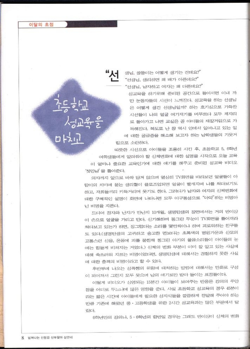 이달의 초점   초등학교  성교육을  마치고  “선 샘님 쌍둥이는 어떻게 생기는 건데요 선생님 생리하면 왜 배가 아픈데요  선생님 남자하고 여자는 왜 다른데요  성교육을 하기위해 준비된 공간으로 들어서면 이내 까 만 눈동자들의 시선이 느껴진다. 성교육을 하는 선생님 은 어떻게 생긴 선생님일까 하는 호기심으로 가득찬 시선들이 나의 얼굴 여기저기를 머무르다 모두 제자리 로 돌아가고 나면 교실은 곧 아이들의 재잘거림으로 가 득해진다. 복도로 난 창 역시 안에서 일어나고 있는 일 에 대한 궁금증을 해소해 보고자 하는 남학생들의 기웃거  림으로 소란하다.  따뜻한 시선으로 아이들을 조용히 시킨 후 초등학교 5 6학년 여학생들에게 알려줘야 할 신체변화에 대한 설명을 시작으로 오늘 교육 이 얼마나 중요한 교육인가에 대한 얘기를 해주고 준비된 성교육 비디오  첫만남을 들어준다.  의자까지 앞으로 바싹 담겨 앉으며 열심히 TV화면을 바라보던 얼굴들이 아 람이의 치마에 묻는 생리혈이 클로즈업되면 얼굴이 빨개지며 나를 쳐다보기도 하고 저희들끼리 키득거리며 웃기도 한다. 그러다가 남자와 여자의 신체변화에 대한 구체적인 설명이 화면에 나타나면 모두 이구동성으로 아악하는 비명아 넌 비명을 지른다.  드디어 정자와 난자가 만난지 10개월 생명탄생의 장면에서는 거의 반이상 이 손으로 얼굴을 가리고 만다. 신기해하며 동그란 두눈이 TV화면을 뚫어져라 쳐다보고 있는가 하면 징그럽다는 소리를 몇번씩이나 하며 괴로워하는 친구들 도 있다.생명탄생의 고귀하고 숭고한 면보다는 초록색의 병원가운과 산모의 고통스런 신음 온몸에 피를 묻힌채 찡그린 아기의 울음소리들이 아이들의 눈 에는 힘들게 비쳐지는 거였다. 신체의 변화 부분이 이미 잘 알고 있는 사실에 대해 쑥쓰러워 지르는 비명이었다면 생명탄생에 대해서는 경험하지 못한 사실 에 대한 충격의 비명이라고 할 수 있다.  후반부에 나오는 성폭행의 위험에 대처하는 방법에 대해서는 만화로 구성 이 되어져서 그런지 모두 웃으며 남의 얘기로만 받아 들이는 표정들이다.  이렇게 비디오가 상영되는 15분간 아이들이 보여주는 반응은 강의의 주안 점을 어디로 두느냐에 많은 영향을 준다. 사실 초등학교 성교육의 경우 45분이 라는 짧은 시간에 아이들에게 필요한 성지식들을 깔끔하게 전달해 주어야 하는 만큼 기존에 해왔던 중·고등학생을 위한 2시간 성교육과는 많은 부분에서 달  랐다.  6학년만의 강의나 56학년의 합반일 경우는 그래도 반이상이 신체의 변화 