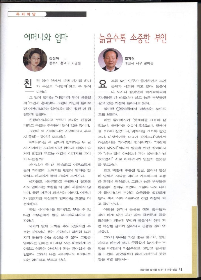 독자마당  어머니와 엄마   김정아  청주시 흥덕구 가경동  친  정 엄마 앞에서 시댁 얘기를 하다  가 무심코 시엄마하고 툭 튀어  나왔다.   그 말에 엄마는 시엄마가 뭐야 버릇없  게.하면서 혼내셨다. 그런데 가만히 들어보  면 어머니보다는 엄마라는 말이 훨씬 더 정  감있게 들린다.  친정어머니라고 부르기 보다는 친정엄  마라고 부르는 주부들이 많이 있을 것이다.  그런데 왜 시어머니는 시엄마라고 부르  지 못하는 것인지 모르겠다.  어머니라는 세 글자와 엄마라는 두 글  자 사이에는 도대체 어떤 함수와 비밀이 숨  겨져 있길래 부르는 어감이 이다지도 차이  가나는걸까  어머니가 좀 더 엄숙하고 어른스럽게  들려 거리감이 느껴지는 반면에 엄마는 친  숙하고 애교있게 들려 가깝게 느껴진다.  남자들도 아버지라고 부르면서 결혼해  서도 엄마라는 호칭을 더 많이 사용하지 않  는가. 물론 어른이 되어서는 아버지 어머니  가 맞겠지만 이상하게 엄마라는 호칭을 더  선호한다.  만일 시어머니를 엄마라고 부를 수 있  다면 고부관계가 훨씬 부드러워지리라 생  각한다.  예의가 없게 느껴질 수도 있겠지만 부  르는 사람이나 듣는 사람이나 딸처럼 느껴  지지 않을까 하는 상상을 해 본다. 그만큼  엄마라는 단어는 이 세상 모든 이들에게 편  안하고 영원한 안식처가 되는 단어임에 들  림없다. 그래서 나는 시어머니도 어머니보  다는 엄마라고 부르고 싶다.  늙을수록 소중한 부인  조지현  대전시 서구 갈마동  요즈음 노인 인구가 증가하면서 노인  문제가 사회화 되고 있다. 농촌이  나 도시나 할것없이 핵가족화되어  자녀들은 다 따로나가 살고 늙은 부부들만  살고 있는 가정이 늘어나고 있다.   얼마전 방송국에서 방송하는 노인프  로블 보았다.  어떤 할아버지가 첫째아들 ᄋᄋ야 잘  있느냐 둘째아들 ᄋᄋ야 잘있느냐 셋째아  들 ᄋᄋ야 잘있느냐 넷째아들 ᄋᄋ야 잘있  느냐 다섯째아들 ᄋᄋ야 잘있느냐옆에서  다음순서를 기다리던 할아버지가 더럽게  많이 낳았네하니까 방송을 하던 할아버지  가 너는 많이 안남았냐 저는 십남매나 남  았으면서 서로 어처구니가 없는지 쓴웃음  을 웃고만다.  호호 백발에 주름진 얼굴 젊어서 열심  히 일해서 자식들 먹이고 가르치느라 고생  한 흔적이 역역하다. 그러나 늙은 부부들은  한결같이 정다워 보였다. 그렇다 나도 나이  가 들어가니까 부인의 소중함을 실감하게  된다. 혹시 어디 아프다고 하면 걱정이 되  고 겁이 난다.  여행을 하거나 등산을 해도 친구들과  같이 하게 되면 시간 장소 금전문제 등을  협의해야 되는데 부인과 단둘이서 하게 되  면 복잡한 절차가 생략되고 신경쓸 일이 없  어좋다.  그래서 부부는 가장 좋은 친구요 동반  자라고 하는가 보다. 주름살이 늘어가는 부  인을 바라보며 마음속으로 고맙고 감사함  을 느낀다. 젊었을적에 좀더 아껴주지 못한  것을 후회하면서... 