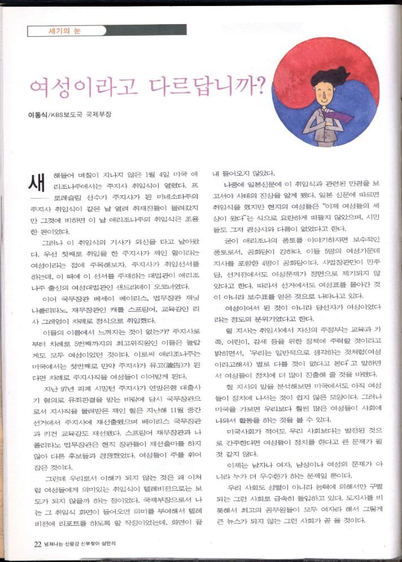 세기의 눈  여성이라고 다르답니까  이동식KBS보도국 국제부장  새  해들어 며칠이 지나지 않은 1월 4일 미국 애 리조나주에서는 주지사 취임식이 열렸다. 프 로레슬링 선수가 주지사가 된 미네소타주의 주지사 취임식이 같은 날 열려 취재진들이 몰려갔지 만 그것에 비하면 이 날 애리조나주의 취임식은 조용  한편이었다.  그러나 이 취임식의 기사가 외신을 타고 날아왔 다. 우선 첫째로 취임을 한 주지사가 제인 헐이라는 여성이라는 점에 주목해보자. 주지사가 취임선서를 하는데 이 때에 이 선서를 주재하는 대법관이 애리조 나주 출신의 여성대법관인 샌드라데이 오코너였다.  이어 국무장관 베세이 베이리스 법무장관 재닛 나폴리타노 재무장관인 캐롤 스프링어 교육감인 리 사 그레엄이 차례로 정식으로 취임했다.  된 가  이들의 이름에서 느껴지는 것이 없는가 주지사로 부터 차례로 5번째까지의 최고위직원인 이들은 놀랍 게도 모두 여성이었던 것이다. 이로써 애리조나주는 미국에서는 첫번째로 만약 주지사가 유고 다면 차례로 주지사직을 여성들이 이어받게 된다.  지난 97년 피페 시밍턴 주지사가 연방은행 대출사 기 혐의로 유죄판결을 받는 바람에 당시 국무장관으 로서 지사직을 물려받은 제인 힘은 지난해 11월 중간 선거에서 주지사에 재선출됐으며 베이리스 국무장관 과 키건 교육감도 재선됐다. 스프링어 재무장관과 나 폴리타노 법무장관은 현직 장관들이 재선출마를 하지 않아 다른 후보들과 경쟁했었다. 여성들이 주를 휘어  잡은 것이다.  그런데 우리로서 이해가 되지 않는 것은 왜 이처 럼 여성들에게 의미있는 취임식이 텔레비전으로는 보 도가 되지 않을까 하는 점이었다. 국제부장으로서 나 는 그 취임식 화면이 들어오면 의미를 부여해서 텔레 비전에 리포트를 하도록 할 작정이었는데 화면이 끝  22 넘쳐나는 신랑감 신부찾아 삼만리  내 들어오지 않았다.  나중에 일본신문에 이 취임식과 관련된 만평을 보 고서야 사태의 진상을 알게 됐다. 일본 신문에 따르면 취임식을 했지만 현지의 여성들은 이제 여성들의 세 상이 왔다는 식으로 요란하게 떠들지 않았으며 시민 들도 그저 평상시와 다름이 없었다고 한다.  굳이 애리조나의 풍토를 이야기하자면 보수적인 풍토로서 공화당이 강하다. 이들 5명의 여성가운데 지사를 포함한 4명이 공화당이다. 사법장관만이 민주 당 선거전에서도 여성문제가 정면으로 제기되지 않 있다고 한다. 따라서 선거에서도 여성표를 몰아간 것 이 아니라 보수표를 얻은 것으로 나타나고 있다.  여성이어서 된 것이 아니라 당선자가 여성이었다. 라는 정도의 분위기였다고 한다.  헐 지사는 취임사에서 자신의 주정부는 교육과 가 즉 어린이 감세 등을 위한 정책에 주력할 것이라고 밝히면서 우리는 일반적으로 생각하는 것처럼여성 이라고해서 별로 다를 것이 없다고 본다고 말하면 서 여성들이 정치에 더 많이 진출해 줄 것을 바랬다.  헐 지사의 말을 분석해보면 미국에서도 아직 여성 들이 정치에 나서는 것이 쉽지 않은 모양이다. 그러나 미국을 가보면 우리보다 훨씬 많은 여성들이 사회에  나와서 활동을 하는 것을 볼 수 있다.  미국사회가 적어도 우리 사회보다는 발전된 것으 로 간주한다면 여성들이 정치를 한다고 큰 문제가 될  것 같지 않다.  이제는 남자나 여자 남성이나 여성의 문제가 아 니라 누가 더 우수한가 하는 문제일 뿐이다.  우리 사회도 성별이 아니라 능력에 의해서만 구별 되는 그런 사회로 급속히 돌입하고 있다. 도지사를 비 못해서 최고의 공무원들이 모두 여자라 해서 그렇게 큰 뉴스가 되지 않는 그런 사회가 곧 올 것이다. 