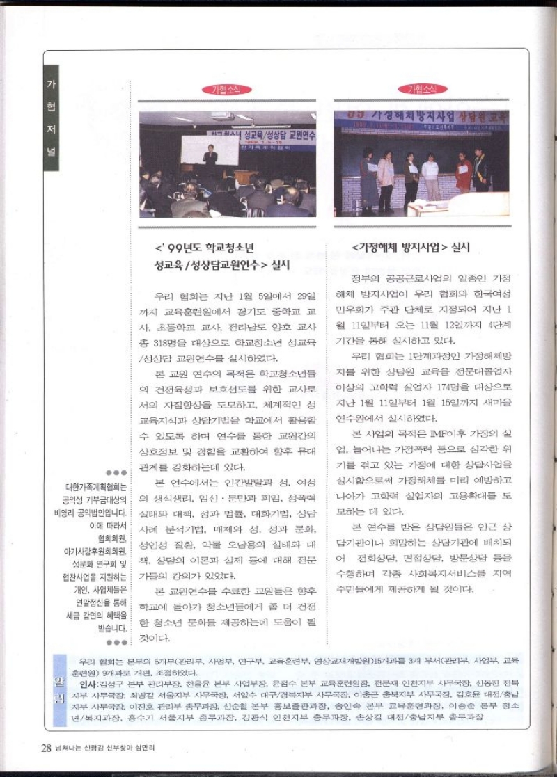 가협소식  성교육성상담 교원연수  협소식  DD 가정해체방지사업 상담원 교육  99년도 학교청소년  성교육성상담교원연수 실시  우리 협회는 지난 1월 5일에서 29일 까지 교육훈련원에서 경기도 중학교 교 사. 초등학교 교사 전라남도 양호 교사  총 318명을 대상으로 학교청소년 성교육  성상담 교원연수를 실시하였다.  본 교원 연수의 목적은 학교청소년들  의 건전육성과 보호도를 위한 교사로  서의 자질향상을 도모하고 체계적인 성  교육지식과 상담기법을 학교에서 활용할  수 있도록 하며 연수를 통한 교원간의  상호정보 및 경험을 교환하여 향후 유대  관계를 강화하는데 있다.  .  실태와 대책 성과 법률 대화기법 상담 사례 분석기법 매체와 성 성과 문화  대한가족계획협회는 공익성 기부금대상의 비영리 공익법인입니다. 이에 따라서 협회회원  본 연구에서는 인간발달과 성 여성  의 생식생리 임신 · 분만과 피임 성폭력  아가사랑후원회회원 성문화 연구회 및 협찬사업을 지원하는 개인 사업체들은  알  성인성 질환 약물 오남용의 실태와 대  책 상담의 이론과 실제 등에 대해 전문  강의가 있었다. 가의  본 교원연수를 수료한 교원들은 향후 연말정산을 통해 학교에 돌아가 청소년들에게 좀 더 건전 세금 감면의 혜택을  한 청소년 문화를 제공하는데 도움이 될 받습니다.  것이다.  가정해체 방지사업  실시  정부의 공공근로사업의 일종인 가정  해체 방지사업이 우리 협회와 한국여성  민우회가 주관 단체로 지정되어 지난 1  월 11일부터 오는 11월 12일까지 4단계  기간을 통해 실시하고 있다.  우리 협회는 1단계인 가정해체방  지를 위한 상담원 교육을 전문대졸업자  이상의 고학력 실업자 174명을 대상으로  지난 1월 11일부터 1월 15일까지 새마을  연수원에서 실시하였다.  본 사업의 목적은 IMF이후 가장의 실 업 늘어나는 가정폭력 등으로 심각한 위  기를 겪고 있는 가정에 대한 상담사업을  실시함으로써 가정해체를 미리 예방하고  나아가 고학력 실업자의 고용확대를 도  모하는 데 있다.  본 연수를 받은 상담원들은 인근 상  담기관이나 희망하는 상담기관에 배치되  어 전화상담 면접상담 방문상담 등을 수행하며 각종 사회복지서비스를 지역  주민들에게 제공하게 될 것이다.  우리 협회는 본부의 5개부관리부 사업부 연구부 교육훈련부 영상교재개발원15개 3개 부서관리 사업부 교육 훈련원 9개과로 개편 조정하였다.  인사김성구 본부 관리부장 천윤윤 본부 사업부장 윤점수 본부 교육훈련원장 전문재 인천지부 사무국장 신동진 전북 지부 사무국장 최병길 서울지부 사무국장 서일수 대구경북지부 사무국장 이충근 충북지부 사무국장 김호윤 대전충남 지부 사무국장 이진호 관리부 총무과장 신순철 본부 홍보출판과장 송인숙 본부 교육훈련과장 이종준 본부 청소 년복지과장 홍수기 서울지부 총무과장 김광식 인천지부 총무과장 손상길 대전충남지부 총무과장 