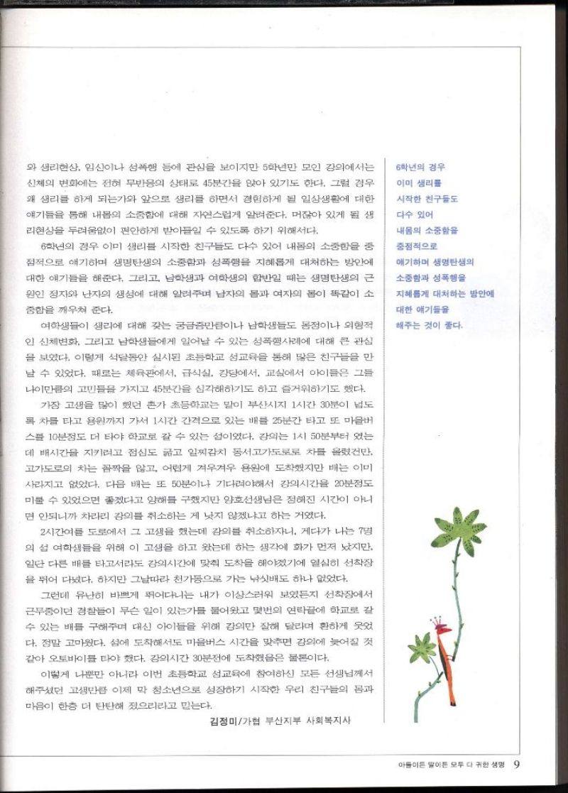 와 생리현상 임신이나 성폭행 등에 관심을 보이지만 5학년만 모인 강의에서는  신체의 변화에는 전혀 무반응의 상태로 45분간을 앉아 있기도 한다. 그럴 경우  왜 생리를 하게 되는가와 앞으로 생리를 하면서 경험하게 될 일상생활에 대한  얘기들을 통해 내몸의 소중함에 대해 자연스럽게 알려준다. 머잖아 있게 될 생  리현상을 두려움없이 편안하게 받아들일 수 있도록 하기 위해서다.  6학년의 경우 이미 생리를 시작한 친구들도 다수 있어 내몸의 소중함을 중  접적으로 얘기하며 생명의 소중함과 성폭행을 지혜롭게 대처하는 방안에  대한 얘기들을 해준다. 그리고 남학생과 여학생의 합반일 때는 생명탄생의 근  원인 정자와 난자의 생성에 대해 알려주며 남자의 몸과 여자의 몸이 똑같이 소  중함을 깨우쳐 준다.  여학생들이 생리에 대해 갖는 궁금증만큼이나 남학생들도 정이나 외형적  인 신체변화 그리고 남학생들에게 일어날 수 있는 성폭행사례에 대해 큰 관심  을 보였다. 이렇게 석달동안 실시된 초등학교 성교육을 통해 많은 친구들을 만  날 수 있었다. 때로는 체육관에서 급식실 강당에서 교실에서 아이들은 그들  나이만큼의 고민들을 가지고 45분간 심각하기도 하고 즐거워하기도 했다.  가장 고생을 많이 했던 혼가 초등학교는 말이 부산시지 1시간 30분이 넘도  록 차를 타고 용원까지 가서 1시간 간격으로 있는 배를 25분간 타고 또 마을버  스를 10분정도 더 타야 학교로 갈 수 있는 섬이었다. 강의는 1시 50분부터 였는  데 배시간을 지키려고 점심도 굶고 일찌감치 동서고가도로로 차를 올렸건만 고가도로의 차는 꼼짝 않고 어렵게 겨우겨우 용원에 도착했지만 배는 이미  사라지고 없었다. 다음 배는 또 50분이나 기다려야해서 강의시간을 20분정도  미룰 수 있었으면 좋겠다고 양해를 구했지만 양호선생님은 정해진 시간이 아니  면 안되니까 차라리 강의를 취소하는 게 낫지 않겠냐고 하는 거였다.  2시간여를 도로에서 그 고생을 했는데 강의를 취소하자니. 게다가 나는 7명  의 섬 여학생들을 위해 이 고생을 하고 왔는데 하는 생각에 화가 먼저 났지만 일단 다른 배를 타고서라도 강의시간에 맞춰 도착을 해야겠기에 열심히 선착장 을 뛰어 다녔다. 하지만 그날따라 천가동으로 가는 낚싯배도 하나 없었다.  그런데 유난히 바쁘게 뛰어다니는 내가 이상스러워 보였든지 선착장에서  근무중이던 경찰들이 무슨 일이 있는가를 물어왔고 몇번의 연락끝에 학교로 갈 수 있는 배를 구해주며 대신 아이들을 위해 강의만 잘해 달라며 환하게 웃었 다. 정말 고마웠다. 섬에 도착해서도 마을버스 시간을 맞추면 강의에 늦어질 것 같아 오토바이를 타야 했다. 강의시간 30분전에 도착했음은 물론이다.  이렇게 나뿐만 아니라 이번 초등학교 성교육에 참여하신 모든 선생님께서  해주셨던 고생만큼 이제 막 청소년으로 성장하기 시작한 우리 친구들의 몸과  마음이 한층 더 탄탄해 졌으리라고 믿는다.  6학년의 경우  이미 생리를  시작한 친구들도  다수 있어  내몸의 소중함을  중점적으로  얘기하며 생명탄생의  소중함과 성폭행을  지혜롭게 대처하는 방안에  대한 얘기들을  해주는 것이 좋다.  김정미가협 부산지부 사회복지사 