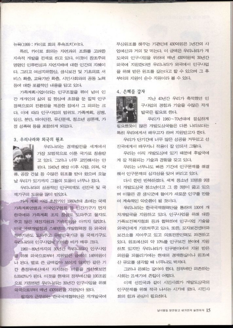 뉴욕1999 카이로 회의 후속조치이다.  특히 카이로 회의는 자연과의 조화를 고려한  지속적 개발을 전제로 하고 있다. 이것이 창조주의  명령인 인류성과 자연지배에 대한 인간의 지혜이  다. 그리고 여성지위향상 생식보건 및 기초의료 서  비스 확충 교육기반 확충 시민사회와의 공동 노력  등에 대한 포괄적인 내용을 담고 있다.  가족계획사업이라는 인구조절을 뛰어 넘어 인 간 개개인의 삶의 질 향상에 초점을 둔 질적 인구  정책으로의 전환점을 제공한 점에서 그 의의는 크  다. 이에 따라 인구사업의 범위도 가족계획 성병  임신 분만 태아안전 유산문제 청소년 성문제 가 정 성폭력 등을 포함하게 되었다.  3. 우리나라와 외국의 원조  우리나라는 경제발전을 세계에서  가장 모범적으로 이룬 국가로 칭송받  고 있다. 그러나 너무 교만해서는 안 된다. 1945년 해방 이후 식량 의복 약  품 공장 건설 등 수많은 원조를 받아 왔으며 오늘 날 우리가 있기까지 그들의 도움이 너무나 컸다.  우리나라의 성공적인 인구제도 선진국 및 국  제기구의 도움을 많이 받았다.  가족 계획 사업 초창기인 1960년대 초에는 국제 가족계획연맹과 미국인구협회 등 민간기구가 먼저  한국에와 가족계획 조직 창설도 도와주고 물자도  주고 많은 재정지원과 기술지원을 아끼지 않았다. 미국 국제개발청과 스웨덴의 개발협력청 등 외국의  정부기관도 도와주고 유엔인구기금 등 국제기구도  우리나라의 인구사업에 기여한 바가 매우 크다.  196089년까지의 30년간 우리나라가 인구사업  을 위해 외국으로부터 지원받은 금액이 146억원이  나 된다. 별로 큰 금액같아 보이지 않지만 같은 기  간 총정부예산에서 차지하는 비율을 계산해보면  0.0043가 된다. 이것을 현재의 정부예산을 100조원  으로 가정하면 우리나라는 30년간 인구사업을 위해 외국으로부터 매년 430억원을 지원받아 왔다.  필자가 근무하는 한국국제협력단은 저개발국에  무상원조를 해주는 기관인데 430억원은 1년간의 사 업예산과 거의 맞먹는다. 이 금액은 우리나라가 개  도국의 인구사업을 위하여 매년 430억원씩 30년간 외국에 지원한다면 우리나라가 외국에서 인구사 을 위해 받은 원조를 갚는다고 할 수 있으며 그 후  부터의 지원이 순수 지원이라 볼 수 있다.  4. 은혜를 갚자  지난 40년간 우리가 축적했던 인  구사업의 경험과 기술을 수많은 저개  발국은 필요로 한다.  우리가 196070년대에 절실하게 필요했듯이 많은 개발도상국들은 다른 나라보다는  특히 우리에게서 배우고자 하며 지원받고자 한다.  우리가 단기간에 너무 많은 성공을 거두었고 선  진국에게서 배우자니 적용이 잘 안되서 그렇다.  우리는 아직 개발도상에 있기 때문에 후발국에  게 잘 적용되는 기술과 경험을 갖고 있다.  우리는 너무나도 빠른 기간에 인구문제를 해결 해서 인구문제의 심각성을 잊어 버리고 있다.  다시 한번 반복하겠다. 세계 청소년 10명중 9명 이 개발도상국 청소년이고 그 중 3명이 굶고 있으 며 이들은 곧 생식에 들어가 새로운 인구를 만들  어 계속적인 악순환이 될 것이다.  우리나라는 한국국제협력단을 통하여 100여 개  저개발국을 지원하고 있다. 인구사업을 위해 대한 가족보건복지협회 등과 협력하여 인구사업 기술을 외국인에게 가르쳐주고 있다. 또한 모자보건센터와 보건소를 지어주고 있고 의료전문인력도 파견하고  있다. 원조예산의 약 10를 인구보건 분야에 지원  하고 있지만 우리나라가 인구분야에서 지원 받은 외원을 되돌리기에는 현재의 경제현실이나 원조예  산 규모를 생각할 때 너무나도 벅차다.  그러나 은혜는 갚아야 한다. 정부에만 의존하는  사회는 21세기에 존립이 어렵다.  이제 선진국과 같이 시민사회가 개발도상국의  인구문제를 위해 적극 나서는 시기에 왔다. 시민사  회의 힘과 관심이 필요하다. 