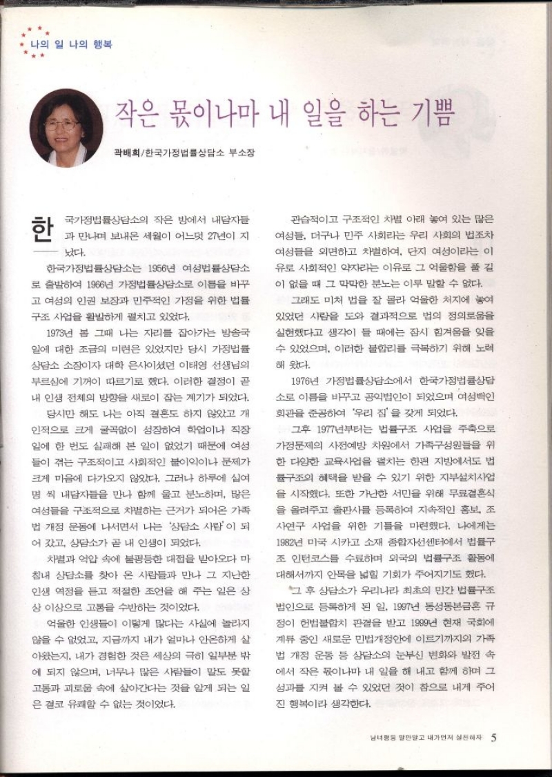나의 일 나의 행복  작은 몫이나마 내 일을 하는 기쁨  곽배회한국가정법률상담소 부소장  한  국가정법률상담소의 작은 방에서 내담자들  과 만나며 보내온 세월이 어느덧 27년이 지  났다.  한국가정법률상담소는 1956년 여성법률상담소  로 출발하여 1966년 가정법률상담소로 이름을 바꾸 고 여성의 인권 보장과 민주적인 가정을 위한 법률  구조 사업을 활발하게 펼치고 있었다.  1973년 봄 그때 나는 자리를 잡아가는 방송국  일에 대한 조금의 미련은 있었지만 당시 가정법률  상담소 소장이자 대학 은사이셨던 이태영 선생님의  부르심에 기꺼이 따르기로 했다. 이러한 결정이 곧  내 인생 전체의 방향을 새로이 잡는 계기가 되었다.  당시만 해도 나는 아직 결혼도 하지 않았고 개  인적으로 크게 굴곡없이 성장하여 학업이나 직장  일에 한 번도 실패해 본 일이 없었기 때문에 여성  들이 겪는 구조적이고 사회적인 불이익이나 문제가  크게 마음에 다가오지 않았다. 그러나 하루에 십여  명 씩 내담자들을 만나 함께 울고 분노하며 많은  여성들을 구조적으로 차별하는 근거가 되어온 가족 법 개정 운동에 나서면서 나는 상담소 사람이 되  어갔고 상담소가 곧 내 인생이 되었다.  차별과 억압 속에 불평등한 대접을 받아오다 마  침내 상담소를 찾아 온 사람들과 만나 그 지난한  인생 역정을 듣고 적절한 조언을 해 주는 일은 상  상 이상으로 고통을 수반하는 것이었다.  억울한 인생들이 이렇게 많다는 사실에 놀라지  않을 수 없었고 지금까지 내가 얼마나 안온하게 살  아왔는지 내가 경험한 것은 세상의 극히 일부분 밖  에 되지 않으며 너무나 많은 사람들이 말도 못할  고통과 괴로움 속에 살아간다는 것을 알게 되는 일  은 결코 유쾌할 수 없는 것이었다.  관습적이고 구조적인 차별 아래 놓여 있는 많은 여성들 더구나 민주 사회라는 우리 사회의 법조차  여성들을 외면하고 차별하여 단지 여성이라는 이  유로 사회적인 약자라는 이유로 그 억울함을 풀길  이 없을 때 그 막막한 분노는 이루 말할 수 없다.  그래도 미처 법을 잘 몰라 억울한 처지에 놓여 있었던 사람을 도와 결과적으로 법의 정의로움을 실현했다고 생각이 들 때에는 잠시 힘겨움을 잊을  수 있었으며 이러한 불합리를 극복하기 위해 노력  해 왔다.  1976년 가정법률상담소에서 한국가정법률상담  소로 이름을 바꾸고 공익법인이 되었으며 여성인  회관을 준공하여 우리 집을 갖게 되었다.  그후 1977년부터는 법률구조 사업을 주축으로 가정문제의 사전예방 차원에서 가족구성원들을 위  한 다양한 교육사업을 펼치는 한편 지방에서도 법  구조의 혜택을 받을 수 있기 위한 지부설치사업  을 시작했다. 또한 가난한 서민을 위해 무료결혼식  을 올려주고 출판사를 등록하여 지속적인 홍보 조  사연구 사업을 위한 기틀을 마련했다. 나에게는  1982년 미국 시카고 소재 종합자선센터에서 법률구  조 인턴코스를 수료하며 외국의 법률구조 활동에  대해서까지 안목을 넓힐 기회가 주어지기도 했다.  그 후 상담소가 우리나라 최초의 민간 법률구조  법인으로 등록하게 된 일. 1997년 동성동본금혼 규  정이 헌법불합치 판결을 받고 1999년 현재 국회에  계류 중인 새로운 민법개정안에 이르기까지의 가족 법 개정 운동 등 상담소의 눈부신 변화와 발전 속 에서 작은 몫이나마 내 일을 해 내고 함께 하며 그 성과를 지켜 볼 수 있었던 것이 참으로 내게 주어  진 행복이라 생각한다. 