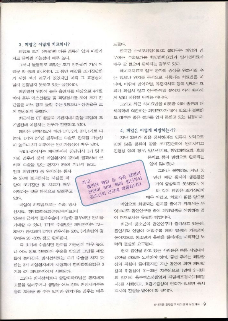 3. 폐암은 어떻게 치료하나  폐암도 조기 진단하면 다른 종류의 암과 마찬가  지로 완치될 가능성이 매우 높다.  그러나 불행히도 폐암은 조기 진단하기 가장 어 려운 암 중의 하나이다. 그 동안 폐암을 조기진단하 기 위한 여러 연구가 있었지만 아직 그 효용성이 널리 인정받지 못하고 있는 실정이다.  폐암발생 위험이 높은 흡연자를 대상으로 4개월 마다 흉부 엑스선촬영 및 객담검사를 하여 조기 진  단율을 어느 정도 높힐 수는 있었으나 생존율은 크  게 향상되지 못했다.  최근에는 CT 촬영과 기관지내시경을 폐암의 조 기발견에 이용하는 연구가 진행되고 있다.  폐암은 진행정도에 따라 1기 2기 3기 4기로 나 눈다. 1기와 2기인 경우에는 수술로 완치될 가능성 이 높으나 3기 이후에는 완치가능성이 매우 낮다.  우리나라에서는 폐암환자의 진단당시 1기 및 2 기인 경우가 전체 폐암환자의 12에 불과하며 근 치적 수술을 받는 환자가 8에 지나지 않고  전체 폐암환자 중 완치되는 환자 는 5에 불과하다는 사실은 폐  암의 조기진단 및 치료가 매우 어렵다는 것을 단적으로 말해주고  있다.  폐암의 치료법으로는 수술 방사  선치료 항암화학요법항암제치료이  경고  드물다.  하지만 소세포폐암이라고 불리우는 폐암의 경 우에는 수술보다는 항암화학요법과 방사선치료에 매우 잘 들으며 완치되는 경우도 있다.  레이저치료도 일부 환자의 증상을 완화시킬 수 는 있으나 완치를 목적으로 사용되는 치료법은 아 니며 이밖에 면역요법 유전자치료 등의 방법은 효 과가 확실치 않고 연구단계일 뿐이지 아직 환자에 게 널리 적용할 단계는 아니다.  그리고 최근 식이요법을 비롯한 여러 종류의 대 체의학에 의존하는 폐암환자가 많이 있으나 불행히 도 대부분 좋은 결과를 얻지 못하고 있는 실정이다.  4. 폐암은 어떻게 예방하는가  지난 30년간 암을 정복하려는 인류의 노력으로 인해 많은 종류의 암을 조기진단하여 완치시키고 진행성 암의 경우 방사선치료 항암화학요법 호르  몬치료 등의 발전으로 완치되는  암이 많아졌다.  흡연은 폐암 등 각종 질병의 원인이 되며 특히 임신부와 청소년의 건강에 해롭습니다.  있는데 근치적 절제수술이 가능한 경우에만 완치를 기대할 수 있다. 1기로 수술받은 폐암환자는 70 80가 완치되며 2기인 경우에는 50 3기초반의 경  우에는 2030 정도 완치된다.  즉 초기에 수술하면 완치될 가능성이 매우 높으 나 어느 정도 진행되어 수술을 받으면 그만큼 재발 률이 높아진다. 방사선치료는 대개 수술을 하지 못 하는 3기 폐암환자에게 시행되며 항암화학요법은 3 기와 4기 폐암환자에게 시행된다.  그러나 방사선치료나 항암화학요법은 환자에게 고통을 덜어주거나 생명을 어느 정도 연장시켜주는 등의 도움을 줄 수는 있지만 완치되는 경우는 매우  그러나 불행히도 지난 30 년간 폐암 환자의 생존률은  거의 향상되지 못하였다. 이  와 같이 폐암은 조기진단이  매우 어렵고 치료가 힘든 암으로  폐암으로 희생되는 환자를 줄이기 위해서는 무 엇보다도 흡연인구를 줄여 폐암발생을 예방하는 것  이 현재로서는 유일한 방법이다.  최근에 청소년의 흡연인구가 증가하고 있는데 흡연시작 연령이 어릴수록 폐암 발생의 가능성이 높아지므로 청소년의 흡연을 줄이려는 사회적인 노  력히 절실히 요구된다.  현재 흡연을 하고 있는 사람들은 빠른 시일내에 금연을 하도록 노력해야 하며 금연 후에는 폐암발 생의 위험이 줄어들지만 지난 흡연에 의한 폐암발 생의 위험성이 2030년 지속되므로 1년에 23회 의 정기적 흉부엑스선촬영과 객담세포검사가래검 사를 시행하고 호흡기증상의 변화가 있으면 즉시  의사의 진찰을 받아야 할 것이다. 