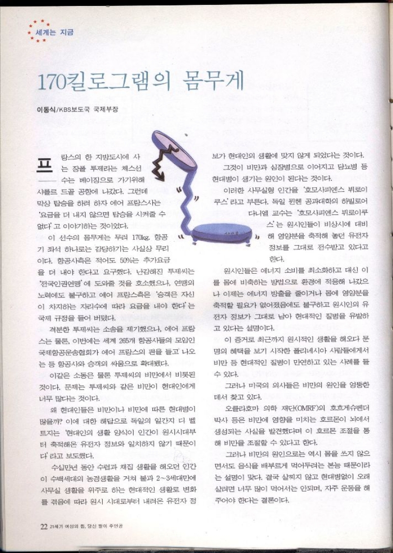 세계는 지금  170킬로그램의 몸무게  이동식KBS보도국 국제부장  랑스의 한 지방도시에 사  그는 장폴 투제라는 체스선  수는 베이징으로 가기위해  샤를 드골 공항에 나갔다. 그런데 막상 탑승을 하려 하자 에어 프랑스는 요금을 더 내지 않으면 탑승을 시켜줄 수  없다고 이야기하는 것이었다.  LL  이 선수의 몸무게는 무려 170kg. 항공 기 좌석 하나로는 감당하기는 사실상 무리 이다. 항공사측은 적어도 50는 추가요금 을 더 내야 한다고 요구했다. 난감해진 투제씨는 전국인권연맹에 도와줄 것을 호소했으나 연맹의  노력에도 불구하고 에어 프랑스측은 승객은 자신 이 차지하는 자리에 따라 요금을 내야 한다는  국제 규정을 들어 버렸다.  격분한 부제씨는 소송을 제기했으나 에어 프랑 스는 물론 이번에는 세계 265개 항공사들의 모임인 국제항공운송협회가 에어 프랑스의 편을 들고 나오 는 등 항공사와 승객의 싸움으로 확대됐다.  이같은 소동은 물론 투제씨의 비만에서 비롯된 것이다. 문제는 투제씨와 같은 비만이 현대인에게  너무 많다는 것이다.  왜 현대인들은 비만이나 비만에 따른 현대병이 많을까 이에 대한 해답으로 독일의 일간지 디 벨 트지는 현대인의 생활 양식이 인간이 원시시대부 터 축적해온 유전자 정보와 일치하지 않기 때문이  다라고 보도했다.  수십만년 동안 수렵과 채집 생활을 해오던 인간 이 수백세대의 농경생활을 거쳐 불과 23세대만에 사무실 생활을 위주로 하는 현대적인 생활로 변화 를 겪음에 따라 원시 시대로부터 내려온 유전자 정  보가 현대인의 생활에 맞지 않게 되었다는 것이다.  그것이 비만과 심장병으로 이어지고 당뇨병 등 현대병이 생기는 원인이 된다는 것이다.  이러한 사무실형 인간을 호모사피엔스 뷔로이 쿠스라고 부른다. 독일 뮌헨 공과대학의 하빌로어 다니엘 교수는 호모사피엔스 뷔로이쿠  스는 원시인들이 비상시에 대비  11 해 영양분을 축적해 놓던 유전자 정보를 그대로 전수받고 있다고  한다.  원시인들은 에너지 소비를 최소화하고 대신 이 를 몸에 비축하는 방법으로 환경에 적응해 나갔으 나 이제는 에너지 방출을 줄이거나 몸에 영양분을  축적할 필요가 없어졌음에도 불구하고 원시인의 유 전자 정보가 그대로 남아 현대적인 질병을 유발하  고 있다는 설명이다.  이 증거로 최근까지 원시적인 생활을 해오다 문  명의 혜택을 보기 시작한 폴리네시아 사람들에게서 비만 등 현대적인 질병이 만연하고 있는 사례를 들  수 있다.  그러나 미국의 의사들은 비만의 원인을 엉뚱한  데서 찾고 있다.  오클라호마 의학 재단OMRF의 호흐게슈벤더 박사 등은 비만에 영향을 미치는 호르몬이 뇌에서 생성되는 사실을 발견했다며 이 호르몬 조절을 통  해 비만을 조절할 수 있다고 한다.  그러나 비만의 원인으로는 역시 몸을 쓰지 않으 면서도 음식을 배부르게 먹어두려는 본능 때문이라 는 설명이 맞다. 결국 살찌지 않고 현대병없이 오래 살려면 너무 많이 먹어서는 안되며 자주 운동을 해  주어야 한다는 결론이다. 