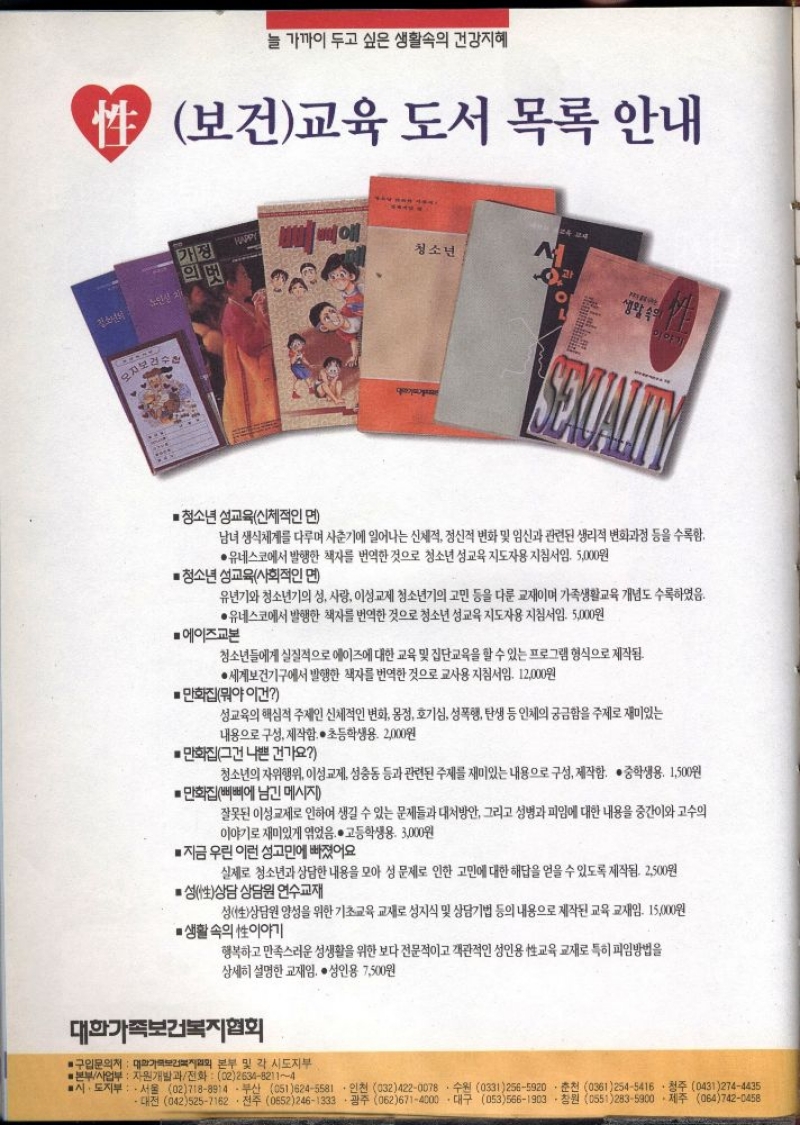성보건 교육 도서 목록 안내  ■청소년 성교육신체적인 면  SEXUALITY  남녀생식체계를 다루며 사춘기에 일어나는 신체적 정신적 변화 및 임신과 관련된 생리적 변화과정 등을 수록함.  ●유네스코에서 발행한 책자를 번역한 것으로 청소년 성교육 지도자용 지침서임. 5000원  ■청소년 성교육사회적인 면  유년기와 청소년기의 성 사랑 이성교제 청소년기의 고민 등을 다룬 교재이며 가족생활교육 개념도 수록하였음.  ●유네스코에서 발행한 책자를 번역한 것으로 청소년 성교육 지도자용 지침서임. 5000원  에이즈교본  청소년들에게 실질적으로 에이즈에 대한 교육 및 집단교육을 할 수 있는 프로그램 형식으로 제작됨.  ●세계보건기구에서 발행한 책자를 번역한 것으로 교사용 지침서임. 12000원  만화집뭐야 이건  성교육의 핵심적 주제인 신체적인 변화 몽정 호기심 성폭행 탄생 등 인체의 궁금함을 주제로 재미있는  내용으로 구성 제작함. • 초등학생용. 2000원  ■ 만화집그건 나쁜 건가요  청소년의 자위행위 이성교제 성충동 등과 관련된 주제를 재미있는 내용으로 구성 제작함. • 중학생용. 1500원  ■ 만화집삐삐에 남긴 메시지  잘못된 이성교제로 인하여 생길 수 있는 문제들과 대처방안 그리고 성병과 피임에 대한 내용을 중간이와 고수의 이야기로 재미있게 엮었음. 고등학생용. 3000원  ■ 지금 우린 이런 성고민에 빠졌어요  실제로 청소년과 상담한 내용을 모아 성 문제로 인한 고민에 대한 해답을 얻을 수 있도록 제작됨. 2500원  • 성性상담 상담원 연수교재  성性상담원 양성을 위한 기초교육 교재로 성지식 및 상담기법 등의 내용으로 제작된 교육 교재임. 15000원  ●생활속의 이야기  행복하고 만족스러운 성생활을 위한 보다 전문적이고 객관적인 성인용 교육 교재로 특히 피임방법을 상세히 설명한 교재임. • 성인용 7500원  대한가족보건복지협회  ■구입문의처 대화기회보건복지협회 본부 및 각 시도지부  본부사업부 자원개발과전화  02263482114  ●시·도지부  서울 027188914부산 0516245581 인천 0324220078 수원 03312565920 춘천 03612545416 청주 04312744435 대전 0425257162. 전주 06522461339. 광주 0626714000대구 0535661903.창원 0552835900 • 제주 0647420458 