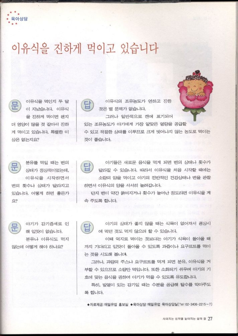 육아상담  이유식을 진하게 먹이고 있습니다  문  이유식을 먹인지 두 달  이 지났습니다. 이유식  을 진하게 먹이면 왠지  더 영양이 많을 것 같아서 진하  게 먹이고 있습니다. 특별한 이  상은 없는지요  이유식의 조유농도가 연하고 진한  것은 별 문제가 없습니다.  그러나 일반적으로 캔에 표기되어  있는 조유농도가 아기에게 가장 알맞은 열량을 공급할  수 있고 적절한 상태를 이루므로 크게 벗어나지 않는 농도로 먹이는  것이 좋습니다.  분유를 먹일 때는 변의  상태가 정상적이었는데  이유식을 시작하면서  변의 횟수나 상태가 달라지고  있습니다. 어떻게 하면 좋은가  요  아기들은 새로운 음식을 먹게 되면 변의 상태나 횟수가  달라질 수 있습니다. 따라서 이유식을 처음 시작할 때에는  소량의 양을 먹이고 아기의 전반적인 건강상태나 변을 관찰  하면서 이유식의 양을 서서히 늘려갑니다.  단지 변이 약간 묽어지거나 횟수가 늘어난 정도라면 이유식을 계  속 주도록 합니다.  문  아기가 감기증세로 인  해 입맛이 없습니다.  답  분유나 이유식도 먹지  않는데 어떻게 해야 하나요  아기의 상태가 좋지 않을 때는 식욕이 없어져서 평상시  에 먹던 것도 먹지 않으려 할 수 있습니다.  이때 억지로 먹이는 것보다는 아기가 식욕이 돌아올 때  까지 기다리고 입맛이 돌아올 수 있도록 과즙이나 요구르트를 먹이  는 것을 시도해 봅니다.  그러나 과량의 주스나 요구르트를 먹게 되면 분유 이유식을 거  부할 수 있으므로 소량만 먹입니다. 또한 소화되기 쉬우며 아기의 기  호에 맞는 음식을 권하여 아기가 먹을 수 있도록 유도합니다.  특히 발열이 있는 감기일 때는 수분을 공급해 탈수를 막아주도  복합니다.  ▶자료제공 매일유업 홍보실 육아상담  매일유업 육아상담실Tel02340622157 