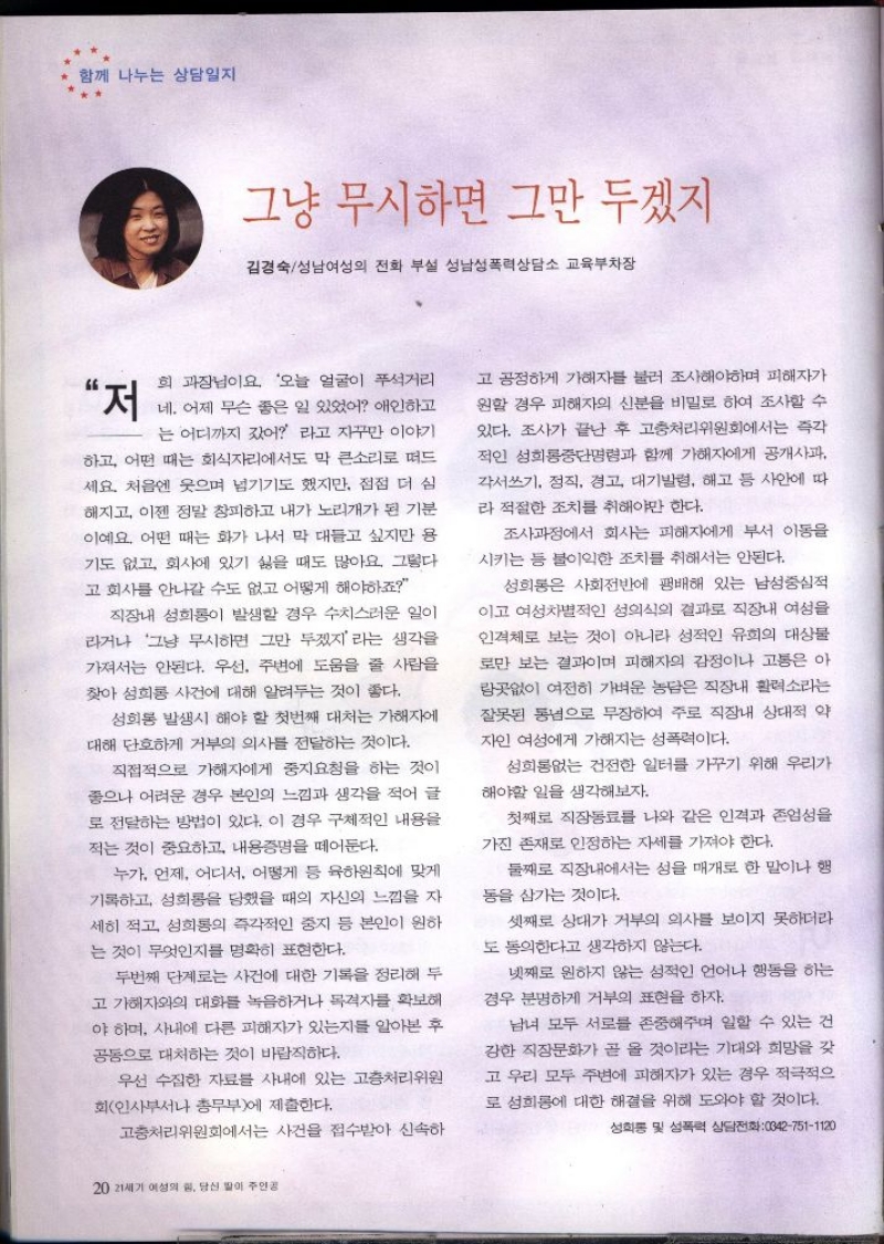 함께 나누는 상담일지  그냥 무시하면 그만 두겠지  김경숙성남여성의 전화 부설 성남성폭력상담소 교육부차장  “저  희 과장님이요 오늘 얼굴이 푸석거리 네. 어제 무슨 좋은 일 있었어 애인하고 는 어디까지 갔어 라고 자꾸만 이야기 하고 어떤 때는 회식자리에서도 막 큰소리로 떠드 세요. 처음엔 웃으며 넘기기도 했지만 점점 더 심 해지고 이젠 정말 창피하고 내가 노리개가 된 기분 이예요. 어떤 때는 화가 나서 막 대들고 싶지만 용 기도 없고 회사에 있기 싫을 때도 많아요 그렇다 고 회사를 안나갈 수도 없고 어떻게 해야하죠  직장내 성희롱이 발생할 경우 수치스러운 일이 라거나 그냥 무시하면 그만 두겠지라는 생각을 가져서는 안된다. 우선 주변에 도움을 줄 사람을 찾아 성희롱 사건에 대해 알려두는 것이 좋다.  성희롱 발생시 해야 할 첫번째 대처는 가해자에 대해 단호하게 거부의 의사를 전달하는 것이다.  직접적으로 가해자에게 중지요청을 하는 것이 좋으나 어려운 경우 본인의 느낌과 생각을 적어 글 로 전달하는 방법이 있다. 이 경우 구체적인 내용을 적는 것이 중요하고 내용증명을 떼어둔다.  누가 언제 어디서 어떻게 등 육하원칙에 맞게 기록하고 성희롱을 당했을 때의 자신의 느낌을 자 세히 적고 성희롱의 즉각적인 중지 등 본인이 원하 는 것이 무엇인지를 명확히 표현한다.  두번째 단계로는 사건에 대한 기록을 정리해 두 고 가해자와의 대화를 녹음하거나 목격자를 확보해 야 하며 사내에 다른 피해자가 있는지를 알아본 후 공동으로 대처하는 것이 바람직하다.  우선 수집한 자료를 사내에 있는 고충처리위원  회인사부서나 총무부에 제출한다.  고충처리위원회에서는 사건을 접수받아 신속하  고 공정하게 가해자를 불러 조사해야하며 피해자가 원할 경우 피해자의 신분을 비밀로 하여 조사할 수 있다. 조사가 끝난 후 고충처리위원회에서는 즉각 적인 성희롱중단명령과 함께 가해자에게 공개사과 각서쓰기 정직 경고 대기발령 해고 등 사안에 따  라 적절한 조치를 취해야만 한다.  조사과정에서 회사는 피해자에게 부서 이동을 시키는 등 불이익한 조치를 취해서는 안된다.  성희롱은 사회전반에 팽배해 있는 남성중심적 이고 여성차별적인 성의식의 결과로 직장내 여성을 인격체로 보는 것이 아니라 성적인 유희의 대상물 로만 보는 결과이며 피해자의 감정이나 고통은 아 랑곳없이 여전히 가벼운 농담은 직장내 활력소라는 잘못된 통념으로 무장하여 주로 직장내 상대적 약 자인 여성에게 가해지는 성폭력이다.  성희롱없는 건전한 일터를 가꾸기 위해 우리가  해야할 일을 생각해보자.  첫째로 직장동료를 나와 같은 인격과 존엄성을 가진 존재로 인정하는 자세를 가져야 한다.  둘째로 직장내에서는 성을 매개로 한 말이나 행 동을 삼가는 것이다.  셋째로 상대가 거부의 의사를 보이지 못하더라 도 동의한다고 생각하지 않는다.  넷째로 원하지 않는 성적인 언어나 행동을 하는 경우 분명하게 거부의 표현을 하자.  남녀 모두 서로를 존중해주며 일할 수 있는 건 강한 직장문화가 곧 올 것이라는 기대와 희망을 갖 고 우리 모두 주변에 피해자가 있는 경우 적극적으 로 성희롱에 대한 해결을 위해 도와야 할 것이다.  성희롱 및 성폭력 상담전화0427511120 