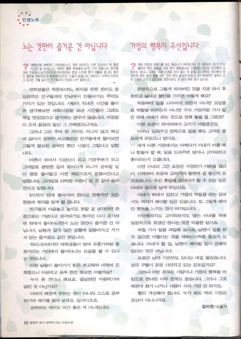 인생노트  노는 것만이 즐거운 건 아닙니다    ・대학년에 재학중인 여학생입니다. 저희 아버지는 너무 엄하셔서 제 동금 시간은 밤 9시입니다. 외박은 물론 학교에서 MT도 가지 못합니다. 친구들 과의 만남이나 남자친구와의 데이트도 항상 시간에 쫓겨 생활을 합니다. 몇번 의 불만을 아버지에게 토로해보았지만 소용이 없습니다. 아버지가 너무나 사랑하 고 있다는 것을 알지만 친구들과의 만남이 너무 힘듭니다.  대학생활은 학문도야도 취직을 위한 준비도 중 요하지만 친구들과의 만남에서 만들어가는 추억도 가치가 있는 것입니다. 사람이 지내온 시간을 돌이 켜 생각해보면 대학시절을 보낸 시간들이 그래도  제일 멋있었다고 생각되는 경우가 많습니다. 걱정없  이 오직 젊음의 발산 그 자체였으니까요.  그러나 그런 추억 한 가지도 지니지 않고 책상  에 앉아서 공부만 파고들었던 친구들에게 물어보면  그렇게 열심히 공부만 했던 시절이 그립다고 말합  니다.  어른이 되어서 직장인이 되고 가정주부가 되고 그야말로 평범한 길에 들어서게 되니까 공부할 일 이 점점 줄어들고 이젠 책읽기조차 힘들어진다고  말합니다. 그야말로 타락한 어른이 된 것 같아 슬퍼  ・진다고 말합니다.  9시까지 집에 들어가야 한다고 정해지면 모든  행동에 제약을 받게 될 겁니다.  친구들과 마음놓고 놀지도 못할 걸 생각하면 한  편으로는 가엾다고 생각되기도 하지만 다시 생각하 면 밖에서 돌아다니면서 노는 것만이 즐거운 건 아 닙니다. 남들과 같지 않은 생활에 길들여지고 거기 서 얻는 즐거움도 값진 것입니다.  우리나라에서만 대학생들이 밤에 유흥가처럼 흥 청거리는 거리에서 돌아다니는 모습을 볼 수 있다  는 것입니다.  이왕 남들이 들어가기 힘든 최고학부 대학에 진  학했으니 마음먹고 공부 한번 해보면 어떨까요  누가 못 견디나 해보죠. 결심하면 마음먹기에  달린 것 아닌가요  아버지 때문에 못하는 것이 아니라 스스로 공부  하기에 재미를 들여 보세요 일석이조죠  공부하는 재미도 여간 좋은 게 아니랍니다.  가정의 행복이 우선입니다.  그대 초반의 맛이를 하는 동갑내기 부부입니다. 안 사람보다 퇴근시간이 빨라서 집안 살림을 거의 제가 해왔습니다. 처음에는 자기도 미안해서 도  와주고 하더니 이제는 아예 신경을 쓰지 않는 것 같습니다. 이제는 회사에서 퇴 근하자 마자 집안 일을 하는 것이 저의 일과가 되었습니다. 늦게까지 일하는 것 은 이해가 가지만 집안일을 등한시하는 것 같아 매우 화가 납니다.  운명적으로 그렇게 되어버린 것을 지금 와서 후 회하고 싫다고 불만을 가지면 어떻게 해요  처음부터 일을 나누어서 하든지 아니면 요일별  로 역할을 바꾸든지 아니면 구식 가정처럼 가사 일  은 의례 아내가 하는 것으로 정해 놓을 걸 그랬죠  이젠 습관이 되어버려서 고치기 어렵겠군요.  아무리 도와주고 전적으로 일을 해도 고마운 줄  모르게 되었으니 말이죠  대개 다른 가정에서는 어쩌다가 아내가 바쁠 때  나 힘들어 할 때 일을 도와주면 얼마나 고마워하고  좋아하는지 모릅니다.  이젠 아내의 그런 표정은 구경하기 어려울 겁니 다. 이제부터 조금씩 고쳐가야 할텐데 잘 될는지 모 르겠습니다. 우선 휴일에 모았다가 할 수 있는 일은  아내의 몫으로 남겨 두십시요.  아내가 밖에서 일하고 가장의 역할을 하는 집에  서도 여자가 해야할 일은 있습니다. 또 그렇게 헤야  만 행복을 느끼는 것이 여자입니다.  미안해하지도 고마워하지도 않는 아내를 위해  일방적으로 희생만 한다는 것은 억울한 일이죠.  며칠 가사 일을 파업해 보시죠 남편이 일을 하  지 않으면 어떻다는 것을 재확인시켜줄 필요가 있  습니다. 아내가 할 일 남편이 해야할 일이 정해져  있다는 것은 아닙니다.  요즘은 남자 가정부도 있다는 얘길 들었습니다.  성의 구별이 점점 사라지고 있는 징조일까요  그러나 어떤 경우든 사람이나 가정의 행복을 바  탕으로 한다면 아무 문제도 없습니다. 그러나 그것  때문에 화가 나거나 사랑이 식어 가면 안 되지요  빨리 개선해야 합니다. 누가 봐도 대의 사정은 정상이 아니니까요.  김이연소설가 