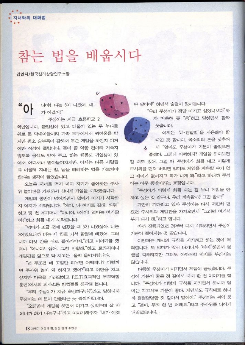 자녀와의 대화법  참는 법을 배웁시다  김인자한국심리상담연구소장  “아  니야 나는 60이 나왔어. 내  가 이겼어  주성이는 지금 초등학교 2  학년입니다. 붙임성이 있고 터울이 있는 두 누나를 위로 둔 막내아들이라 가족 모두에게서 귀여움을 받 지만 평소 승부욕이 강해서 무슨 게임을 하던지 이겨 야만 직성이 풀립니다. 몸이 좀 약한 편이라 기죽지 않도록 응석도 받아 주고 하는 행동도 귀엽성이 있 어서 어디서나 받아들여지지만 이제는 다른 사람들 과 어울려 지내는 법 남을 배려하는 법을 가르쳐야 한다는 생각이 들었습니다.  오늘은 저녁을 먹자 마자 자기가 좋아하는 주사 위 놀이판을 가져와서 신나게 게임을 시작했습니다.  게임의 중반이 넘어가면서 엄마가 이기기 시작하 자 억지가 시작됩니다. 에이 나 여기로 갈래 봐줘 하고 몇 번 우기더니 아니야 이야 엄마는 여기 아하고 화를 내기 시작합니다.  엄마가 조금 전에 던졌을 때 5가 나왔잖아. 너는 이었으니까 너는 세 칸을 가서 함정에 빠졌어. 그러 니까 다섯 칸을 뒤로 돌아가야지라고 이야기를 했 더니 아니야 싫어. 그럼 안할래하고 토라지더니 게임판을 옆으로 탁 치고는 울먹울먹거립니다.  넌 무조건 네 고집만 피우면 어떡하니 이럴꺼 면 주사위 놀이 왜 하자고 했어라고 야단을 치고 싶지만 마음을 가라앉히고 PET효과적인 부모역할 훈련에서의 의사소통 방법들을 생각해 봅니다.  우리 주성이가 지금 속상하구나라고 말하니까 주성이는 더 분이 안풀리는 듯 씩씩거립니다.  오랜만에 게임을 하면서 이기고 싶었는데 잘 안 되니까 화가 나는구나라고 이야기해주자 내가 이겼  단 말이야 하면서 숨결이 잦아듭니다.  우리 주성이가 정말 이기고 싶었나보다하 자 머쓱한 듯 응하고 말하면서 활짝  웃습니다.  이제는 나전달법을 사용해야 할 때인 듯 합니다. 목소리의 톤을 낮추어 서 엄마도 주성이가 기분이 좋았으면 좋겠다. 그런데 어떡하지 게임을 하다보면  질 때도 있어. 그럴 때 주성이가 화를 내고 이렇게 주사위를 던져 버리면 엄마도 게임을 계속할 수가 없 고 재미가 없어지고 화가 나게 돼.라고 하니까 주성 이는 아주 뜻밖이라는 표정입니다.  주성이가 이렇게 화를 내는 걸 보니 게임을 안 하고 싶은 것 같구나. 우리 계속할까 그만 할까  가만히 기다리고 있자 주성이는 다시 저만치 먼 졌던 주사위와 게임판을 가져오면서 그러면 여기서  부터 다시 해.라고 합니다.  아까 진행되었던 것부터 다시 시작하면서 주성이 기분이 풀어지는 것 같습니다.  이번에는 게임의 규칙을 지키려고 하는 것이 역 력합니다. 또 엄마가 앞서 나가니까 에이하면서 얼 굴을 찌푸리지만 그래도 아까처럼 억지를 부리지는 않습니다.  다행히 주성이가 이기면서 게임이 끝났습니다. 주 성이 기분이 좋은 것 같아서 다시 한 번 이야기를 합 니다. 주성이가 이렇게 규칙을 지키면서 하니까 업 마는 지고서도 기분이 좋다. 지면서도 규칙대로 하니 까 정정당당한 것 같아서 말이야. 주성이는 씨익 웃 고 엄마 우리 한 번 더해요라고 주사위를 나에게  내밀었습니다. 