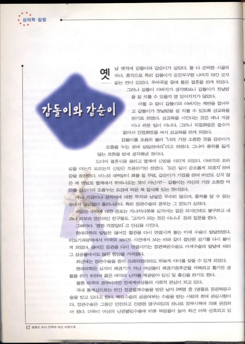 성의학 칼럼  옛  날 옛적에 갑돌이와 갑순이가 살았다. 둘 다 순박한 시골의  처녀 총각으로 특히 갑돌이가 순진무구한 나머지 약간 모자 라는 면이 있었다. 우여곡절 끝에 둘은 결혼을 하게 되었다. 그러나 갑돌이 아버지가 생각해보니 갑돌이가 첫날밤  을 잘 치를 수 있을지 영 믿어지지가 않았다.  강동이와 강순이  어쩔 수 없이 갑돌이의 아버지는 체면을 접어두 ・고 갑돌이가 첫날밤을 잘 치를 수 있도록 성교육을 하기로 하였다. 성교육을 시킨다는 것은 예나 지금 이나 쉬운 일이 아니다. 그러니 직접화법은 쓸수가  없어서 간접화법을 써서 성교육을 하게 되었다.  갑돌이를 조용히 불러 너의 가장 소중한 것을 갑순이가  오줌을 누는 곳에 삽입하여라라고 하였다. 그나마 품위를 잃지  않는 표현을 밤새 생각해낸 것이다.  드디어 결혼식을 올리고 별채에 신방을 차리게 되었다. 아버지의 조바  심을 아는지 모르는지 신방은 조용하기만 하였다. 모든 일이 순조롭게 되겠지 하며 잠을 청하였다. 어느덧 새벽닭이 해를 칠 무렵 갑순이가 기겁을 하여 버선도 신지 않 은 채 맨발로 별채에서 뛰쳐나오는 것이 아닌가 갑돌이는 자신의 가장 소중한 머 리를 갑순이의 오줌누는 요강에 박은 채 질식해 있는 것이었다.  예나 지금이나 성지식에 대한 무지와 남설은 무수히 많으며 출처를 알 수 없는 곳에서 끊임없이 흘러나온다. 특히 정관수술의 경우는 그 정도가 심하다.  씨없는 수박에 대한 공포는 지나치다못해 심지어는 같은 의사인데도 불구하고 내 과나 피부과 전문의인 친구들도 고자가 되는 것은 아니냐 등의 질문을 한다.  그때마다 괜한 걱정말라고 안심을 시킨다.  현대의학의 발달은 끊어진 혈관을 다시 연결시켜 놓는 미세 수술이 발달하였다. 비뇨기과영역에서 미국의 보비트 사건에서 보는 바와 같이 절단된 성기를 다시 붙이 게 되었다. 끊어진 정관을 다시 연결시키는 정관복원수술도 미세수술의 발달에 따라 그 성공률에서도 많은 향상을 가져왔다.  최근에는 정관수술을 한지 오래되었더라도 뒤늦게 아이를 갖을 수 있게 되었다. 현대의학은 심지어 폐경기가 지난 여성들이 폐경기증후군을 극복하고 활기찬 생 활을 하기 위하여 젊은 여자의 난자를 제공받아 임신 및 출산을 하기도 한다.  물론 외국의 경우이지만 전세계여성들의 사회적 관심이 되고 있다.  국내 통계상으로는 연간 정관절제수술을 받은 남자 5백명 중 1명꼴로 정관복원수 술을 받고 있다고 한다. 복원수술의 성공여부는 수술을 받는 사람의 최대 관심사항이 다. 정관수술은 그동안 안전하고 간편한 영구피일의 하나로 정부시책에 의해 권장되 어 왔다. 더욱이 여성의 난관불임수술에 비해 복원율이 높아 최근 더욱 선호되고 있 