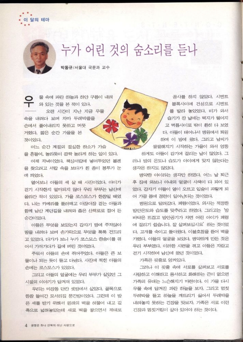 이 달의 테마  누가 어린 것의 숨소리를 듣나  박동규서울대 국문과 교수  우  물 속에 파란 하늘과 하얀 구름이 내려  와 있는 것을 본 적이 있다.  오랜 시간이 지난 지금 우물  속을 내려다 보며 차마 두레박줄을  손에서 풀어내리지 못하고 머뭇  거렸다. 짧은 순간 가을을 본  것이었다.  어느 순간 계절의 절실한 하소가 가슴  을 흔들어 놀라듯이 깜짝 놀라게 하는 일이 있다.  어제 저녁이었다. 책상서랍에 넣어두었던 볼펜  을 찾으려고 서랍 속을 보다가 흰 종이 봉투가 눈  에 띄었다.  열어보니 아들의 세 살 때 사진이었다. 아이가 걷기 시작한지 얼마되지 않아 우리 부부는 남산에 올라간 적이 있었다. 가을 코스모스가 한창일 때였 다. 나는 카메라를 둘러매고 아장아장 걷는 아들과 함께 남산 계단길을 내려와 좁은 산책로로 접어든  순간이었다.  아들은 무엇을 보았는지 갑자기 땅에 주저앉아  땅을 내려다 보며 손가락으로 무엇을 툭툭 건드리  고 있었다. 다가가 보니 누가 코스모스 한송이를 꺾  어서 가져가다가 길에 버린 것이었다.  주워서 아들의 손에 쥐어주었다. 아들은 큰 보  물이나 되는 듯이 들고 다녔다. 사진에 찍힌 아들의  손에는 코스모스가 있었다.  그리고 아들의 얼굴에는 우리 부부가 살았던 그  시절의 이야기가 담겨져 있었다.  우리는 마장동 단칸 셋방에서 살았다. 골목으로  한참 들어간 모서리집 문간방이었다. 그런데 이 방  은 세를 받기 위해서 원래의 벽을 허물어 내고 길 쪽으로 넓혀놓았는데 새로 벽을 쌓으면서 제대로  공사를 하지 않았다. 시멘트  블록사이에 건성으로 시멘트  를 발라 놓았었다. 비가 와서  습기가 찬 날에는 벽지가 떨어지  고 벽틈사이로 밖이 훤히 다 보였  다. 아들이 태어나서 병원에서 퇴원  하여 이 밤에 왔다. 그리고 날씨가  쌀쌀해지기 시작하는 가을이 와서 엉뚱  하게도 아들이 감기에 걸리는 날이 많았다. 그  러나 방의 온도나 습도가 아이에게 맞지 않는다는  생각은 하지도 않았다.  병약한 아이라는 생각만 하였다. 어느 날 퇴근  후 집에 와보니 아내의 얼굴이 사색이 다 되어 있  었다. 갑자기 아들이 열이 오르고 입술이 파랗게 되  어 가끔 봄에 경련이 일어난다는 것이었다.  병원으로 달려갔다. 폐렴이었다. 의사는 적정한  방안온도와 습도를 맞추라고 하였다. 그리고는 방  바닥은 뜨겁고 방안공기가 차면 어린 아이가 폐렴  에 걸리기 쉽습니다. 잘 살펴보십시요 하는 것이었  다. 고개를 숙이고 돌아왔다. 이불호청을 뜯어 벽을  가렸다. 아들의 얼굴을 보았다. 병약하게 만든 것은  우리 부부였다. 이러한 시련을 겪고 아들은 자랐고  걷기 시작하여 남산에 왔던 것이었다.  가족은 핏줄로 엉켜있다.  그러나 이 핏줄 속에 서로를 살펴보고 서로를  사랑하고 이해하고 용서하고 화해하는 끈이 없으면  가족의 유대는 느슨해지기 마련이다. 이 가을 다시  우물 속에 담겨진 파란 하늘을 보자. 그리고 멈칫  두레박을 들고 하늘을 깨뜨리기 싫어서 두레박을  내려놓지 못하는 긴장을 맛보자. 가족은 서로 이런  긴장과 멈칫거림이 살아 있어야 하는 것이다. 