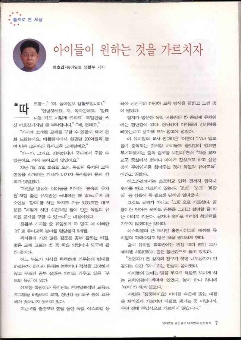 틈으로 본 세상  아이들이 원하는 것을 가르치자  이호갑동아일보 생활부 기자  “따  르릉 예 동아일보 생활입니다.  안녕하세요. 저 독자인데요. 밀레  니엄 키드 이렇게 키워요 독일편을 쓰  신 이호갑기자님 좀 부탁합니다. 예 전데요  기사에 소개된 교재를 구할 수 있을까 해서 전 화 드렸는데요. 베를린시에서 한권당 200억원씩 들  여 만든 12권짜리 유아교육 교재말예요  아아. 그거요. 죄송하지만 국내에서 구할 수 없는데요 아직 들어오지 않았어요.  지난 7월 27일 화요일 오전. 독일의 유치원 교육  현장을 소개하는 기사가 나가자 독자들의 문의 전  화가 빗발쳤다.  자연을 벗삼아 아이들을 키우는 숲속의 유치 원 처럼 좋은 유치원은 국내에는 왜 없느냐며 하  소연성 항의를 하는 독자도 가끔 있었지만 대부  분은 어떻게 하면 수천억원 들여 만든 독일의 유  치원 교재를 구할 수 있느냐는 내용이었다.  생활부 기자들 중 유일하게 두 명의 애 아빠란  죄로 유아교육 분야를 담당한지 9개월  독자들의 가장 많은 질문은 공부 잘하는 비결  좋은 교재 고르는 법 등 학습 방법이나 도구에 관  한 것이다.  어느 부모가 자식을 똑똑하게 키우는데 반대를 하겠는가. 하지만 문제는 능력이나 적성을 고려하지  않고 무조건 공부 잘하는 아이로 키우고 싶은 부  모의 욕심에 있다.  예체능 학원이나 유치원도 천편일률적인 교육프  로그램을 바탕으로 교재 장난감 등 도구 중심 교육  에서 벗어나지 못하고 있다.  지난 6월 중순부터 한달 동안 독일 이스라엘 등  육아 선진국의 다양한 교육 방식을 접하고 느낀 것  이 많았다.  필자가 방문한 독일 베를린의 한 종일제 유치원  에는 장난감이 없다. 장난감이 아이들의 상상력을 빼앗는다고 생각해 모두 창고에 넣었다.  이 유치원의 교사 퀸26은 어른이 TV나 알코 올에 중독되는 것처럼 아이들도 놀잇감이 없으면  무기력해지는 중독 증세를 보인다면서 각종 교재 교구 중심에서 벗어나 아이가 진심으로 하고 싶은 것이 무엇인지를 찾아주는 것이 독일의 유아교육  이라고 말했다.  이스라엘에서는 초등학교 입학 전까지 글자나 숫자를 따로 가르치지 않는다. 조심 노크 화장  살 등 생활에 꼭 필요한 단어만 알려준다.  그것도 글씨가 아니고 그림으로 가르친다. 공 룡이란 단어는 못써도 공룡을 그리고 설명할 줄아 는 아이로 키운다. 글자나 숫자로 아이의 창의력을  가두지 않겠다는 것이다.  이스라엘의 큰 도시인 홀론시市의 애쉬를 유 치원의 과학수업도 많은 것을 생각하게 한다.  당시 유치원 과학반에는 원생 10여 명이 교사  예치엘 사릿55이 만든 장난감으로 놀고 있었다.  건전지가 든 상자와 전구가 꽂힌 나무상자가 연  결되는 순간 와 하는 탄성이 쏟아졌다.  아이들의 눈에는 빛을 무지개 색깔로 보이게 하 는 광학안경이 씌여져 있었다. 놀이 하나 하나에  재미가 배여 있었다.  사릿은 집중력이요 아이들 수준에 맞는 내용  을 재미있게 가르치면 저절로 생기는 것 아닙니까. 우린 절대 주입식으로 가르치지 않습니다. 
