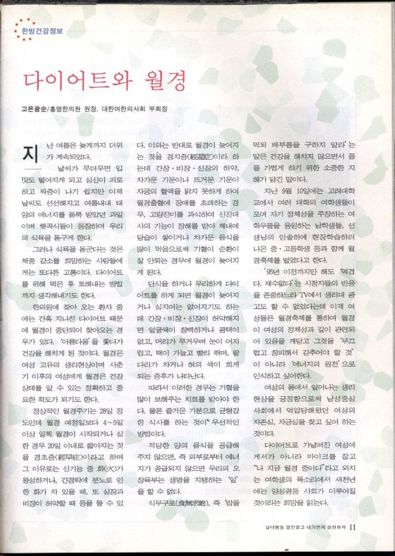 한방건강정보  다이어트와 월경  고은광순홍명한의원 원장 대한여한의사회 부회장  지  난 여름은 늦게까지 더위  가 계속되었다.  날씨가 무더우면 입  맛도 떨어지게 되고 심신이 피로  하고 짜증이 나기 쉽지만 이제  날씨도 선선해지고 여름내내 태  양의 에너지를 듬뿍 받았던 과일  이며 햇곡식들이 등장하여 우리  의 식욕을 돋구게 한다.  그러나 식욕을 돋군다는 것은  체중 감소를 희망하는 사람들에  게는 또다른 고통이다. 다이어트  를 위해 먹은 후 토해내는 방법  까지 생각해내기도 한다.  한의원에 찾아 오는 환자 중  에는 간혹 지나친 다이어트 때문  에 월경이 중단되어 찾아오는 경  우가 있다. 아름다움을 쫓다가  건강을 해치게 된 것이다. 월경은  여성 고유의 생리현상이며 사춘  기 이후의 여성에게 월경은 건강  상태를 알 수 있는 정확하고 중  요한 척도가 되기도 한다.  정상적인 월경주기는 28일 정  도인데 월경 예정일보다 45일  이상 일찍 월경이 시작되거나 심  한 경우 20일 이내로 짧아지는 것  을 경조증  하며 이라고  그 이유로는 신기능 중 화火가  왕성하거나 간경락에 분노로 인  한 화가 차 있을 때 또 심장과  비장이 허약할 때 등을 들 수 있  다. 이와는 반대로 월경이 늦어지 는 것을 경지증  하 이라  는데 간장·비장·신장의 허약  차가운 기운이나 뜨거운 기운이  자궁의 혈액을 맑지 못하게 하여  월경출혈에 장애를 초래하는 경  우 고량진미를 과식하여 신진대  사의 기능이 장해를 받아 체내에  담습이 쌓이거나 차가운 음식을  많이 먹음으로써 기혈이 순환이  잘 안되는 경우에 월경이 늦어지  게 된다.  단식을 하거나 무리하게 다이  어트를 하게 되면 월경이 늦어지  거나 심지어는 없어지기도 하는  데 간장·비장. 신장이 허약해지  면 얼굴색이 창백하거나 광택이  없고 머리가 무거우며 눈이 어지  럽고 맥이 가늘고 빨리 뛰며 팔  다리가 차거나 혀의 색이 희게  되는 증후가 나타난다.  따라서 이러한 경우는 기혈을  많이 보해주는 치료를 받아야 한  다. 물론 즐거운 기분으로 균형잡  힌 식사를 하는 것이 우선적인  방법이다.  적당한 양의 음식을 공급해  주지 않으면 즉 외부로부터 에너  지가 공급되지 않으면 우리의 오  장육부는 생명을 지탱하는 일  을 할 수 없다.  식무구 즉 밥을  먹되 배부름을 구하지 말라는  말은 건강을 해치지 않으면서 몸  을 가볍게 하기 위한 소중한 지  혜가 담긴 말이다.  지난 9월 10일에는 고려대학  교에서 여러 대학의 여학생들이  모여 자기 정체성을 주장하는 여  학우들을 응원하는 남학생들 선  생님의 인솔하에 현장학습하러  나온 중·고등학생 등과 함께 월  경축제를 벌였다고 한다.  95년 이전까지만 해도 역겹  다. 재수없다는 시청자들의 반응  을 존중하느라 TV에서 생리대 광  고도 할 수 없었다는데 이제 여  성들은 월경축제를 통하여 월경  이 여성의 정체성과 깊이 관련되  어 있음을 깨닫고 그것을 부끄  럽고 창피해서 감추어야 할 것  이 아니라 에너지의 원천으로  인식하고 싶어한다.  여성의 몸에서 일어나는 생리  현상을 긍정함으로써 남성중심  사회에서 억압당해왔던 여성의  자존심 자긍심을 찾고 싶어 하는  것이다.  다이어트로 가냘퍼진 여성에  게서가 아니라 마이크를 잡고  나 지금 월경 중이다라고 외치  는 여학생의 목소리에서 새천년  에는 양성평등 사회가 이루어질  것이라는 희망을 읽는다. 