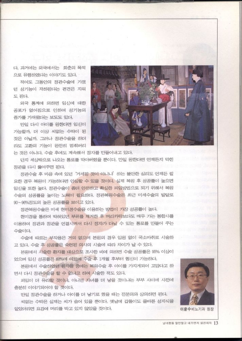 다. 과거에는 외국에서는 회춘의 목적  으로 유행하였다는 이야기도 있다.  적어도 그동안의 정관수술에 가졌  던 성기능이 저하된다는 편견은 지워  도 된다.  외국 통계에 의하면 임신에 대한  공포가 없어짐으로 인하여 성기능의  증가를 가져왔다는 보도도 있다.  만일 다시 아이를 원한다면 임신이  가능할까. 더 이상 씨없는 수박이 된 것은 아닐까. 그러나 정관수술을 하더  라도 고환의 기능이 완전히 멈춰버리  는 것은 아니다. 수술 후에도 계속해서 정자를 만들어내고 있다.  단지 세상밖으로 나오는 통로를 막아버렸을 뿐이다. 만일 원한다면 언제든지 막힌  정관을 다시 뚫어주면 된다.  정관수술 후 마음 속에 있던 거세된 것이 아니냐 하는 불안한 심리도 언제든 필 요한 경우 복원이 가능하다면 안심할 수 있을 것이다. 실제 복원 후 성공률이 높으면 임신율 또한 높다. 정관수술이 좀더 안전하고 확실한 피임방법으로 되기 위해서 복원  수술의 성공률을 높이는 노력이 필요하다. 정관복원수술은 최근 미세수술의 발달로  9096정도의 높은 성공률을 보이고 있다.  정관복원수술은 미세 현미경수술을 이용하는 방법이 가장 성공률이 높다.  현미경을 통하여 박혀있던 부위를 제거한 후 머리카락보다도 매우 가는 봉합사를 이용하여 정관과 정관을 연결시켜서 다시 정자가 다닐 수 있는 통로를 만들어 주는  수술이다.  수술에 따르는 부작용은 거의 없으며 본원의 경우 입원 없이 국소마취로 시술하  고 있다. 수술 후 성공률은 숙련된 의사의 시술에 따라 차이가 날 수 있다.  본원에서 시술한 환자를 대상으로 조사한 바에 의하면 수술 성공률은 95 이상이 었으며 임신 성공률은 60에 이르며 수술 후 1개월 후부터 임신이 가능하다.  본원에서 수술하였던 환자들 중에는 복원수술 후 아이를 가지게되어 고맙다고 하 면서 다시 정관수술을 할 수 없냐고 하여 시술한 적도 있다.  피임이 더 유리할 것이냐 아니면 자녀를 더 낳을 것이냐는 부부 사이에 사전에  충분히 이야기되어야 할 것이다.  만일 정관수술을 하거나 아이를 더 낳기로 했을 때는 전문의와 상의하면 된다. 씨없는 수박은 실제는 씨가 숨어 있을 뿐이다. 옛날에 갑돌이도 올바른 성지식을  알았더라면 요강에 머리를 박고 있지 않았을 것이다.  이윤수비뇨기과 원장 