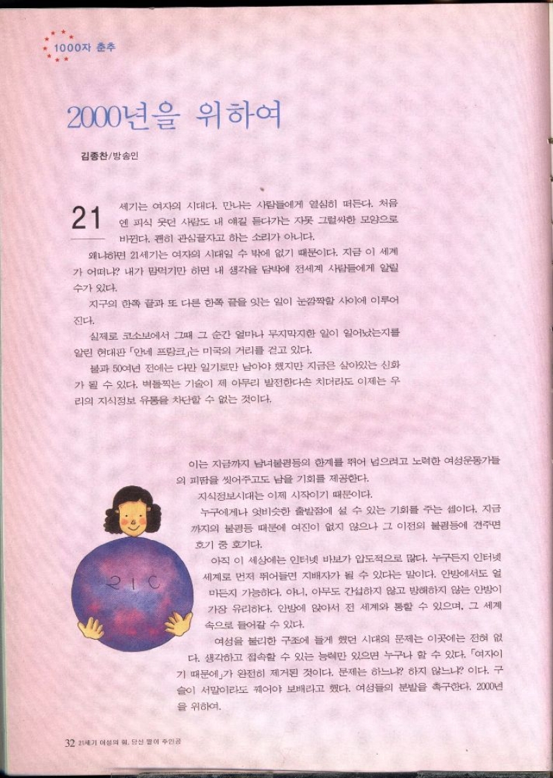 1000자 춘추  2000년을 위하여  김종찬방송인  21  세기는 여자의 시대다. 만나는 사람들에게 열심히 떠든다. 처음  엔 피식 웃던 사람도 내 얘길 듣다가는 자못 그럴싸한 모양으로  바뀐다. 괜히 관심끌자고 하는 소리가 아니다.  왜냐하면 21세기는 여자의 시대일 수 밖에 없기 때문이다. 지금 이 세계 가 어떠냐 내가 맘먹기만 하면 내 생각을 담박에 전세계 사람들에게 알릴 수가 있다.  진다.  지구의 한쪽 끝과 또 다른 한쪽 끝을 잇는 일이 눈깜짝할 사이에 이루어  실제로 코소보에서 그때 그 순간 얼마나 무지막지한 일이 일어났는지를 알린 현대판 안네 프랑크는 미국의 거리를 걷고 있다.  불과 50여년 전에는 다만 일기로만 남아야 했지만 지금은 살아있는 신화 가 될 수 있다. 벽돌찍는 기술이 제 아무리 발전한다손 치더라도 이제는 우 리의 지식정보 유통을 차단할 수 없는 것이다.  32 21세기 여성의 힘. 당신 딸이 주인공  이는 지금까지 남녀불평등의 한계를 뛰어 넘으려고 노력한 여성운동가들 의 피땀을 씻어주고도 남을 기회를 제공한다.  지식정보시대는 이제 시작이기 때문이다.  누구에게나 엇비슷한 출발점에 설 수 있는 기회를 주는 셈이다. 지금 까지의 불평등 때문에 여진이 없지 않으나 그 이전의 불평등에 견주면  호기 중 호기다.  아직 이 세상에는 인터넷 바보가 압도적으로 많다. 누구든지 인터넷 세계로 먼저 뛰어들면 지배자가 될 수 있다는 말이다. 안방에서도 얼 마든지 가능하다. 아니 아무도 간섭하지 않고 방해하지 않는 안방이 가장 유리하다. 안방에 앉아서 전 세계와 통할 수 있으며 그 세계 속으로 들어갈 수 있다.  여성을 불리한 구조에 들게 했던 시대의 문제는 이곳에는 전혀 없 다. 생각하고 접속할 수 있는 능력만 있으면 누구나 할 수 있다. 「여자이 기 때문에」가 완전히 제거된 것이다. 문제는 하느냐 하지 않느냐 이다. 구 슬이 서말이라도 꿰어야 보배라고 했다. 여성들의 분발을 촉구한다. 2000년  을 위하여. 