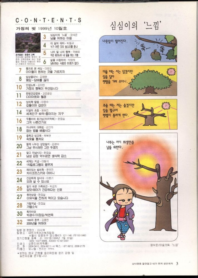 CONTENT.S  가정의 벗 1999년 10월호  심심이의 느낌  3  심심이의 느낌 장석준 남을 위하는 마음  나뭇잎이 떨어진다.  4  이 달의 테마. 박동규 누가 어린 것의 숨소리를 듣나  뚝...  표지설명 윤종의 고  5  나의 일 나의 행복  배  작은 몫이나마 내 일을 하는 기쁨  조선시대 성리학자인 윤  중의 고향으로써 우리 조상  삶을 사랑하며 박영하  난 건축미가 엿보인다.  7  몸으로 본 세상 • 이호감  아이들이 원하는 것을 가르치자  임상클리닉 김영환  8  폐암담배를 끊자  행과 6 낭비하는 사람은 미래가 없다.  더울 때는 저는 덥겠지만  잎을 달아  햇볕을 가려 주더니.  인생노트. 김이연  10  가정의 행복이 우선입니다  11  한방건강정보 • 고은광순  다이어트와 월경  12  성의학 칼럼 이윤수  갑돌이와 갑순이  추울 때는 저는 춥겠지만  14  이달의 초점·윤해진  잎을 떨구어  세계인구 60억좁아지는 지구  햇볕이 통하게 한다.  16  두름이의 호기심마지막회. 편집실  그게 나쁜건가요  18  자녀와의 대화법 김인자  참는 법을 배웁시다.  중학교 성교육·연  19  속옷을 훔쳐요  함께 나누는 상담일지. 김경숙  나무는 자기 희생만큼  20  그냥 무시하면 그만 두겠지  남을 위한다.  알고 지냅시다. 편집실  21  남성 감정 억누르면 생식력 감소  세계는 지금. 이동식  22  170킬로그램의 몸무게  23  재미있는 법의학 문국진  차이코프스키와 어머니  24  건강하게 삽시다. 이준기  오래 살 수 있나요  26  알기 쉬운 가족보건• 박금자  임덧태아가 건강하다는 신호  육아상담·편집실  27 이유식을 진하게 먹이고 있습니다  28  가협저널 편집실  가협소식  30  독자마당  박경수이정임박연옥  32  1000자 춘추 김종찬  2000년을 위하여  발행 겸 편집인  이시백  서울시 영등포구 당산동6가 121146 우150046  발행소 대한가족보건복지협회  정기간행물 등록라 1031호1968년 7월 22일  ISSN 12275689 A000310420001  인쇄소  삼문인쇄곽룡  전화 26343410 263482114 팩스 6718212 26362176  PC통신 유니엘. 천리안 PPFK  • 본지는 한국 간행물 윤리위원회 윤리 강령 및  실천요강을 준수합니다. 