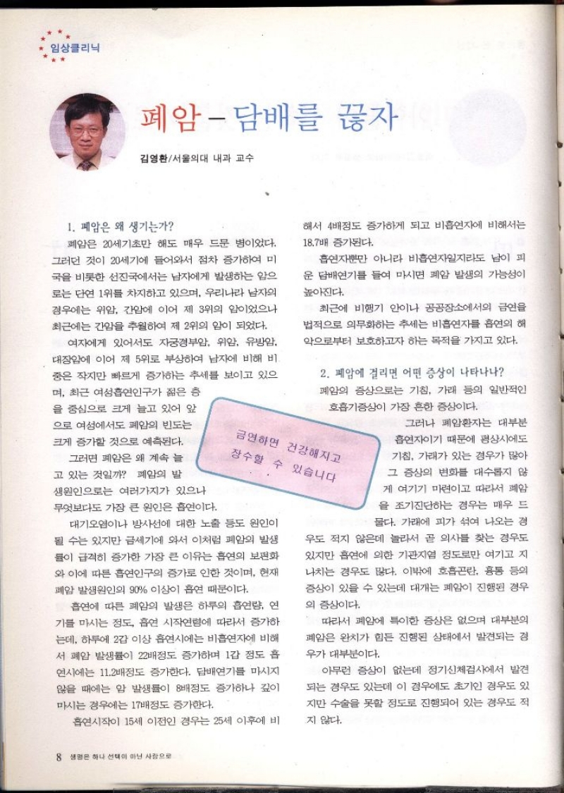 임상클리닉  폐암  담배를 끊자  김영환서울의대 내과 교수  1. 폐암은 왜 생기는가  폐암은 20세기초만 해도 매우 드문 병이었다. 그러던 것이 20세기에 들어와서 점차 증가하여 미 국을 비롯한 선진국에서는 남자에게 발생하는 암으 로는 단연 1위를 차지하고 있으며 우리나라 남자의 경우에는 위암 간암에 이어 제 3위의 암이었으나 최근에는 간암을 추월하여 제 2위의 암이 되었다.  여자에게 있어서도 자궁경부암 위암 유방암 대장암에 이어 제 5위로 부상하여 남자에 비해 비 중은 작지만 빠르게 증가하는 추세를 보이고 있으 며 최근 여성흡연인구가 젊은 층  을 중심으로 크게 늘고 있어 앞  으로 여성에서도 폐암의 빈도는  크게 증가할 것으로 예측된다.  그러면 폐암은 왜 계속 늘 고 있는 것일까 폐암의 발  생원인으로는 여러가지가 있으나  무엇보다도 가장 큰 원인은 흡연이다.  해서 4배정도 증가하게 되고 비흡연자에 비해서는  18.7배 증가된다.  흡연자뿐만 아니라 비흡연자일지라도 남이 피 운 담배연기를 들여 마시면 폐암 발생의 가능성이  높아진다.  최근에 비행기 안이나 공공장소에서의 금연을 법적으로 의무화하는 추세는 비흡연자를 흡연의 해 악으로부터 보호하고자 하는 목적을 가지고 있다.  2. 폐암에 걸리면 어떤 증상이 나타나나 폐암의 증상으로는 기침 가래 등의 일반적인  호흡기증상이 가장 흔한 증상이다.  금연하면 건강해지고 장수할 수 있습니다  대기오염이나 방사선에 대한 노출 등도 원인이 될 수는 있지만 금세기에 와서 이처럼 폐암의 발생 률이 급격히 증가한 가장 큰 이유는 흡연의 보편화 와 이에 따른 흡연인구의 증가로 인한 것이며 현재 폐암 발생원인의 90 이상이 흡연 때문이다.  흡연에 따른 폐암의 발생은 하루의 흡연량 연 기를 마시는 정도 흡연 시작연령에 따라서 증가하 는데 하루에 2갑 이상 흡연시에는 비흡연자에 비해 서 폐암 발생률이 22배정도 증가하며 1갑 정도 흡 연시에는 11.2배정도 증가한다. 담배연기를 마시지 않을 때에는 암 발생률이 8배정도 증가하나 깊이 마시는 경우에는 17배정도 증가한다.  흡연시작이 15세 이전인 경우는 25세 이후에 비  그러나 폐암환자는 대부분  흡연자이기 때문에 평상시에도  기침 가래가 있는 경우가 많아  그 증상의 변화를 대수롭지 않  게 여기기 마련이고 따라서 폐암 을 조기진단하는 경우는 매우 드  물다. 가래에 피가 섞여 나오는 경  우도 적지 않은데 놀라서 곧 의사를 찾는 경우도 있지만 흡연에 의한 기관지염 정도로만 여기고 지 나치는 경우도 많다. 이밖에 호흡곤란 흉통 등의 증상이 있을 수 있는데 대개는 폐암이 진행된 경우  의 증상이다.  따라서 폐암에 특이한 증상은 없으며 대부분의 폐암은 완치가 힘든 진행된 상태에서 발견되는 경  우가 대부분이다.  아무런 증상이 없는데 정기신체검사에서 발견 되는 경우도 있는데 이 경우에도 초기인 경우도 있  지만 수술을 못할 정도로 진행되어 있는 경우도 적  지 않다. 