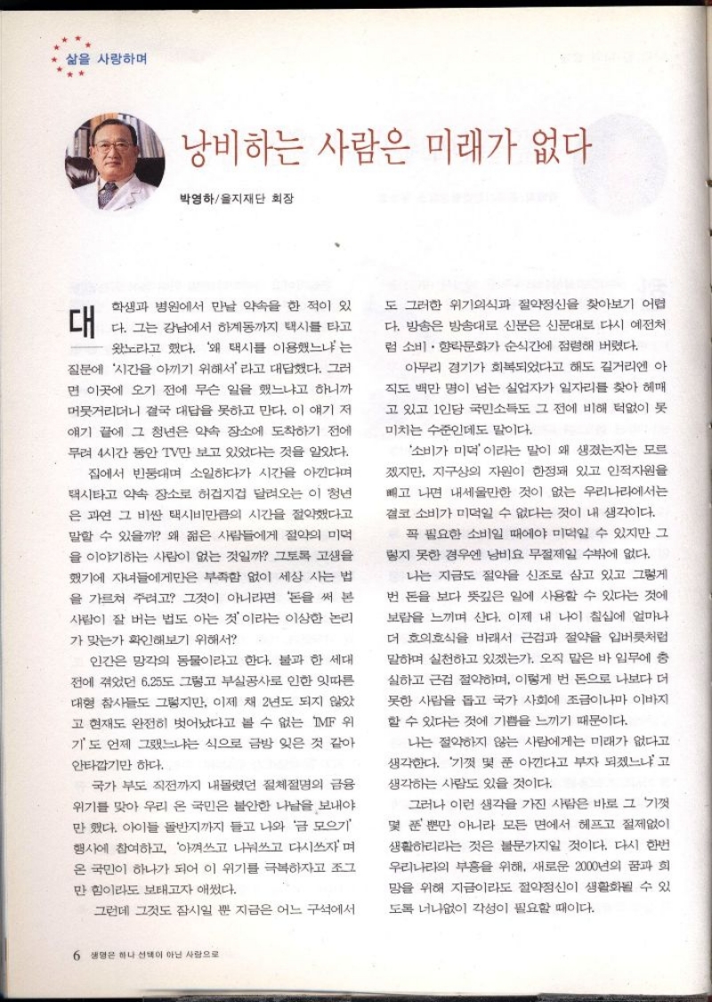 삶을 사랑하며  낭비하는 사람은 미래가 없다  박영하을지재단 회장  대  학생과 병원에서 만날 약속을 한 적이 있 다. 그는 강남에서 하계동까지 택시를 타고 왔노라고 했다. 왜 택시를 이용했느냐는 질문에 시간을 아끼기 위해서라고 대답했다. 그러 면 이곳에 오기 전에 무슨 일을 했느냐고 하니까 머뭇거리더니 결국 대답을 못하고 만다. 이 얘기 저 얘기 끝에 그 청년은 약속 장소에 도착하기 전에  무려 4시간 동안 TV만 보고 있었다는 것을 알았다.  집에서 빈둥대며 소일하다가 시간을 아낀다며 택시타고 약속 장소로 허겁지겁 달려오는 이 청년  은 과연 그 비싼 택시비만큼의 시간을 절약했다고  말할 수 있을까 왜 젊은 사람들에게 절약의 미먹  을 이야기하는 사람이 없는 것일까 그토록 고생을 했기에 자녀들에게만은 부족함 없이 세상 사는 법 을 가르쳐 주려고 그것이 아니라면 돈을 써 본 사람이 잘 버는 법도 아는 것이라는 이상한 논리  가 맞는가 확인해보기 위해서  인간은 망각의 동물이라고 한다. 불과 한 세대 전에 겪었던 6.25도 그렇고 부실공사로 인한 잇따른 대형 참사들도 그렇지만 이제 채 2년도 되지 않았 고 현재도 완전히 벗어났다고 볼 수 없는 IMF 위 기도 언제 그랬느냐는 식으로 금방 잊은 것 같아  안타깝기만 하다.  국가 부도 직전까지 내몰렸던 절체절명의 금융  위기를 맞아 우리 온 국민은 불안한 나날을 보내야 만 했다. 아이들 돌반지까지 들고 나와 금 모으기 행사에 참여하고 아껴쓰고 나눠쓰고 다시쓰자며 온 국민이 하나가 되어 이 위기를 극복하자고 조그  만 힘이라도 보태고자 애썼다.  그런데 그것도 잠시일 뿐 지금은 어느 구석에서  도 그러한 위기의식과 절약정신을 찾아보기 어렵 다. 방송은 방송대로 신문은 신문대로 다시 예전처 럼 소비 · 향락문화가 순식간에 점령해 버렸다.  아무리 경기가 회복되었다고 해도 길거리엔 아  직도 백만 명이 넘는 실업자가 일자리를 찾아 헤매 고 있고 1인당 국민소득도 그 전에 비해 턱없이 못  미치는 수준인데도 말이다.  소비가 미덕이라는 말이 왜 생겼는지는 모르 겠지만 지구상의 자원이 한정돼 있고 인적자원을 빼고 나면 내세울만한 것이 없는 우리나라에서는  결코 소비가 미먹일 수 없다는 것이 내 생각이다.  꼭 필요한 소비일 때에야 미덕일 수 있지만 그 렇지 못한 경우엔 남비요 무절제일 수밖에 없다.  나는 지금도 절약을 신조로 삼고 있고 그렇게 번 돈을 보다 뜻깊은 일에 사용할 수 있다는 것에  보람을 느끼며 산다. 이제 내 나이 칠십에 얼마나 더 호의호식을 바래서 근검과 절약을 입버릇처럼 말하며 실천하고 있겠는가. 오직 맡은 바 임무에 충  실하고 근검절약하며 이렇게 번 돈으로 나보다 더 못한 사람을 돕고 국가 사회에 조금이나마 이바지 할 수 있다는 것에 기쁨을 느끼기 때문이다.  나는 절약하지 않는 사람에게는 미래가 없다고 생각한다. 기껏 몇 푼 아낀다고 부자 되겠느냐고 생각하는 사람도 있을 것이다.  그러나 이런 생각을 가진 사람은 바로 그 기껏  몇 푼 뿐만 아니라 모든 면에서 헤프고 절제없이 생활하리라는 것은 불문가지일 것이다. 다시 한번 우리나라의 부흥을 위해 새로운 2000년의 꿈과 희 망을 위해 지금이라도 절약정신이 생활화될 수 있 도록 너나없이 각성이 필요할 때이다. 