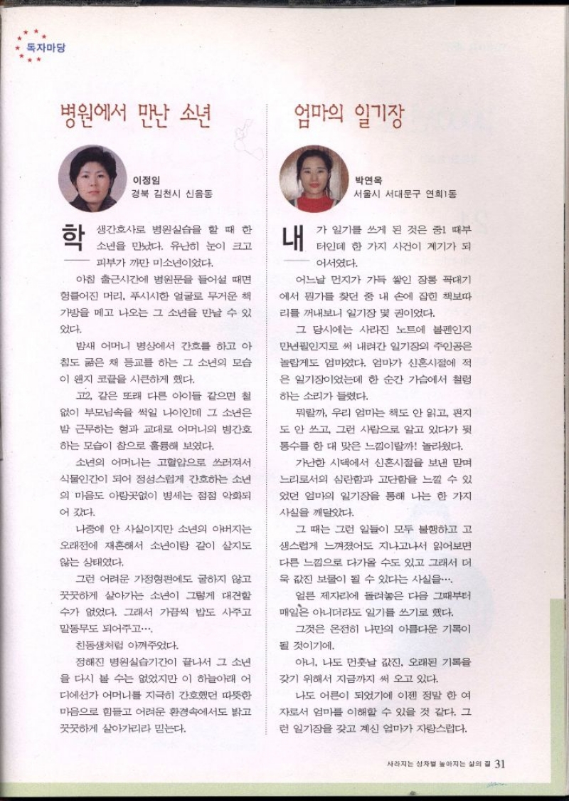 독자마당  병원에서 만난 소년   이정임  경북 김천시 신음동   학  생간호사로 병원실습을 할 때 한  소년을 만났다. 유난히 눈이 크고  피부가 까만 미소년이었다.  아침 출근시간에 병원문을 들어설 때면  헝클어진 머리 푸시시한 얼굴로 무거운 책  가방을 메고 나오는 그 소년을 만날 수 있  었다.  밤새 어머니 병상에서 간호를 하고 아  침도 굶은 채 등교를 하는 그 소년의 모습  이 왠지 코끝을 시큰하게 했다.  고2. 같은 또래 다른 아이들 같으면 철  없이 부모님속을 썩일 나이인데 그 소년은  밤 근무하는 형과 교대로 어머니의 병간호  하는 모습이 참으로 훌륭해 보였다.  소년의 어머니는 고혈압으로 쓰러져서  식물인간이 되어 정성스럽게 간호하는 소년  의 마음도 아랑곳없이 병세는 점점 악화되  어갔다.  나중에 안 사실이지만 소년의 아버지는  오래전에 재혼해서 소년이랑 같이 살지도  않는 상태였다.  그런 어려운 가정형편에도 굴하지 않고  꿋꿋하게 살아가는 소년이 그렇게 대견할  수가 없었다. 그래서 가끔씩 밥도 사주고  말동무도 되어주고..  친동생처럼 아껴주었다.  정해진 병원실습기간이 끝나서 그 소년  을 다시 볼 수는 없었지만 이 하늘아래 어  디에선가 어머니를 지극히 간호했던 따뜻한  마음으로 힘들고 어려운 환경속에서도 밝고  꿋꿋하게 살아가리라 믿는다.  엄마의 일기장 박연옥  서울시 서대문구 연희동 내  가 일기를 쓰게 된 것은 중1 때부  터인데 한 가지 사건이 계기가 되  어서였다.  어느날 먼지가 가득 쌓인 장롱 꼭대기  에서 뭔가를 찾던 중 내 손에 잡힌 책보따  리를 꺼내보니 일기장 몇 권이었다.  그 당시에는 사라진 노트에 볼펜인지  만년필인지로 써 내려간 일기장의 주인공은  놀랍게도 엄마였다. 엄마가 신혼시절에 적  은 일기장이었는데 한 순간 가슴에서 철렁  하는 소리가 들렸다.  뭐랄까 우리 엄마는 책도 안 읽고 편지  도 안 쓰고 그런 사람으로 알고 있다가 뒷  통수를 한 대 맞은 느낌이랄까 놀라웠다.  가난한 시댁에서 신혼시절을 보낸 맏며  느리로서의 심란함과 고단함을 느낄 수 있  었던 엄마의 일기장을 통해 나는 한 가지  사실을 깨달았다.  그 때는 그런 일들이 모두 불행하고 고  생스럽게 느껴졌어도 지나고나서 읽어보면  다른 느낌으로 다가올 수도 있고 그래서 더  욱 값진 보물이 될 수 있다는 사실을  얼른 제자리에 돌려놓은 다음 그때부터  매일은 아니더라도 일기를 쓰기로 했다.  그것은 온전히 나만의 아름다운 기록이  될 것이기에.  아니 나도 먼훗날 값진 오래된 기록을  갖기 위해서 지금까지 써 오고 있다.  나도 어른이 되었기에 이젠 정말 한 여  자로서 엄마를 이해할 수 있을 것 같다. 그  런 일기장을 갖고 계신 엄마가 자랑스럽다. 