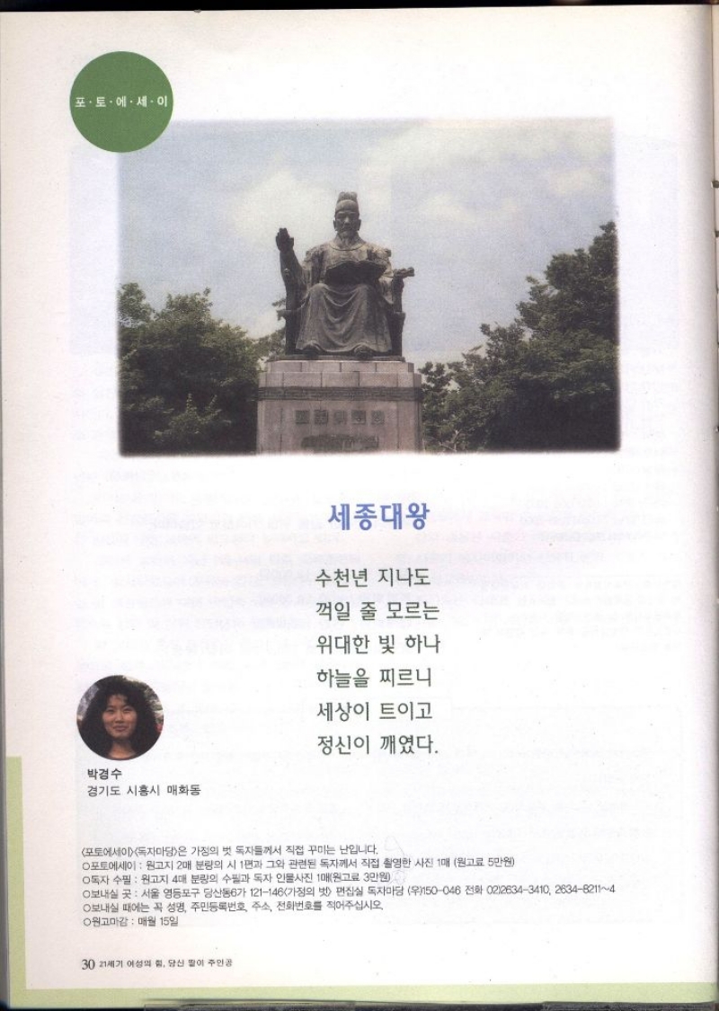 포토 에세이  박경수 경기도 시흥시 매화동  세종대왕  수천년 지나도 꺽일 줄 모르는 위대한 빛 하나  하늘을 찌르니 세상이 트이고 정신이 깨였다.  포토에세이 독자마당은 가정의 벗 독자들께서 직접 꾸미는 난입니다.  포토에세이  원고지 2매 분량의 시 1편과 그와 관련된 독자께서 직접 촬영한 사진 1매 원고료 5만원  독자 수필  원고지 4대 분량의 수필과 독자 인물사진 1매원고료 3만원  보내실 곳 서울 영등포구 당산동6가 121146 가정의 벗 편집실 독자마당 우150046 전화 0226343410 263482114 보내실 때에는 꼭 성명 주민등록번호 주소 전화번호를 적어주십시오.  ○원고마감 매월 15일 
