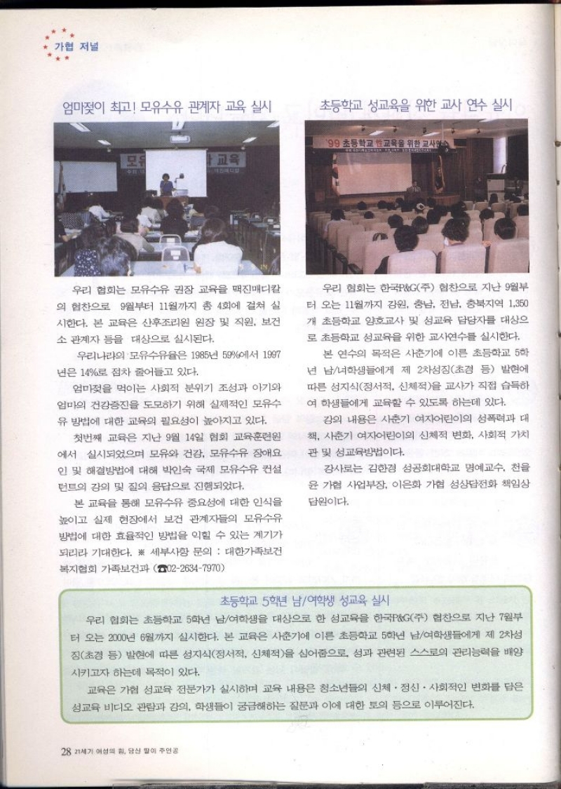 가협 저널  엄마젖이 최고 모유수유 관계자 교육 실시  초등학교 성교육을 위한 교사 연수 실시  199 초등학교 교육을 위한 교사연수  모두  교육  우리 협회는 모유수유 권장 교육을 맥진매디칼 의 협찬으로 9월부터 11월까지 총 4회에 걸쳐 실 시한다. 본 교육은 산후조리원 원장 및 직원 보건 소 관계자 등을 대상으로 실시된다.  우리나라의 모유수유율은 1985년 59에서 1997 년은 14로 점차 줄어들고 있다.  엄마젖을 먹이는 사회적 분위기 조성과 아기와 엄마의 건강증진을 도모하기 위해 실제적인 모유수 유 방법에 대한 교육의 필요성이 높아지고 있다.  첫번째 교육은 지난 9월 14일 협회 교육훈련원 에서 실시되었으며 모유와 건강 모유수유 장애요 인 및 해결방법에 대해 박인숙 국제 모유수유 컨설 턴트의 강의 및 질의 응답으로 진행되었다.  본 교육을 통해 모유수유 중요성에 대한 인식을 높이고 실제 현장에서 보건 관계자들의 모유수유 방법에 대한 효율적인 방법을 익힐 수 있는 계기가 되리라 기대한다. ※ 세부사항 문의  대한가족보건 복지협회 가족보건과 0226347970  우리 협회는 한국PG주 협찬으로 지난 9월부 터 오는 11월까지 강원 충남 전남 충북지역 1350  개 초등학교 양호교사 및 성교육 담당자를 대상으 로 초등학교 성교육을 위한 교사연수를 실시한다.  본 연수의 목적은 사춘기에 이른 초등학교 5학 년 남녀학생들에게 제 2차성징초경 등 발현에 따른 성지식정서적 신체적을 교사가 직접 습득하 여 학생들에게 교육할 수 있도록 하는데 있다.  강의 내용은 사춘기 여자어린이의 성폭력과 대 책 사춘기 여자어린이의 신체적 변화 사회적 가치  관 및 성교육방법이다.  강사로는 김한경 성공회대학교 명예교수 천을 윤가협 사업부장 이은화 가협 성상담전화 책임상  담원이다.  초등학교 5학년 남여학생 성교육 실시  우리 협회는 초등학교 5학년 남여학생을 대상으로 한 성교육을 한국PG주 협찬으로 지난 7월부 터 오는 2000년 6월까지 실시한다. 본 교육은 사춘기에 이른 초등학교 5학년 남여학생들에게 제 2차성 징초경 등 발현에 따른 성지식정서적 신체적을 심어줌으로 성과 관련된 스스로의 관리능력을 배양  시키고자 하는데 목적이 있다.  .  교육은 가협 성교육 전문가가 실시하며 교육 내용은 청소년들의 신체·정신 · 사회적인 변화를 담은 성교육 비디오 관람과 강의 학생들이 궁금해하는 질문과 이에 대한 토의 등으로 이루어진다. 