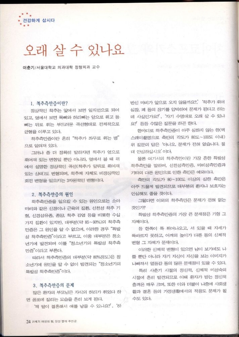 건강하게 삽시다  오래 살 수 있나요  이춘기서울대학교 의과대학 정형외과 교수  1. 척추측만증이란  정상적인 척추는 앞에서 보면 일직선으로 되어 있고 옆에서 보면 목뼈와 허리뼈는 앞으로 휘고 등 뼈는 뒤로 휘는 부드러운 곡선형태로 전체적으로  균형을 이루고 있다.  척추측만증이란 흔히 척추가 좌우로 휘는 병  으로 알려져 있다.  그러나 좀 더 정확히 말하자면 척추가 옆으로 휘어져 있는 변형일 뿐만 아니라 옆에서 볼 때 위 에서 설명한 정상적인 곡선척추가 앞뒤로 휘어져 있는 상태도 변형되며 척추체 자체도 비정상적인 회전 변형을 일으키는 3차원적인 변형이다.  2. 척추측만증의 원인  척추측만증을 일으킬 수 있는 원인으로는 소아 마비와 같은 신경이나 근육의 질환 선천성 척추 기 형 신경섬유종 종양 척추 감염 등을 비롯한 수십 가지 질환이 있지만 대부분약 8590의 척추측 만증은 그 원인을 알 수 없으며 이러한 경우 특발 성 척추측만증이라고 부르고 이중 대부분은 청소  •년기에 발견되며 이를 청소년기의 특발성 척추측  만증이라고 부른다.  따라서 척추측만증의 대부분약 80정도은 청 소년기에 원인을 알 수 없이 발견되는 청소년기의 특발성 척추측만증이다.  3. 척추측만증의 문제  많은 환자의 부모님은 자식의 허리가 휘었다 하 면 공포에 질리는 모습을 흔히 보게 된다.  제 딸이 결혼해서 애를 낳을 수 있나요 하  24 21세기 여성의 힘 당신 말이 주인공  반신 마비가 앞으로 오지 않을까요 척추가 휘어 심장 폐 등의 장기를 압박하여 문제가 된다고 하는 데 사실인가요 자기 수명대로 오래 살 수 있나 요 등등 수많은 질문을 하곤 한다.  한마디로 척추측만증이 아주 심하지 않는 한에 스레이촬영으로 측만의 각도가 80도100도 이내 위 질문의 답은 아니오 문제가 전혀 없습니다. 절 대 안심하십시오 이다.  물론 여기서의 척추측만이란 가장 흔한 특발성 척추측만을 말하며 선천성측만증 마비성측만증과 기타의 다른 원인으로 인한 측만은 예외이다.  측만의 각도가 80100도 이상의 심한 측만은 아주 드물게 발견되므로 대부분의 환자나 보호자는 안심해도 좋을 것이다.  그렇다면 이외의 척추측만은 문제가 전혀 없는  것인가  특발성 척추측만증의 가장 큰 문제점은 기형 그  자체이다.  등 한쪽이 툭 튀어나오고 서 있을 때 자세가 똑바르지 못하고 어깨의 높이가 다른 등의 신체적  변형 그 자체가 문제이다.  이러한 신체적 변형이 있으면 남이 보기에도 나 쁠 뿐만 아니라 자기 자신이 자신을 보는 이미지가 나빠져서 열등감 등의 많은 문제점이 있을 수 있다.  특히 사춘기 시절의 정신적 신체적 미성숙의 시절에 흔히 발견되므로 이때 환자가 받는 정신적 충격은 매우 크며 또한 이와 더불어 나중에 사회생 활과 결혼 등의 가정생활에서의 적응도 문제가 될  수도 있다. 