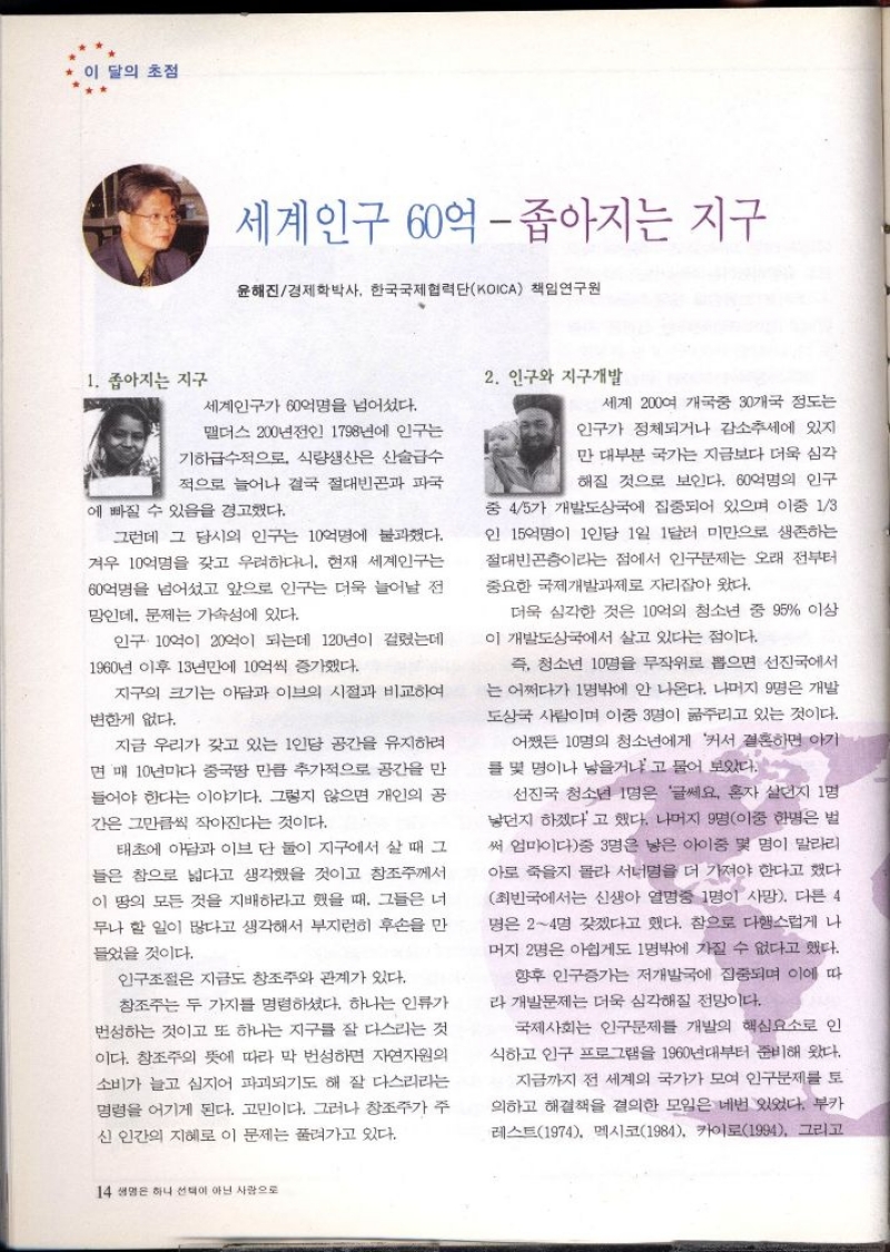 이 달의 초점  세계인구 60억  좁아지는 지구  윤해진경제학박사 한국국제협력단KOICA 책임연구원  1. 좁아지는 지구  2. 인구와 지구개발  세계인구가 60억명을 넘어섰다.  맬더스 200년전인 1798년에 인구는  기하급수적으로 식량생산은 산술급수 적으로 늘어나 결국 절대빈곤과 파국  에 빠질 수 있음을 경고했다.  그런데 그 당시의 인구는 10억명에 불과했다. 겨우 10억명을 갖고 우려하다니. 현재 세계인구는 60억명을 넘어섰고 앞으로 인구는 더욱 늘어날 전 망인데 문제는 가속성에 있다.  인구 10억 20억이 되는데 120년이 걸렸는데  1960년 이후 13년만에 10억씩 증가했다.  지구의 크기는 아담과 이브의 시절과 비교하여  변한게 없다.  지금 우리가 갖고 있는 1인당 공간을 유지하려 면 매 10년마다 중국땅 만큼 추가적으로 공간을 만 들어야 한다는 이야기다. 그렇지 않으면 개인의 공 간은 그만큼씩 작아진다는 것이다.  태초에 아담과 이브 단 둘이 지구에서 살 때 그 들은 참으로 넓다고 생각했을 것이고 창조주께서 이 땅의 모든 것을 지배하라고 했을 때 그들은 너 무나 할 일이 많다고 생각해서 부지런히 후손을 만 들었을 것이다.  인구조절은 지금도 창조주와 관계가 있다. 창조주는 두 가지를 명령하셨다. 하나는 인류가 번성하는 것이고 또 하나는 지구를 잘 다스리는 것 이다. 창조주의 뜻에 따라 막 번성하면 자연자원의 소비가 늘고 심지어 파괴되기도 해 잘 다스리라는 명령을 어기게 된다. 고민이다. 그러나 창조주가 주 신 인간의 지혜로 이 문제는 풀려가고 있다.  세계 200여 개국중 30개국 정도는  인구가 정체되거나 감소추세에 있지 만 대부분 국가는 지금보다 더욱 심각  해질 것으로 보인다. 60억명의 인구 중 45가 개발도상국에 집중되어 있으며 이중 13 인 15억명이 1인당 1일 1달러 미만으로 생존하는 절대빈곤층이라는 점에서 인구문제는 오래 전부터 중요한 국제개발과제로 자리잡아 왔다.  더욱 심각한 것은 10억의 청소년 중 95 이상 이 개발도상국에서 살고 있다는 점이다.  즉 청소년 10명을 무작위로 뽑으면 선진국에서 는 어쩌다가 1명밖에 안 나온다. 나머지 9명은 개발 도상국 사람이며 이중 3명이 굶주리고 있는 것이다.  어쨌든 10명의 청소년에게 커서 결혼하면 아기 를 몇 명이나 낳을거냐고 물어 보았다.  선진국 청소년 1명은 글쎄요. 혼자 살던지 1명 낳던지 하겠다고 했다. 나머지 9명이중 한명은 벌 써 엄마이다중 3명은 낳은 아이중 몇 명이 말라리 아로 죽을지 몰라 서너명을 더 가져야 한다고 했다. 최빈국에서는 신생아 열명중 1명이 사망. 다른 4 명은 24명 갖겠다고 했다. 참으로 다행스럽게 나 머지 2명은 아쉽게도 1명밖에 가질 수 없다고 했다.  향후 인구증가는 저개발국에 집중되며 이에 따 라 개발문제는 더욱 심각해질 전망이다.  국제사회는 인구문제를 개발의 핵심요소로 인 식하고 인구 프로그램을 1960년대부터 준비해 왔다.  지금까지 전 세계의 국가가 모여 인구문제를 토 의하고 해결책을 결의한 모임은 네번 있었다. 부카 레스트1974 멕시코1984 카이로1994 그리고 