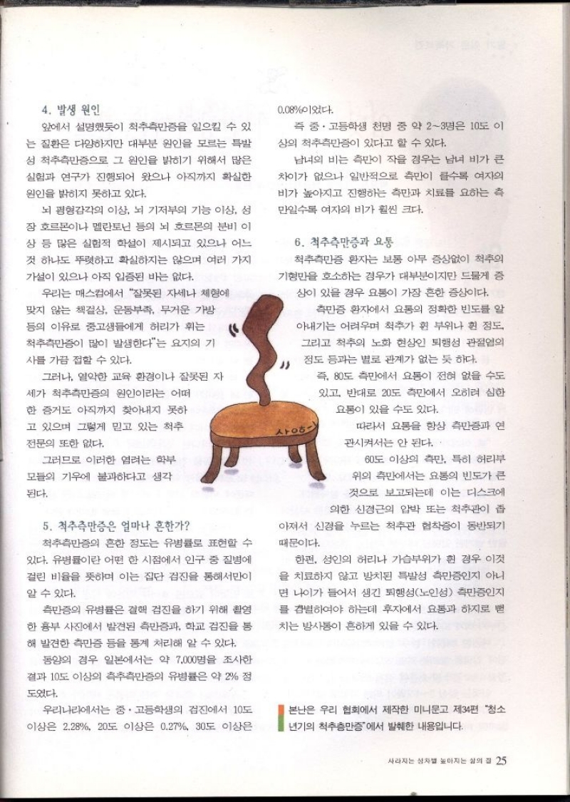 4. 발생 원인  앞에서 설명했듯이 척추측만증을 일으킬 수 있  는 질환은 다양하지만 대부분 원인을 모르는 특발  성 척추측만증으로 그 원인을 밝히기 위해서 많은  실험과 연구가 진행되어 왔으나 아직까지 확실한  원인을 밝히지 못하고 있다.  뇌 평형감각의 이상 뇌 기저부의 기능 이상 성  장호르몬이나 멜라토닌 등의 뇌 호르몬의 분비 이  상 등 많은 실험적 학설이 제시되고 있으나 어느  것 하나도 뚜렷하고 확실하지는 않으며 여러 가지  가설이 있으나 아직 입증된 바는 없다.  우리는 매스컴에서 잘못된 자세나 체형에  맞지 않는 책걸상 운동부족 무거운 가방  등의 이유로 중고생들에게 허리가 휘는  척추측만증이 많이 발생한다는 요지의 기  사를 가끔 접할 수 있다.  그러나 열악한 교육환경이나 잘못된 자  세가 척추측만증의 원인이라는 어떠  한 증거도 아직까지 찾아내지 못하  고 있으며 그렇게 믿고 있는 척추  전문의 또한 없다.  그러므로 이러한 염려는 학부  모듈의 기우에 불과하다고 생각  된다.  5. 척추측만증은 얼마나 흔한가  척추측만증의 흔한 정도는 유병률로 표현할 수  있다. 유병률이란 어떤 한 시점에서 인구 중 질병에  걸린 비율을 뜻하며 이는 집단 검진을 통해서만이  알 수 있다.  측만증의 유병률은 결핵 검진을 하기 위해 촬영  한 흉부 사진에서 발견된 측만증과 학교 검진을 통  해 발견한 측만증 등을 통계 처리해 알 수 있다.  동양의 경우 일본에서는 약 7000명을 조사한  결과 10도 이상의 측추측만증의 유병률은 약 2 정  도였다.  0.08이었다.  즉 중·고등학생 천명 중 약 23명은 10도 이  상의 척추측만증이 있다고 할 수 있다.  남녀의 비는 측만이 작을 경우는 남녀 비가 큰  차이가 없으나 일반적으로 측만이 클수록 여자의 비가 높아지고 진행하는 측만과 치료를 요하는 측  만일수록 여자의 비가 훨씬 크다.  6. 척추측만증과 요통  척추측만증 환자는 보통 아무 증상없이 척추의 기형만을 호소하는 경우가 대부분이지만 드물게 증  상이 있을 경우 요통이 가장 흔한 증상이다.  측만증 환자에서 요통의 정확한 빈도를 알  아내기는 어려우며 척추가 휜 부위나 휜 정도  그리고 척추의 노화 현상인 퇴행성 관절염의  정도 등과는 별로 관계가 없는 듯 하다.   사ᄋᄒ  즉 80도 측에서 요통이 전혀 없을 수도  있고 반대로 20도 측에서 오히려 심한  요통이 있을 수도 있다.  따라서 요통을 항상 측만증과 연  관시켜서는 안 된다.  60도 이상의 측만 특히 허리부  위의 측에서는 요통의 빈도가 큰 것으로 보고되는데 이는 디스크에  의한 신경근의 압박 또는 척추관이 좁  아져서 신경을 누르는 척추관 협착증이 동반되기  때문이다.  한편 성인의 허리나 가슴부위가 휜 경우 이것  을 치료하지 않고 방치된 특발성 측만증인지 아니  면 나이가 들어서 생긴 퇴행성노인성 측만증인지 를 감별하여야 하는데 후자에서 요통과 하지로 뻗  치는 방사통이 흔하게 있을 수 있다.  우리나라에서는 중·고등학생의 검진에서 10도  이상은 2.28 20도 이상은 0.27 30도 이상은  본난은 우리 협회에서 제작한 미니문고 제34편 청소  년기의 척추측만증에서 발췌한 내용입니다. 