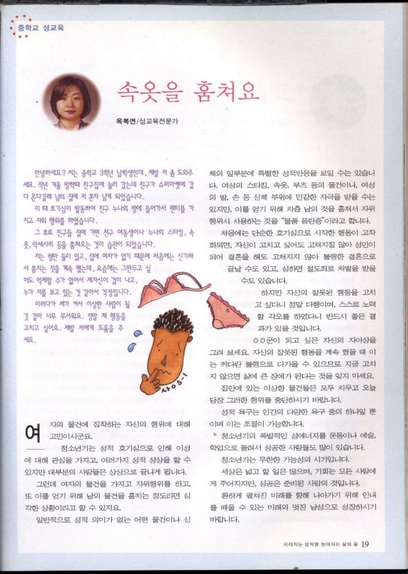 중학교 성교육  속옷을 훔쳐요  옥복연성교육전문가  안녕하세요 저는 중학교 3학년 남학생인데 제발 저 좀 도와주  ●세요. 작년 겨울 방학때 친구집에 놀러 갔는데 친구가 슈퍼마켓에 갔 다 온다길래 남의 집에 저 혼자 남게 되었습니다.  이 때 호기심이 발동하여 친구 누나의 방에 들어가서 팬티를 가 지고 자위 행위를 하였습니다.  그 후로 친구들 집에 가면 친구 여동생이나 누나의 스타킹 속 옷 악세사리 등을 훔쳐오는 것이 습관이 되었습니다.  저는 형만 둘이 있고 집에 여자가 없기 때문에 처음에는 신기해  서 훔치는 짓을 계속 했는데 요즘에는 그만두고 싶 어도 억제할 수가 없어서 제자신이 겁이 나고 누가 저를 보고 있는 것 같아서 걱정입니다.  이러다가 제가 커서 이상한 사람이 될 것 같아 너무 무서워요. 정말 제 행동을 고치고 싶어요. 제발 저에게 도움을 주  세요.  사ᄋ허  여  자의 물건에 집착하는 자신의 행위에 대해  고민이시군요.  청소년기는 성적 호기심으로 인해 이성  에 대해 관심을 가지고 여러가지 성적 상상을 할 수  있지만 대부분의 사람들은 상상으로 끝나게 됩니다.  그런데 여자의 물건을 가지고 자위행위를 하고  또 이를 얻기 위해 남의 물건을 훔치는 정도라면 심  각한 상황이라고 할 수 있지요.  일반적으로 성적 의미가 없는 어떤 물건이나 신  체의 일부분에 특별한 성적반응을 보일 수는 있습니 다. 여성의 스타킹 속옷 부츠 등의 물건이나 여성  의 발 손 등 신체 부위에 민감한 자극을 받을 수는 있지만 이를 얻기 위해 차츰 남의 것을 훔쳐서 자위 행위시 사용하는 것을 물품 음란증이라고 합니다.  처음에는 단순한 호기심으로 시작한 행동이 고착  화되면 자신이 고치고 싶어도 고쳐지질 않아 성인이  되어 결혼을 해도 고쳐지지 않아 불행한 결혼으로  끝날 수도 있고 심하면 절도죄로 처벌을 받을  수도 있습니다.  하지만 자신의 잘못된 행동을 고치  고 싶다니 정말 다행이며 스스로 노력  할 각오를 하였다니 반드시 좋은 결  과가 있을 것입니다.  00군이 되고 싶은 자신의 자아상을  그려 보세요 자신의 잘못된 행동을 계속 했을 때 이 는 커다란 불행으로 다가올 수 있으므로 지금 고치 지 않으면 삶에 큰 장애가 된다는 것을 잊지 마세요.  집안에 있는 이상한 물건들은 모두 치우고 오늘  당장 그러한 행위를 중단하시기 바랍니다.  성적 욕구는 인간의 다양한 욕구 중의 하나일 뿐  이며 이는 조절이 가능합니다.  청소년기의 폭발적인 성에너지를 운동이나 예술  학업으로 돌려서 성공한 사람들도 많이 있습니다.  청소년기는 무한한 가능성의 시기입니다. 세상은 넓고 할 일은 많으며 기회는 모든 사람에  게 주어지지만 성공은 준비된 사람의 것입니다.  환하게 펼쳐진 미래를 향해 나아가기 위해 인내  를 배울 수 있는 미래의 멋진 남성으로 성장하시기  바랍니다. 