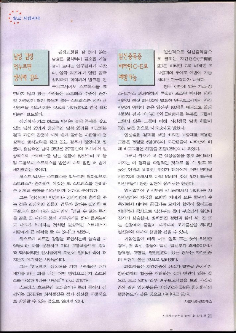 알고 지냅시다  남성 감정  억누르면 생식력 감소  감정표현을 잘 하지 않는  남성은 생식력이 감소될 가능  성이 높다는 연구결과가 나왔  다. 영국 리즈에서 열린 영국  심리학회 회의에서 발표된 연  구보고서에서 스트레스를 표  현하지 않고 참는 사람들은 스트레스 수준이 증가  할 가능성이 훨씬 높으며 높은 스트레스는 정자 생  산능력을 감소시키는 것으로 나타났다고 영국 BBC  방송이 보도했다.  심리학자 키스 허스트 박사는 불임 문제를 갖고  있는 남성 25명과 정상적인 남성 25명을 비교해본  결과 자신의 감정에 대해 쉽게 말하는 사람들이 정  상적인 생식능력을 갖고 있는 경우가 많았다고 말  했다. 정상적인 남자 25명은 2주동안의 조사에서 일  상적으로 스트레스를 받는 일들이 많았으며 또 불  임 그룹보다 스트레스를 받은데 대해 훨씬 더 쉽게  얘기했다는 것이다.  허스트 박사는 스트레스를 억누르면 결과적으로  스트레스가 증가하며 이것은 또 스트레스를 관리하  는 신체의 능력을 감소시키게 된다고 주장했다.  그는 정신적인 안정이나 정신건강에 충격을 주  는 것은 일상적인 일들인 경우가 많다는 심리학 연  구결과가 많이 나와 있다면서 견딜 수 없는 무거  움 짐을 진 낙타의 등에 지푸라기를 하나 올려놓아  도 낙타가 쓰러지는 것처럼 일상적인 스트레스가  사람에게 큰 타격을 줄 수 있다고 말했다.  허스트에 따르면 감정을 표현하는데 능숙한 사  람들이란 차를 운전하고 가다 교통체증으로 길이  꽉 막혀버리면 앞사람에게 자신이 얼마나 속이 터  지는지 얘기하는 사람들이다.  그는 정상적인 생식력을 가진 사람들은 대개  얘기를 하든 화를 내는 어떤 방법으로든지 스트레  스를 배설해버리는 사람들이라고 말했다.  스트레스 호르몬인 코티솔이나 특히 몸에서 생  성되는 CRH라는 화학물질은 정자 생산을 직접적으  로 방해할 수 있는 것으로 알려져 있다.  일반적으로 임신중독증으  임신중독증  로 불리는 자간전증  비타민CE로  예방가능  은 비타민 C와 비타민 E  보충제의 투여로 예방이 가능  하다는 연구결과가 나왔다.  영국 런던에 있는 기스킴  스토머스 의과대학의 루실라 포스턴 박사는 의학  전문지 랜싯 최신호에 발표한 연구보고서에서 자간  전증의 위험이 높은 임신부 160명을 대상으로 임상  실험한 결과 비타민 C와 E보충제를 복용한 그룹이  그렇지 않은 그룹에 비해 자간전증 발생 위험이  78 낮은 것으로 나타났다고 밝혔다.  임상실험 결과를 보면 비타민 보충제를 복용한  그룹은 79명중 6명8이 자간전증이 나타난데 비  해 비교그룹은 81명중 21명26이나 되었다.  그러나 규모가 더 큰 임상실험을 통해 확인되기  까지는 이 결과를 확정적인 것으로 볼 수 없고 또  높은 단위의 비타민 투여가 태아에게 어떤 영향을  미칠지에 대해서도 아직 밝혀진 것이 없기 때문에  임신부들이 당장 실행에 옮겨서는 안된다.  임신말기에 임신부중 약 5에게서 나타나는 자  간전증이란 자궁을 포함한 체내의 모든 혈관이 수  축되면서 태아에 공급되는 모체의 혈액이 줄어드는  치명적인 증상으로 임신부는 몸이 부으면서 혈압이  갑자기 상승한다. 방치하면 경련과 함께 뇌 간 또  는 신장에서 출혈이 나타나며 조기출산을 해야만  임신부와 태아의 생명을 건질 수 있다.  가입연령에 비해 너무 일찍 또는 늦게 임신한  경우 첫 임신 쌍둥이 임신 임신부가 과체중이거나  당뇨병 고혈압 혈전질환이 있는 경우는 자간전증  의 위험이 높은 것으로 알려졌다.  과학자들은 자간전증이 산소가 혈관을 손상시켜  항산화제의 활동을 저해하는 것과 연관이 있는 것  으로 보고 있다. 일부 연구보고서들을 보면 자간전  증에 걸린 임신부들은 비타민C와 E같은 항산화제의  혈중농도가 낮은 것으로 나타나고 있다.  자료제공연합뉴스 