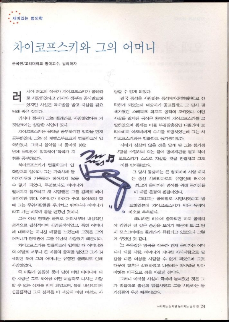 재미있는 법의학  차이코프스키와 그의 어머니  문국진고려대학교 명예교수 법의학자  러  시아 최고의 작곡가 차이코프스키가 콜레라  로 사망하였다고 러시아 정부는 공식발표하  였지만 사실은 독사발을 받고 자살을 강요  당해 죽은 것이다.  러시아 정부가 그는 콜레라로 사망하였다는 거  짓발표에는 상당한 사연이 있다.  차이코프스키는 음악을 공부하기전 법학을 먼저  공부하였다. 그는 성 페텔스부르크의 법률학교에 입  학하였다. 그러나 음악을 더 좋아해 1862  년에 음악원에 입학하여 작곡가 지  휘를 공부하였다.  차이코프스키가 법률학교에 입  학할때의 일이다. 그는 기숙사에 들  어가기위해 가족들과 헤어지지 않을  수 없게 되었다. 무엇보다도 어머니와  떨어지지 않으려고 해 사람들은 그를 강제로 떼어  놓아야만 했다. 어머니가 바래다 주고 돌아오려 할  때 그는 주위사람들을 뿌리치고 뛰쳐나와 어머니가  타고 가는 마차에 몸을 던졌던 것이다.  그는 여섯 형제중 둘째로 어려서부터 내성적인  성격으로 감상적이며 신경질적이었고 특히 어머니  에 대해서는 지나친 애정을 느꼈는데 그것은 그의  어머니가 형제중에 그를 유난히 사랑했기 때문이다.  차이코프스키는 법률학교에 입학할 때 어머니와  의 이별로 너무나 큰 마음의 충격을 받았고 그가 14  세되던 해에 그의 어머니는 유행된 콜레라로 인해  사망하였다.  즉 이렇게 영원히 문이 닫혀 버린 어머니에 대  한 사랑은 그로 하여금 어떤 여성과도 다시는 사랑  할 수 없는 상처를 받게 되었으며 특히 내성적이며  신경질적인 그의 성격은 이 세상의 어떤 여성도 사    랑할 수 없게 되었다.  결국 동성을 사랑하는 동성애자同性愛者로 전  락하게 되었는데 대상자가 공교롭게도 그 당시 권  세가였던 스테복크 훼모르 공작의 조카였다. 이런  사실을 알게된 공작은 황제에게 차이코프스키를 고  발하였으며 황제는 이를 부검찰총장인 니콜라이 보  리소비치 야코비에게 수사를 하명하였는데 그는 차  이코프스키와는 법률학교 동기생이었다.  사태가 심상치 않은 것을 알게 된 그는 동기생  8명을 소집하여 의논 끝에 명예재판을 열고 차이  코프스키가 스스로 자살할 것을 판결하고 그도  이를 받아들였다.  그 당시 동성애는 큰 범죄이며 사형 내  는 종신 시베리아로의 유형인데 러시아  최고의 음악가의 명예를 위해 동기생들  이 내린 온정의 판결이었다.  그리고는 콜레라로 사망하였다고 발  표하였는데 차이코프스키가 먹은 독약이  비소로 추측된다.  왜냐하면 비소 중독되면 마치 콜레라  에 감염된 것 같은 증상을 보이기 때문에 또 그 당  시 모스크바에는 콜레라가 유행되고 있었으니 그렇  게 꾸몄던 것 같다.  그 주옥같은 명곡을 작곡한 천재 음악가는 어머  니에 대한 사랑 어머니의 지나친 자식사랑으로 일  생을 다른 여성을 사랑할 수 없게 되었으며 그것  때문에 결혼은 실패하였고 나중에는 약사발을 받아  야하는 비극으로 생을 마쳤던 것이다.  그러나 이러한 사실이 극비에 붙여졌던 것은 그  가 법률학교 출신의 법률사였고 그를 사랑하는 동  기생들의 우정 때문이었다. 