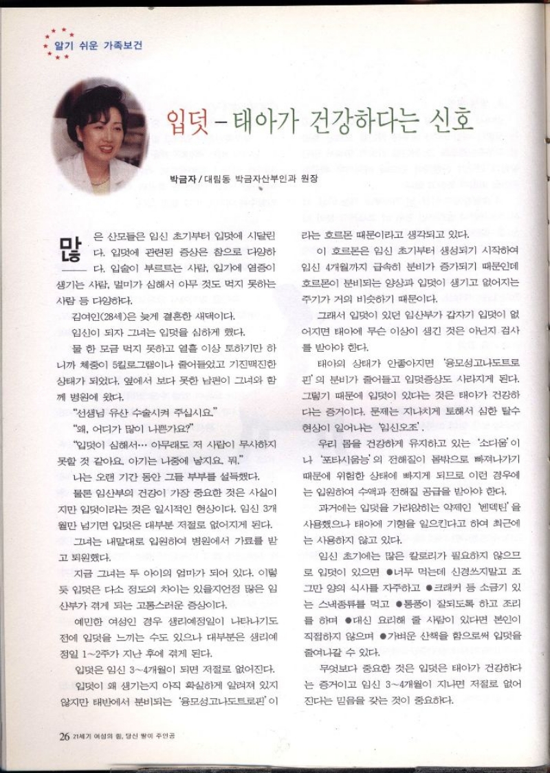 알기 쉬운 가족보건  입덧  태아가 건강하다는 신호  박금자대림동 박금자산부인과 원장  많  은 산모들은 임신 초기부터 입덧에 시달린 다. 입덧에 관련된 증상은 참으로 다양하 다. 입술이 부르트는 사람 입가에 염증이 생기는 사람 멀미가 심해서 아무 것도 먹지 못하는  사람 등 다양하다.  김여인28세은 늦게 결혼한 새댁이다. 임신이 되자 그녀는 입덧을 심하게 했다.  물 한 모금 먹지 못하고 열흘 이상 토하기만 하  니까 체중이 5킬로그램이나 줄어들었고 기진맥진한 상태가 되었다. 옆에서 보다 못한 남편이 그녀와 함  께 병원에 왔다.  선생님 유산 수술시켜 주십시요  왜 어디가 많이 나쁜가요  입덧이 심해서・・・ 아무래도 저 사람이 무사하지  못할 것 같아요. 아기는 나중에 낳지요 뭐.  나는 오랜 기간 동안 그들 부부를 설득했다. 물론 임산부의 건강이 가장 중요한 것은 사실이  지만 입덧이라는 것은 일시적인 현상이다. 임신 3개 월만 넘기면 입덧은 대부분 저절로 없어지게 된다.  그녀는 내말대로 입원하여 병원에서 가료를 받  고 퇴원했다.  지금 그녀는 두 아이의 엄마가 되어 있다. 이렇  듯 입덧은 다소 정도의 차이는 있을지언정 많은 임  산부가 겪게 되는 고통스러운 증상이다.  예민한 여성인 경우 생리예정일이 나타나기도 전에 입덧을 느끼는 수도 있으나 대부분은 생리예 정일 12주가 지난 후에 겪게 된다.  입덧은 임신 34개월이 되면 저절로 없어진다. 입덧이 왜 생기는지 아직 확실하게 알려져 있지 않지만 태반에서 분비되는 융모성고도트로핀이  26 21세기 여성의 힘 당신 딸이 주인공  라는 호르몬 때문이라고 생각되고 있다.  이 호르몬은 임신 초기부터 생성되기 시작하여 임신 4개월까지 급속히 분비가 증가되기 때문인데 호르몬이 분비되는 양상과 입덧이 생기고 없어지는 주기가 거의 비슷하기 때문이다.  그래서 입덧이 있던 임산부가 갑자기 입덧이 없  어지면 태아에 무슨 이상이 생긴 것은 아닌지 검사  를 받아야 한다.  태아의 상태가 안좋아지면 모성고나도트  핀의 분비가 줄어들고 입덧증상도 사라지게 된다. 그렇기 때문에 입덧이 있다는 것은 태아가 건강하 다는 증거이다. 문제는 지나치게 토해서 심한 탈수 현상이 일어나는 신조  우리 몸을 건강하게 유지하고 있는 소디움이 나 포타시움의 전해질이 몸밖으로 빠져나가기 때문에 위험한 상태에 빠지게 되므로 이런 경우에 는 입원하여 수액과 전해질 공급을 받아야 한다.  과거에는 입덧을 가라앉히는 약제인 벤덱틴을 사용했으나 태아에 기형을 일으킨다고 하여 최근에  는 사용하지 않고 있다.  임신 초기에는 많은 칼로리가 필요하지 않으므 로 입덧이 있으면 너무 먹는데 신경쓰지말고 조 그만 양의 식사를 자주하고 크래커 등 소금기 있 는 스낵종류를 먹고 통풍이 잘되도록 하고 조리 를 하며 대신 요리해 줄 사람이 있다면 본인이 직접하지 않으며 가벼운 산책을 함으로써 입덧을  줄여나갈 수 있다.  무엇보다 중요한 것은 입덧은 태아가 건강하다 는 증거이고 임신 34개월이 지나면 저절로 없어  진다는 믿음을 갖는 것이 중요하다. 