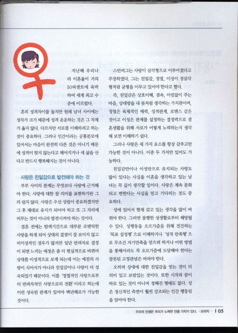 지난해 우리나  라 이혼율이 거의  50퍼센트에 육박  하여 세계 최고 수 준에 이르렀다.  흔히 성격차이를 들지만 원래 남녀 사이에는  성차가 크기 때문에 성격 운운하는 것은 그 자체  가 옳지 않다. 다르지만 서로를 이해하려고 하는  것이 중요하다. 그러나 인간이라는 공통분모에  있어서는 마음이 완전히 다른 것은 아니기 때문  에 성격이 맞지 않는다고 헤어지거나 새 삶을 산  다고 반드시 행복해지는 것이 아니다.  사랑은 친밀감으로 발전해야 하는 것  부부 사이의 관계는 무엇보다 사랑에 근거해 야 한다. 사랑에 대한 참 의미를 표현하기란 그 리 쉽지 않다. 사랑은 우선 성립이 중요하겠지만 그 후 제대로 유지가 되어야 하고 또 그 자리에 머무는 것이 아니라 발전시켜야 하는 것이다.  결혼 전에는 탐색기간으로 대부분 로맨틱한 사랑을 하게 되어 상대의 결점이 잘 보이지 않고 비이성적인 경우가 많지만 일단 반려자로 결정  이 되면 느끼는 애정은 좀 더 현실적으로 바뀌며 상대를 이성적으로 보게 되는데 이는 예전의 사  랑이 식어서가 아니라 친밀감이나 사랑이 더 성  숙되었기 때문이다. 이를 정열적인 사랑으로부  터 반려자적인 사랑으로의 전환이라고 하는데  이런 성숙된 관계가 있어야 백년해로가 가능한  것이다.  스턴버그는 사랑이 삼각형으로 이루어졌다고  주장하였다. 그는 친밀감 정열 이성이 정삼각 형처럼 균형을 이루고 있어야 한다고 했다.  즉 친밀감은 상호이해 결속 아낌없이 주는 마음 상대방을 내 몸처럼 생각하는 가치관이며  정열은 육체적인 매력 성적관계 로맨스 같은  것이고 이성은 관계를 설정하는 결정력으로 결  혼생활을 위해 서로가 어떻게 노력하는지 생각  해 보면 이해하기 쉽다.  그러나 사랑은 세 가지 요소를 항상 갖추고만 가능한 것이 아니다. 이중 두 가지만 있어도 가  능하다.  친밀감만이나 이성만으로 유지되는 사랑도  많이 있다는 사실을 이혼을 생각하고 있는 남  녀는 꼭 깊이 생각할 일이다. 사랑은 계속 분화  되고 변한다는 사실을 믿고 기다리는 것도 중  요하다.  성에 있어서 현재 갖고 있는 생각을 많이 바 꿔야 한다. 그러면 불행한 성생활로부터 해방될  수 있다. 성행동을 오르가즘을 위해 전진하는  목표 설정형으로 이해하거나 성적 만족형으 로 무조건 자기만족을 얻으려 하거나 어떤 방법  을 통해서라도 꼭 오르가즘에 도달해야 한다는 잘못된 고정관념은 버려야 한다.  오히려 상대에 대한 친밀감을 얻는 것이 더 의미 있고 보람있는 것이다. 또한 시작과 끝이 따로 있는 것이 아니며 정해진 형태도 없다. 성 은 정신적인 측면이 훨씬 강조되는 인간 행동임  을 알아야 한다. 
