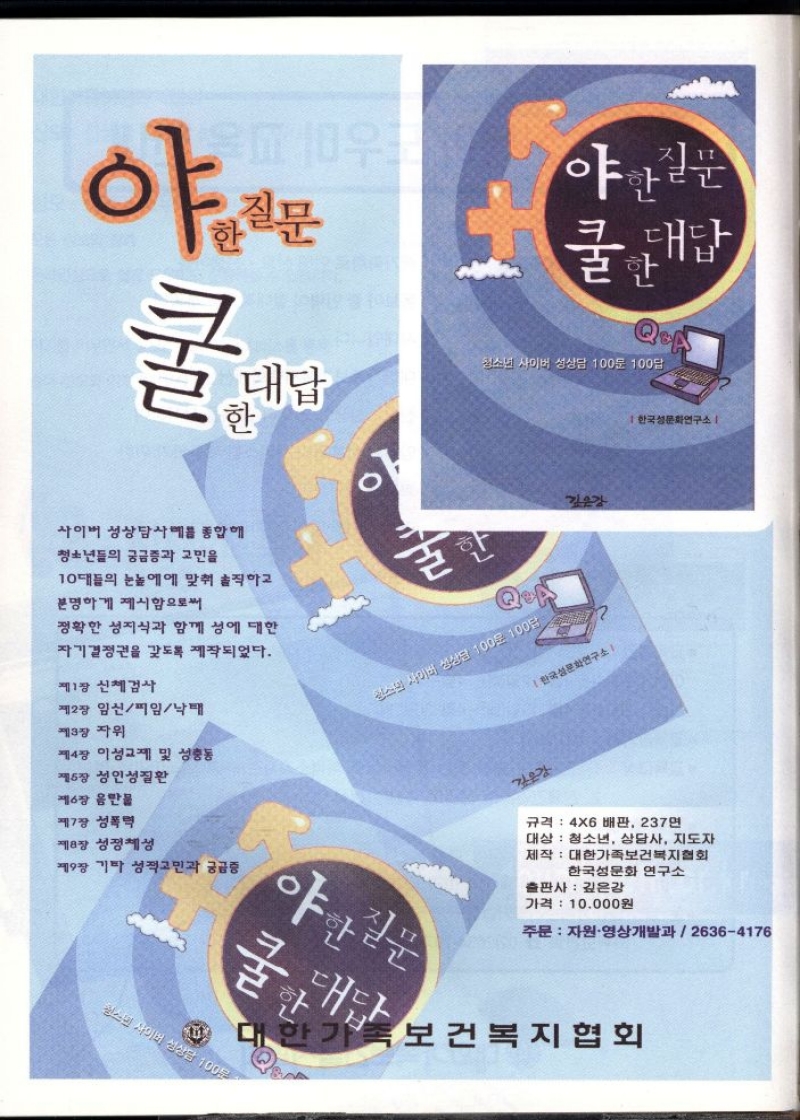 야한질문  쿨한 대답   청소년 사이버 성상담 100문 100답  한국성문화연구소  사이버 성상담사예를 종합해  정확한 성지식과 함께 성에 대한  자기결정권을 갖도록 제작되었다.  청년들의 궁금증과 고민을  10대들의 눈높이에 맞춰 솔직하고  분명하게 제시함으로써   제1장 신체검사  제3장 자위  제2장 임신피임낙태  제4장 이성교제 및 성충동 제5장 성인성질환  제6장 음반물  제7장 성폭력  제8장 성정체성  제9장 기타 성적고민과 궁금증  규격 4X6배판 237  대상 청소년 상담사 지도자  제작 대한가족보건복지협회  한국성문화 연구소  출판사 깊은강  가격 10000원   주문 자원·영상개발과  26364176  보건복지협회 
