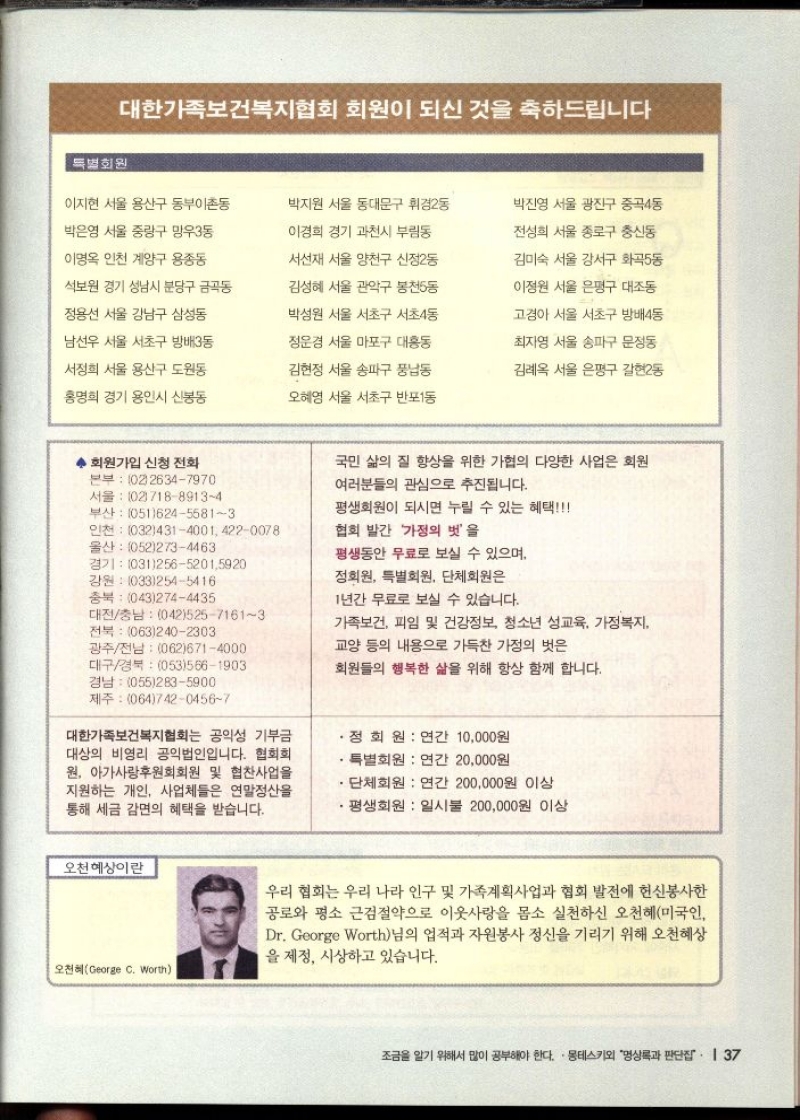 대한가족보건복지협회 회원이 되신 것을 축하드립니다  특별회원  이지현 서울 용산구 동부이촌동  박은영 서울 중랑구 망우3동  이명옥 인천 계양구 용종동  석보원 경기 성남시 분당구 금곡동  정용선 서울 강남구 삼성동  남선우 서울 서초구 방배3동  서정희 서울 용산구 도원동  홍명희 경기 용인시 신봉동  박지원 서울 동대문구 휘경2동  이경희 경기 과천시 부림동  서선재 서울 양천구 신정2동  김성혜 서울 관악구 봉천5동  박성원 서울 서초구 서초4동  정운경 서울 마포구 대흥동  김현정 서울 송파구 풍납동  오혜영 서울 서초구 반포1동  회원가입 신청 전화 본부 0226347970 서울 10271889134  부산 05162455813  인천 03243140014220078  울산 0522734463  경기 03125652015920  강원 0332545416  충북 0432744435  대전충남 04252571613  전북 0632402303  광주전남 0626714000  대구경북 0535661903  박진영 서울 광진구 중곡4동  전성희 서울 종로구 충신동  김미숙 서울 강서구 화곡동  이정원 서울 은평구 대조동  고경아 서울 서초구 방배4동  최자영 서울 송파구 문정동  김례옥 서울 은평구 갈현2동  국민 삶의 질 향상을 위한 가협의 다양한 사업은 회원  여러분들의 관심으로 추진됩니다.  평생회원이 되시면 누릴 수 있는 혜택  협회 발간 가정의 벗을  평생동안 무료로 보실 수 있으며  정회원 특별회원 단체회원은  1년간 무료로 보실 수 있습니다.  가족보건 피임 및 건강정보 청소년 성교육 가정복지  교양 등의 내용으로 가득찬 가정의 벗은  회원들의 행복한 삶을 위해 항상 함께 합니다.  경남 0552835900 제주 06474204567  대한가족보건복지협회는 공익성 기부금 대상의 비영리 공익법인입니다. 협회회 원 아가사랑후원회회원 및 협찬사업을 지원하는 개인 사업체들은 연말정산을 통해 세금 감면의 혜택을 받습니다.  •정회원  연간 10000원  ・특별회원 연간 20000원  ・단체회원 연간 200000원 이상  •평생회원 일시불 200000원 이상  오천혜상이란  오천혜George C. Worth  우리 협회는 우리 나라 인구 및 가족계획사업과 협회 발전에 헌신봉사한 공로와 평소 근검절약으로 이웃사랑을 몸소 실천하신 오천혜미국인 Dr. George Worth님의 업적과 자원봉사 정신을 기리기 위해 오천혜상 을 제정 시상하고 있습니다. 