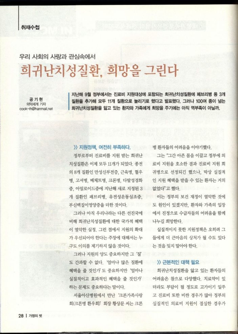 취재수첩  우리 사회의 사랑과 관심속에서  희귀난치성질환 희망을 그린다  공기현 의약세계 기자 cookinhanmail.net   지난해 9월 정부에서는 진료비 지원대상에 포함되는 희귀난치성질환에 페브리병 등 3개 질환을 추가해 모두 11개 질환으로 늘리기로 했다고 발표했다. 그러나 100여 종이 넘는 희귀난치성질환을 앓고 있는 환자와 가족에게 희망을 주기에는 아직 역부족이 아닐까.    지원정책 여전히 부족하다.  정부로부터 진료비를 지원 받는 희귀난  치성질환은 이제 모두 11개가 되었다. 종전  의 8개 질환인 만성신부전증 근육병 혈우  병 고셔병 베체트병 크론병 다발성경화  중. 아밀로이드중에 지난해 새로 지정된 3  개 질환인 패브리병 유전성운동실조증 부신백질이영양증을 더한 것이다.  그러나 아직 우리나라는 다른 선진국에  비해 희귀난치성질환에 대한 국가적 혜택  이 열악한 실정. 그런 점에서 지원의 확대  가 우선되어야 한다는 주장에 대해서는 누  구도 이의를 제기하지 않을 것이다.  그러나 지원의 양도 중요하지만 그 잘  도 간과할 수 없다. 얼마나 많은 질환에  혜택을 줄 것인가도 중요하지만 얼마나  실질적이고 효과적인 혜택을 줄 것인가  하는 문제도 중요하다는 말이다.  서울아산병원에서 만난 크론가족사랑  회크론병 환우회 회장 황상문 씨는 크론  병 환자들의 어려움을 이야기했다.  그는 그간 아픈 몸을 이끌고 정부에 의  •료비 지원을 호소한 결과 진료비 지원 희  귀병으로 선정되긴 했으나 막상 실질적  인 지원 혜택을 받을 수 있는 환자는 거의  없었다고 했다.  이는 정부의 보건 재정이 열악한 것에  도 원인이 있겠지만 환자와 가족의 입장  에서 진정으로 수급자들의 어려움을 함께  나누길 희망한다.  실질적이지 못한 지원정책은 오히려 그  들에게 더 큰마음의 상처가 될 수도 있다  는 것을 잊지 말아야 한다.   근본적인 대책 필요  희귀난치성질환을 앓고 있는 환자들의  어려움은 참으로 다양했다. 치료약이 있  더라도 부담이 될 정도로 고가이기 일쑤  고 진료비 또한 비싼 경우가 많아 정부의  실질적인 의료비 지원이 절실한 경우가 