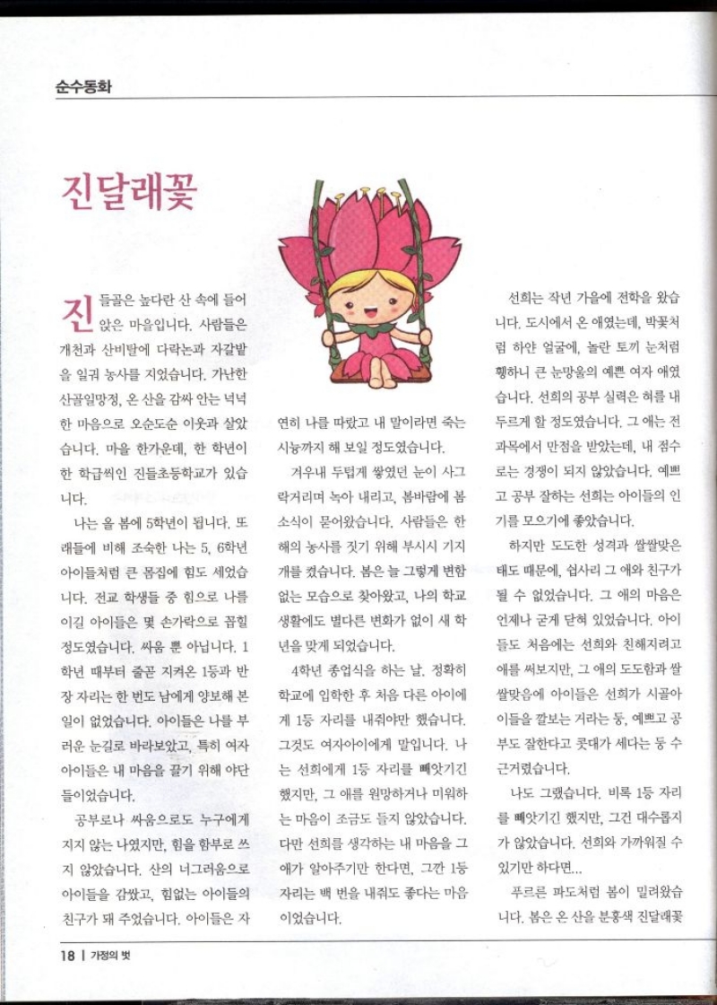 순수동화  진달래꽃  들골은 높다란 산 속에 들어  진 앉은 마을입니다. 사람들은  개천과 산비탈에 다락논과 자갈밭 을 일궈 농사를 지었습니다. 가난한  산골일망정 온 산을 감싸 안는 넉넉 한 마음으로 오순도순 이웃과 살았  습니다. 마을 한가운데 한 학년이 한 학급씩인 진들초등학교가 있습  니다.  나는 올 봄에 5학년이 됩니다. 또  래들에 비해 조숙한 나는 5 6학년  아이들처럼 큰 몸집에 힘도 세었습  니다. 전교 학생들 중 힘으로 나를  이길 아이들은 몇 손가락으로 꼽힐  정도였습니다. 싸움 뿐 아닙니다. 1 학년 때부터 줄곧 지켜온 1등과 반 장자리는 한 번도 남에게 양보해 본  일이 없었습니다. 아이들은 나를 부  러운 눈길로 바라보았고 특히 여자  아이들은 내 마음을 끌기 위해 야단  들이었습니다.  공부로나 싸움으로도 누구에게  지지 않는 나였지만 힘을 함부로 쓰  지 않았습니다. 산의 너그러움으로  아이들을 감쌌고 힘없는 아이들의  친구가 돼 주었습니다. 아이들은 자  연히 나를 따랐고 내 말이라면 죽는  시늉까지 해 보일 정도였습니다.  겨우내 두텁게 쌓였던 눈이 사그  락거리며 녹아 내리고 봄바람에 봄  소식이 묻어왔습니다. 사람들은 한  해의 농사를 짓기 위해 부시시 기지  개를 켰습니다. 봄은 늘 그렇게 변함 없는 모습으로 찾아왔고 나의 학교  생활에도 별다른 변화가 없이 새 학  년을 맞게 되었습니다.  4학년 종업식을 하는 날. 정확히  학교에 입학한 후 처음 다른 아이에 계 1등 자리를 내줘야만 했습니다. 그것도 여자아이에게 말입니다. 나  는 선희에게 1등 자리를 빼앗긴  했지만 그 애를 원망하거나 미워하  는 마음이 조금도 들지 않았습니다. 다만 선희를 생각하는 내 마음을 그  애가 알아주기만 한다면 그깐 1등 자리는 백 번을 내줘도 좋다는 마음  이었습니다.  선희는 작년 가을에 전학을 왔습  니다. 도시에서 온 애였는데 박꽃처  럼 하얀 얼굴에 놀란 토끼 눈처럼  휑하니 큰 눈망울의 예쁜 여자 애였  습니다. 선희의 공부 실력은 혀를 내 두르게 할 정도였습니다. 그 애는 전  과목에서 만점을 받았는데 내 점수  로는 경쟁이 되지 않았습니다. 예쁘  고 공부 잘하는 선희는 아이들의 인  기를 모으기에 좋았습니다.  하지만 도도한 성격과 쌀쌀맞은  태도 때문에 쉽사리 그 애와 친구가  될 수 없었습니다. 그 애의 마음은  언제나 굳게 닫혀 있었습니다. 아이  들도 처음에는 선희와 친해지려고  애를 써보지만 그 애의 도도함과 쌀  쌀맞음에 아이들은 선희가 시골아  이들을 깔보는 거라는 둥 예쁘고 공  부도 잘한다고 콧대가 세다는 둥 수  근거렸습니다.  나도 그랬습니다. 비록 1등 자리  를 빼앗기긴 했지만 그건 대수롭지  가 않았습니다. 선희와 가까워질 수  있기만 하다면...  푸르른 파도처럼 봄이 밀려왔습  니다. 봄은 온 산을 분홍색 진달래꽃 