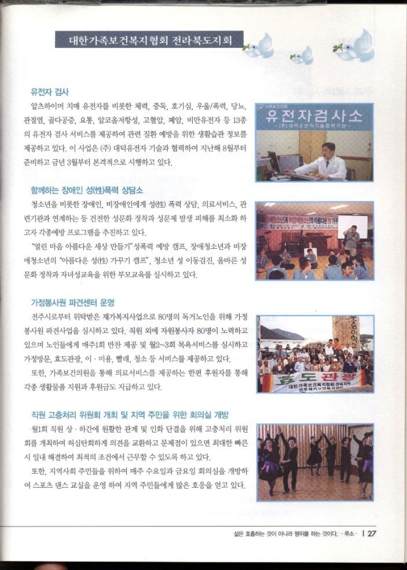 대한가족보건복지협회 전라북도지회   유전자 검사  알츠하이머 치매 유전자를 비롯한 체력 중독 호기심 우울폭력 당뇨  관절염 골다공증 요통 알코올저항성 고혈압 폐암 비만유전자 등 13종  의 유전자 검사 서비스를 제공하여 관련 질환 예방을 위한 생활습관 정보를  제공하고 있다. 이 사업은 주 대덕유전자 기술과 협력하여 지난해 8월부터  준비하고 금년 3월부터 본격적으로 시행하고 있다.  함께하는 장애인 성폭력 상담소  청소년을 비롯한 장애인 비장애인에게 성性 폭력 상담 의료서비스 관  련기관과 연계하는 등 건전한 성문화 정착과 성문제 발생 피해를 최소화 하  고자 각종예방 프로그램을 추진하고 있다.  열린 마음 아름다운 세상 만들기성폭력 예방 캠프 장애청소년과 비장  애청소년의 아름다운 성性 가꾸기 캠프 청소년 성 이동검진 올바른 성  문화 정착과 자녀성교육을 위한 부모교육를 실시하고 있다.  가정봉사원 파견센터 운영  전주시로부터 위탁받은 재가복지사업으로 80명의 독거노인을 위해 가정  봉사원 파견사업을 실시하고 있다. 직원 외에 자원봉사자 80명이 노력하고  있으며 노인들에게 매주1회 반찬 제공 및 월23회 목욕서비스를 실시하고  가정방문 효도관광 이·미용 빨래 청소 등 서비스를 제공하고 있다. 또한 가족보건의원을 통해 의료서비스를 제공하는 한편 후원자를 통해  각종 생활물품 지원과 후원금도 지급하고 있다.   직원 고충처리위원회 개최 및 지역 주민을 위한 회의실 개방  월1회 직원 상하간에 원활한 관계 및 인화 단결을 위해 고충처리위원  회를 개최하여 허심탄회하게 의견을 교환하고 문제점이 있으면 최대한 빠른  시일내 해결하여 최적의 조건에서 근무할 수 있도록 하고 있다.  또한 지역사회 주민들을 위하여 매주 수요일과 금요일 회의실을 개방하  여 스포츠 댄스교실을 운영 하여 지역 주민들에게 많은 호응을 얻고 있다. 