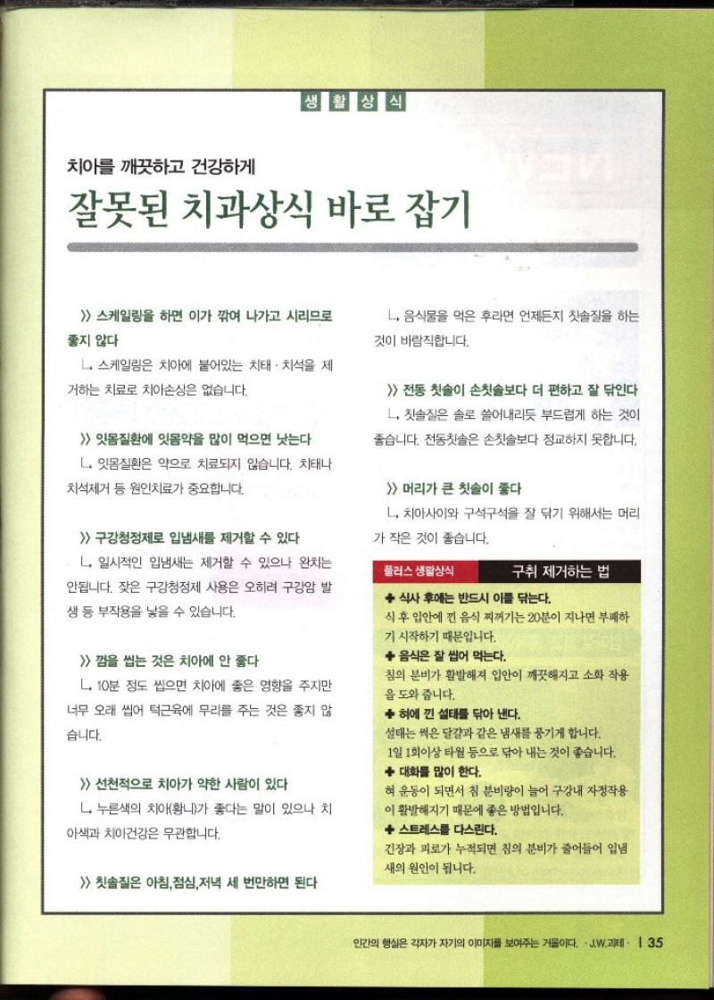 생활상식 치아를 깨끗하고 건강하게  잘못된 치과상식 바로 잡기  스케일링을 하면 이가 깎여 나가고 시리므로 좋지 않다  L 스케일링은 치아에 붙어있는 치태 치석을 제  거하는 치료로 치아손상은 없습니다.   잇몸질환에 잇몸약을 많이 먹으면 낫는다  L. 잇몸질환은 약으로 치료되지 않습니다. 치태나  치석제거 등 원인치료가 중요합니다.  구강청정제로 입냄새를 제거할 수 있다  ᄂ. 일시적인 입냄새는 제거할 수 있으나 완치는  안됩니다. 잦은 구강청정제 사용은 오히려 구강암 발  생 등 부작용을 낳을 수 있습니다.  껌을 씹는 것은 치아에 안 좋다  L 10분 정도 씹으면 치아에 좋은 영향을 주지만  너무 오래 씹어 턱근육에 무리를 주는 것은 좋지 않  습니다.   선천적으로 치아가 약한 사람이 있다  L 누른색의 치아황니가 좋다는 말이 있으나 치  아색과 치아건강은 무관합니다.   칫솔질은 아침 점심 저녁 세 번만하면 된다  L. 음식물을 먹은 후라면 언제든지 칫솔질을 하는  것이 바람직합니다.   전동 칫솔이 손칫솔보다 더 편하고 잘 닦인다  L칫솔질은 솔로 쓸어내리듯 부드럽게 하는 것이  좋습니다. 전동칫솔은 손칫솔보다 정교하지 못합니다.   머리가 큰 칫솔이 좋다  L. 치아사이와 구석구석을 잘 닦기 위해서는 머리  가 작은 것이 좋습니다.  플러스 생활상식  구취 제거하는 법  ◆ 식사 후에는 반드시 이를 닦는다.  식후 입안에 낀 음식 찌꺼기는 20분이 지나면 부패하  기 시작하기 때문입니다.   음식은 잘 씹어 먹는다.  침의 분비가 활발해져 입안이 깨끗해지고 소화 작용 을 도와 줍니다.  ◆ 혀에 낀 설태를 닦아 낸다.  설태는 썩은 달걀과 같은 냄새를 풍기게 합니다.  1일 1회이상 타월 등으로 닦아내는 것이 좋습니다.   대화를 많이 한다.  혀 운동이 되면서 침 분비량이 늘어 구강내 자정작용 이 활발해지기 때문에 좋은 방법입니다.  ◆ 스트레스를 다스린다.  긴장과 피로가 누적되면 침의 분비가 줄어들어 입냄  새의 원인이 됩니다. 