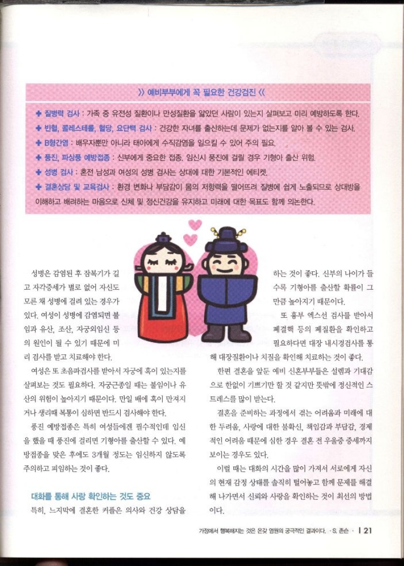  예비부부에게 꼭 필요한 건강검진    질병력 검사 가족 중 유전성 질환이나 만성질환을 앓았던 사람이 있는지 살펴보고 미리 예방하도록 한다.   빈혈 콜레스테롤 혈당 요단백 검사 건강한 자녀를 출산하는데 문제가 없는지를 알아 볼 수 있는 검사.   B형간염  배우자뿐만 아니라 태아에게 수직감염을 일으킬 수 있어 주의 필요   풍진 파상풍 예방접종  신부에게 중요한 접종 임신시 풍진에 걸릴 경우 기형아 출산 위험.   성병 검사 혼전 남성과 여성의 성병 검사는 상대에 대한 기본적인 에티켓  결혼상담 및 교육검사 환경 변화나 부담감이 몸의 저항력을 떨어뜨려 질병에 쉽게 노출되므로 상대방을  이해하고 배려하는 마음으로 신체 및 정신건강을 유지하고 미래에 대한 목표도 함께 의논한다.  성병은 감염된 후 잠복기가 길  고 자각증세가 별로 없어 자신도  모른 채 성병에 걸려 있는 경우가  있다. 여성이 성병에 감염되면 불 임과 유산 조산 자궁외임신 등  의 원인이 될 수 있기 때문에 미  리 검사를 받고 치료해야 한다.  여성은 또 초음파검사를 받아서 자궁에 혹이 있는지를  살펴보는 것도 필요하다. 자궁근종일 때는 불임이나 유  산의 위험이 높아지기 때문이다. 만일 배에 혹이 만져지  거나 생리때 복통이 심하면 반드시 검사해야 한다.  풍진 예방접종은 특히 여성들에겐 필수적인데 임신  을 했을 때 풍진에 걸리면 기형아를 출산할 수 있다. 예  방접종을 맞은 후에도 3개월 정도는 임신하지 않도록  주의하고 피임하는 것이 좋다.  대화를 통해 사랑 확인하는 것도 중요  특히 느지막에 결혼한 커플은 의사와 건강 상담을  하는 것이 좋다. 신부의 나이가 들  수록 기형아를 출산할 확률이 그  만큼 높아지기 때문이다.  또 흉부 엑스선 검사를 받아서  폐결핵 등의 폐질환을 확인하고  필요하다면 대장 내시경검사를 통  해 대장질환이나 치질을 확인해 치료하는 것이 좋다.  한편 결혼을 앞둔 예비 신혼부부들은 설렘과 기대감  으로 한없이 기쁘기만 할 것 같지만 뜻밖에 정신적인 스  트레스를 많이 받는다.  결혼을 준비하는 과정에서 겪는 어려움과 미래에 대  한 두려움 사랑에 대한 불확신 책임감과 부담감 경제  적인 어려움 때문에 심한 경우 결혼 전 우울증 증세까지  보이는 경우도 있다.  이럴 때는 대화의 시간을 많이 가져서 서로에게 자신  의 현재 감정 상태를 솔직히 털어놓고 함께 문제를 해결 해 나가면서 신뢰와 사랑을 확인하는 것이 최선의 방법  이다. 