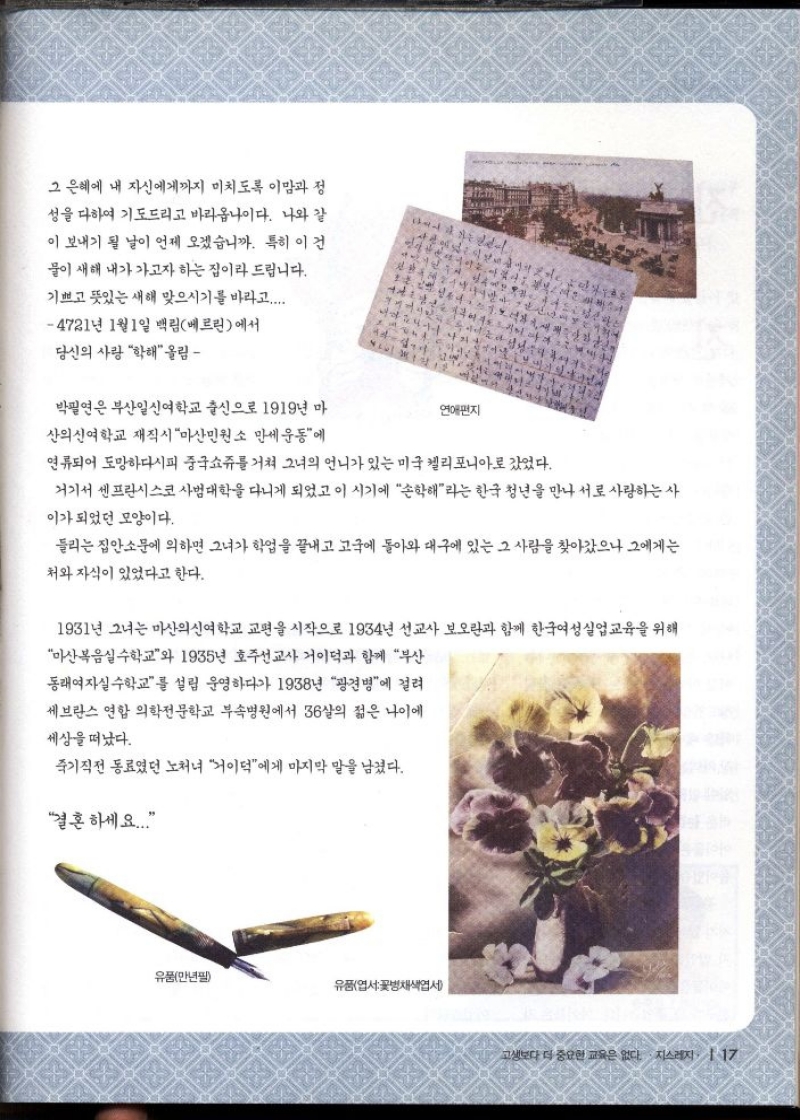 그 은혜에 내 자신에게까지 미치도록 이맘과 정  성을 다하여 기도드리고 바라옵나이다. 나와 같  이 보내기 될 날이 언제 오겠습니까. 특히 이건  물이 새해 내가 가고자 하는 집이라 드립니다.  기쁘고 뜻있는 새해 맞으시기를 바라고.....  4721년 1월 1일 백림베르린에서  당신의 사랑 학해 올림  박필연은 부산일신여학교 출신으로 1919년 마  산의신여학교 재직시 마산민원소 만세운동에  1월 1  연애편지  연류되어 도망하다시피 중국쇼쥬를 거쳐 그녀의 언니가 있는 미국 켈리포니아로 갔었다.  거기서 센프란시스코 사범대학을 다니게 되었고 이 시기에 손해라는 한국 청년을 만나 서로 사랑하는 사  이가되었던 모양이다.  들리는 집안소문에 의하면 그녀가 학업을 끝내고 고국에 돌아와 대구에 있는 그 사람을 찾아갔으나 그에게는  처와 자식이 있었다고 한다.  1931년 그녀는 마산의신여학교 교편을 시작으로 1934년 선교사 보오란과 함께 한국여성실업교육을 위해  마산복음실수학교와 1935년 호주선교사 거이덕과 함께 부산  동래여자실수학교를 설립 운영하다가 1938년 광견병에 걸려  세브란스 연합 의학전문학교 부속병원에서 36살의 젊은 나이에  세상을 떠났다.  죽기직전 동료였던 노처녀 이덕에게 마지막 말을 남겼다.  결혼하세요... 