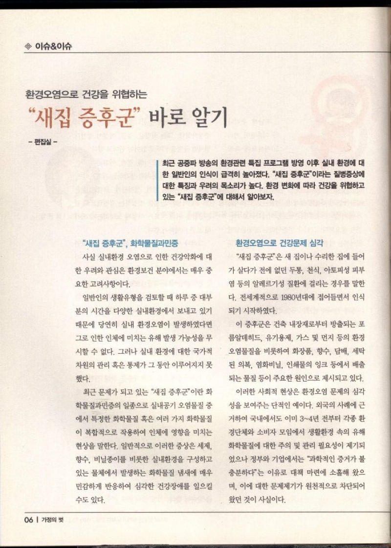  이슈이슈  환경오염으로 건강을 위협하는  새집 증후군 바로 알기  편집실   최근 공중파 방송의 환경관련 특집 프로그램 방영 이후 실내 환경에 대 한 일반인의 인식이 급격히 높아졌다. 새집 증후군이라는 질병증상에 대한 특징과 우려의 목소리가 높다. 환경 변화에 따라 건강을 위협하고  있는 새집 증후군에 대해서 알아보자.  새집 증후군 화학물질과민증  사실 실내환경 오염으로 인한 건강악화에 대  한 우려와 관심은 환경보건 분야에서는 매우 중  요한 고려사항이다.  일반인의 생활유형을 검토할 때 하루 중 대부  분의 시간을 다양한 실내환경에서 보내고 있기  때문에 당연히 실내 환경오염이 발생하였다면  그로 인한 인체에 미치는 유해 발생 가능성을 무  시할 수 없다. 그러나 실내 환경에 대한 국가적  차원의 관리 혹은 통제가 그 동안 이루어지지 못  했다.  최근 문제가 되고 있는 새집 증후군이란 화  학물질과민증의 일종으로 실내공기 오염물질 중  에서 특정한 화학물질 혹은 여러 가지 화학물질  이 복합적으로 작용하여 인체에 영향을 미치는  현상을 말한다. 일반적으로 이러한 증상은 세제  향수 비닐종이를 비롯한 실내환경을 구성하고  있는 물체에서 발생하는 화학물질 냄새에 매우  민감하게 반응하여 심각한 건강장애를 일으킬  수도 있다.  환경오염으로 건강문제 심각  새집 증후군은 새 집이나 수리한 집에 들어  가 살다가 전에 없던 두통 천식 아토피성 피부  염 등의 알레르기성 질환에 걸리는 경우를 말한 다. 전세계적으로 1980년대에 접어들면서 인식 되기 시작하였다.  이 증후군은 건축 내장재로부터 방출되는 포  름알데히드 유기용제 가스 및 먼지 등의 환경  오염물질을 비롯하여 화장품 향수 담배 세탁 된 의복 염화비닐 인쇄물의 잉크 등에서 배출 되는 물질 등이 주요한 원인으로 제시되고 있다.  이러한 사회적 현상은 환경오염 문제의 심각  성을 보여주는 단적인 예이다. 외국의 사례에 근  거하여 국내에서도 이미 34년 전부터 각종 환  경단체와 소비자 모임에서 생활환경 속의 유해  화학물질에 대한 주의 및 관리 필요성이 제기되  었으나 정부와 기업에서는 과학적인 증거가 불  충분하다는 이유로 대책 마련에 소홀해 왔으  며 이에 대한 문제제기가 원천적으로 차단되어  왔던 것이 사실이다. 