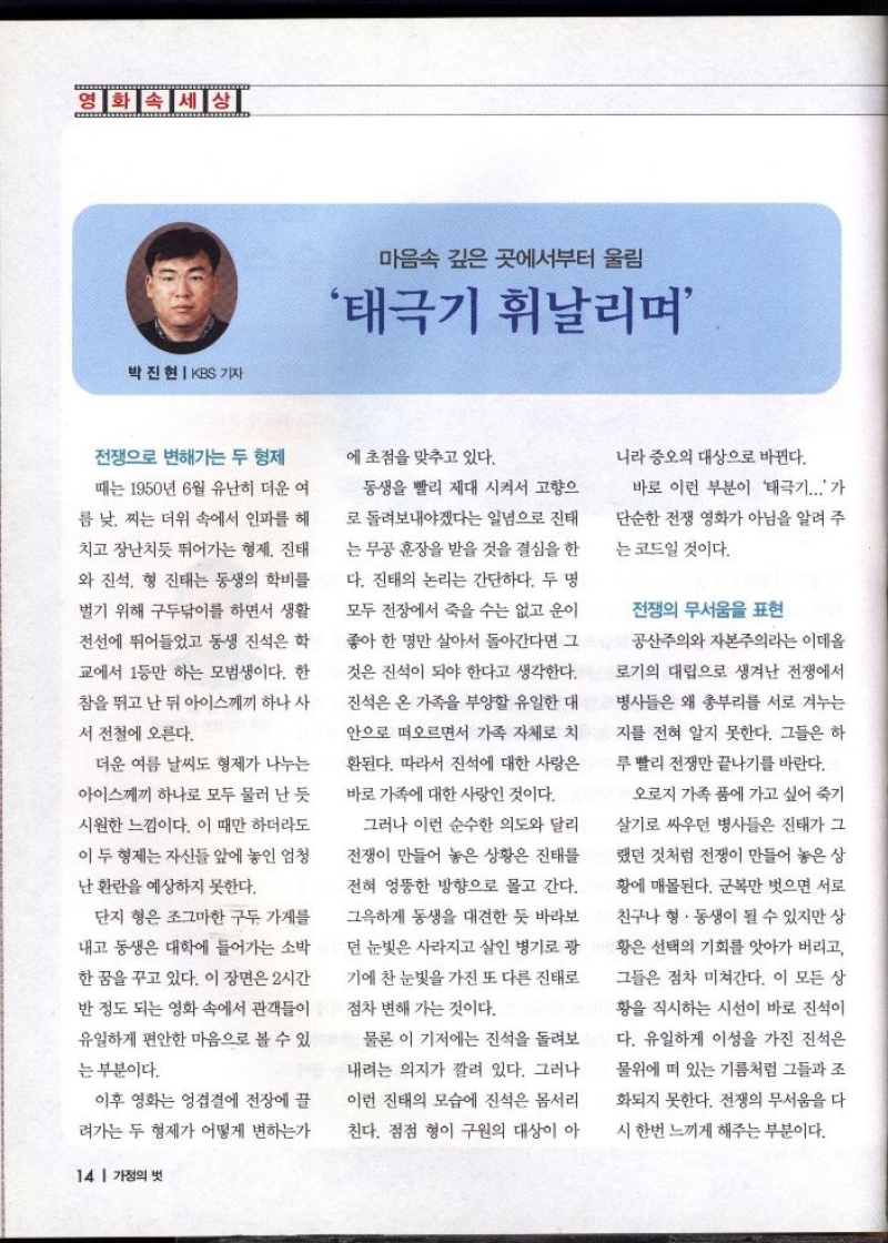 영화속세상 마음속 깊은 곳에서부터 울림  태극기 휘날리며  박진현  KBS 기자   전쟁으로 변해가는 두 형제  때는 1950년 6월 유난히 더운 여  름 낮 찌는 더위 속에서 인파를 헤 치고 장난치듯 뛰어가는 형제 진태  와 진석 형 진태는 동생의 학비를  벌기 위해 구두닦이를 하면서 생활  전선에 뛰어들었고 동생 진석은 학  교에서 1등만 하는 모범생이다. 한  참을 뛰고 난 뒤 아이스께끼 하나 사  서 전철에 오른다.  더운 여름 날씨도 형제가 나누는  아이스께끼 하나로 모두 물러 난 듯  시원한 느낌이다. 이 때만 하더라도  이 두 형제는 자신들 앞에 놓인 엄청  난 환란을 예상하지 못한다.  단지 형은 조그마한 구두 가게를  내고 동생은 대학에 들어가는 소박  한 꿈을 꾸고 있다. 이 장면은 2시간  반 정도 되는 영화 속에서 관객들이  유일하게 편안한 마음으로 볼 수 있  는 부분이다.  이후 영화는 엉겹결에 전장에 끌  려가는 두 형제가 어떻게 변하는가   에 초점을 맞추고 있다.  동생을 빨리 제대 시켜서 고향으  로 돌려보내야겠다는 일념으로 진태  는 무공훈장을 받을 것을 결심을 한  다. 진태의 논리는 간단하다. 두 명  모두 전장에서 죽을 수는 없고 운이  좋아 한 명만 살아서 돌아간다면 그  것은 진석이 되야 한다고 생각한다.  진석은 온 가족을 부양할 유일한 대  안으로 떠오르면서 가족 자체로 치  환된다. 따라서 진석에 대한 사랑은  바로 가족에 대한 사랑인 것이다.  그러나 이런 순수한 의도와 달리  전쟁이 만들어 놓은 상황은 진태를  전혀 엉뚱한 방향으로 몰고 간다.  그윽하게 동생을 대견한 듯 바라보 던 눈빛은 사라지고 살인 병기로 광  •기에 찬 눈빛을 가진 또 다른 진태로  점차 변해 가는 것이다.  물론 이 기저에는 진석을 돌려보  내려는 의지가 깔려 있다. 그러나  이런 진태의 모습에 진석은 몸서리  친다. 점점 형이 구원의 대상이 아  니라 증오의 대상으로 바뀐다.  바로 이런 부분이 태극기...가  단순한 전쟁 영화가 아님을 알려 주  는 코드일 것이다.  전쟁의 무서움을 표현  공산주의와 자본주의라는 이데올  로기의 대립으로 생겨난 전쟁에서  병사들은 왜 총부리를 서로 겨누는  지를 전혀 알지 못한다. 그들은 하  루빨리 전쟁만 끝나기를 바란다.  오로지 가족 품에 가고 싶어 죽기  살기로 싸우던 병사들은 진태가 그  랬던 것처럼 전쟁이 만들어 놓은 상  황에 매몰된다. 군복만 벗으면 서로  친구나 형. 동생이 될 수 있지만 상  황은 선택의 기회를 앗아가 버리고  그들은 점차 미쳐간다. 이 모든 상  황을 직시하는 시선이 바로 진석이  다. 유일하게 이성을 가진 진석은  물위에 떠 있는 기름처럼 그들과 조  화되지 못한다. 전쟁의 무서움을 다  시 한번 느끼게 해주는 부분이다. 