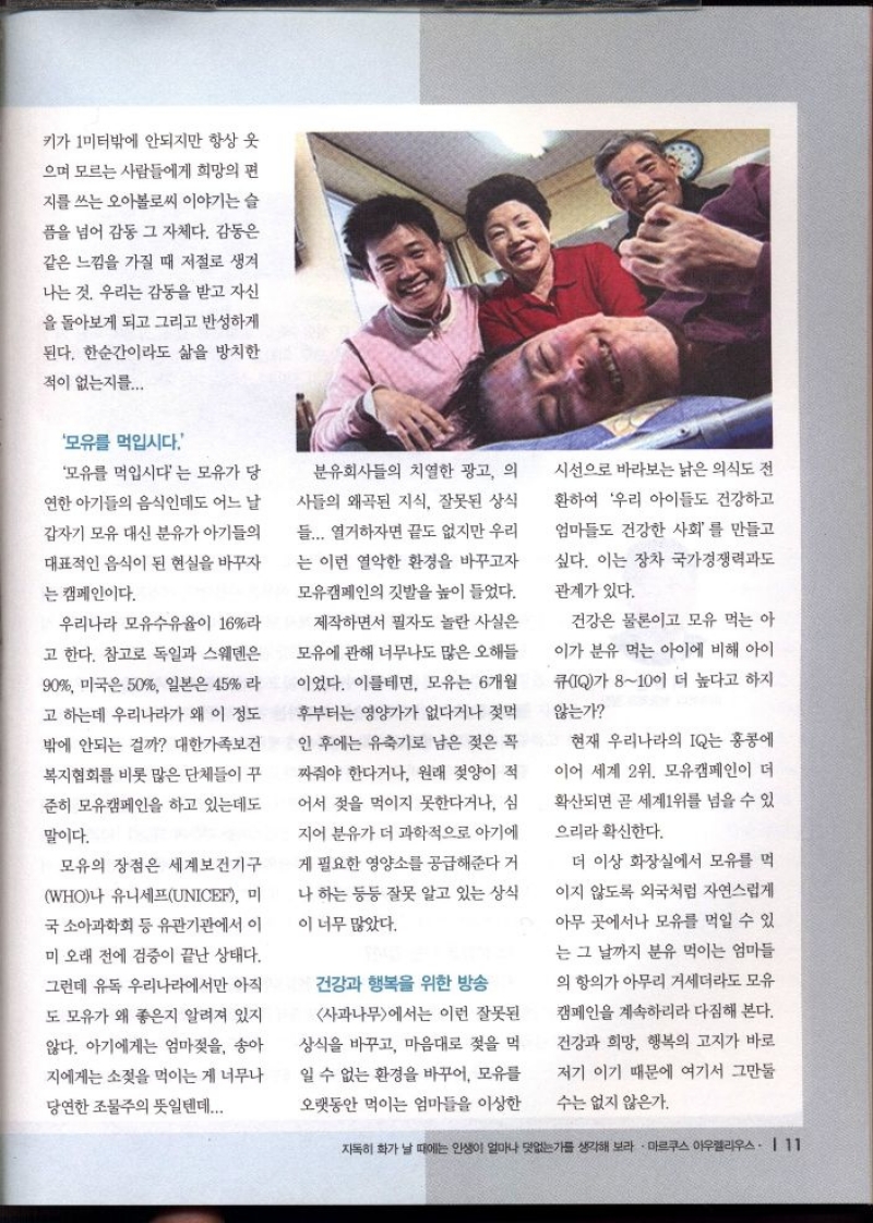 키가 1미터밖에 안되지만 항상 웃  으며 모르는 사람들에게 희망의 편  지를 쓰는 오아볼로씨 이야기는 슬  픔을 넘어 감동 그 자체다. 감동은 같은 느낌을 가질 때 저절로 생겨 나는 것 우리는 감동을 받고 자신  을 돌아보게 되고 그리고 반성하게 된다. 한순간이라도 삶을 방치한  적이 없는지를...  모유를 먹입시다  모유를 먹입시다는 모유가 당  연한 아기들의 음식인데도 어느 날 갑자기 모유 대신 분유가 아기들의  대표적인 음식이 된 현실을 바꾸자  는 캠페인이다.  우리나라 모유수유율이 16라  고 한다. 참고로 독일과 스웨덴은  90 미국은 50 일본은 45 라 고 하는데 우리나라가 왜 이 정도  밖에 안되는 걸까 대한가족보건  복지협회를 비롯 많은 단체들이 꾸 준히 모유캠페인을 하고 있는데도  말이다.  모유의 장점은 세계보건기구  WHO나 유니세프UNICEF 미 국 소아과학회 등 유관기관에서 이  미 오래 전에 검증이 끝난 상태다.  그런데 유독 우리나라에서만 아직 도 모유가 왜 좋은지 알려져 있지  않다. 아기에게는 엄마젖을 송아 지에게는 소젖을 먹이는 게 너무나  당연한 조물주의 뜻일텐데...  분유회사들의 치열한 광고 의  사들의 왜곡된 지식 잘못된 상식  들... 열거하자면 끝도 없지만 우리  는 이런 열악한 환경을 바꾸고자  모유캠페인의 깃발을 높이 들었다.  제작하면서 필자도 놀란 사실은  모유에 관해 너무나도 많은 오해들 이었다. 이를테면 모유는 6개월 후부터는 영양가가 없다거나 젖먹 인 후에는 유축기로 남은 젖은 꼭 짜줘야 한다거나 원래 젖양이 적  어서 젖을 먹이지 못한다거나 심  지어 분유가 더 과학적으로 아기에 게 필요한 영양소를 공급해준다 거  나 하는 등등 잘못 알고 있는 상식  이 너무 많았다.  건강과 행복을 위한 방송  사과나무에서는 이런 잘못된 상식을 바꾸고 마음대로 젖을 먹  일 수 없는 환경을 바꾸어 모유를  오랫동안 먹이는 엄마들을 이상한  시선으로 바라보는 낡은 의식도 전  환하여 우리 아이들도 건강하고 엄마들도 건강한 사회를 만들고 싶다. 이는 장차 국가경쟁력과도  관계가 있다.  건강은 물론이고 모유 먹는 아 이가 분유 먹는 아이에 비해 아이 큐IQ가 810이 더 높다고 하지  않는가  현재 우리나라의 IQ는 홍콩에  이어 세계 2위 모유캠페인이 더  확산되면 곧 세계1위를 넘을 수 있  으리라 확신한다.  더 이상 화장실에서 모유를 먹  이지 않도록 외국처럼 자연스럽게 아무 곳에서나 모유를 먹일 수 있 는 그 날까지 분유 먹이는 엄마들  의 항의가 아무리 거세더라도 모유  캠페인을 계속하리라 다짐해 본다. 건강과 희망 행복의 고지가 바로 저기 이기 때문에 여기서 그만둘  수는 없지 않은가. 