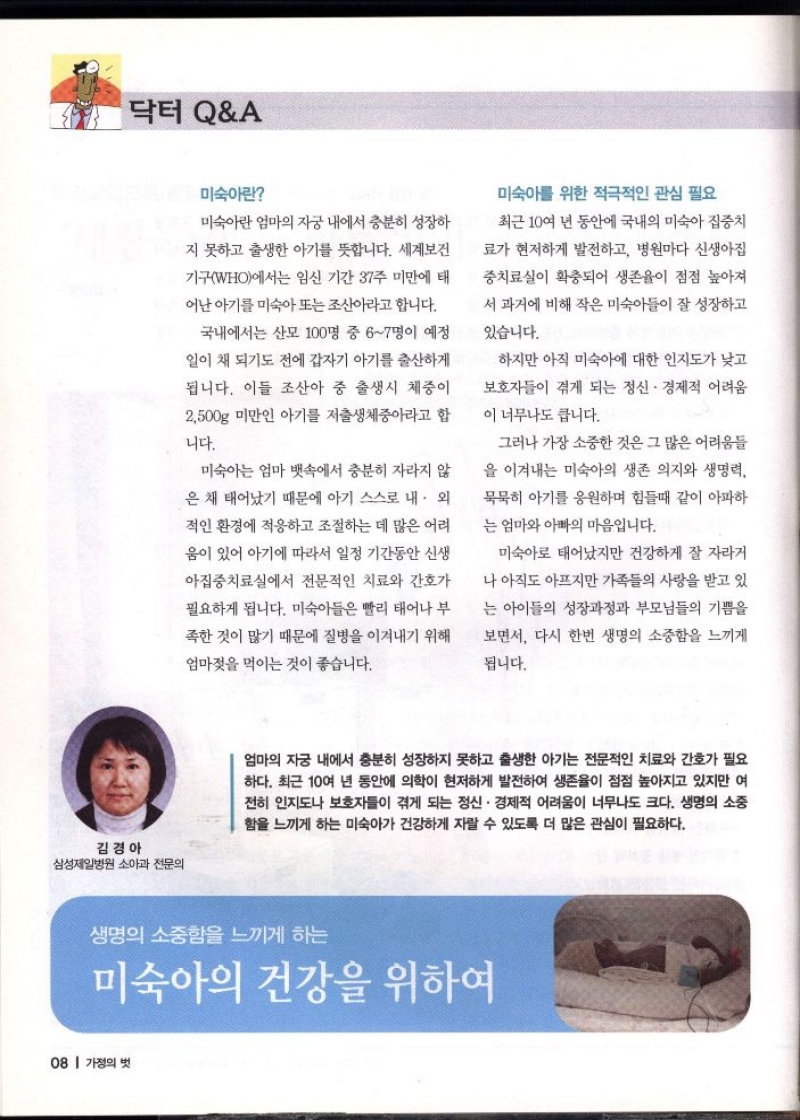 닥터 QA  미숙아란  미숙아란 엄마의 자궁 내에서 충분히 성장하  지 못하고 출생한 아기를 뜻합니다. 세계보건  기구WHO에서는 임신 기간 37주 미만에 태 어난 아기를 미숙아 또는 조산아라고 합니다.  국내에서는 산모 100명 중 67명이 예정  일이 채 되기도 전에 갑자기 아기를 출산하게  됩니다. 이들 조산아 중 출생시 체중이  2500g 미만인 아기를 저출생체중아라고 합  니다.  미숙아는 엄마 뱃속에서 충분히 자라지 않  은 채 태어났기 때문에 아기 스스로 내·외  적인 환경에 적응하고 조절하는 데 많은 어려  움이 있어 아기에 따라서 일정 기간동안 신생  아집중치료실에서 전문적인 치료와 간호가  필요하게 됩니다. 미숙아들은 빨리 태어나 부  족한 것이 많기 때문에 질병을 이겨내기 위해  엄마젖을 먹이는 것이 좋습니다.  미숙아를 위한 적극적인 관심 필요  최근 10여 년 동안에 국내의 미숙아 집중치  료가 현저하게 발전하고 병원마다 신생아집  중치료실이 확충되어 생존율이 점점 높아져  서 과거에 비해 작은 미숙아들이 잘 성장하고  있습니다.  하지만 아직 미숙아에 대한 인지도가 낮고  보호자들이 겪게 되는 정신. 경제적 어려움  이 너무나도 큽니다.  그러나 가장 소중한 것은 그 많은 어려움들  을 이겨내는 미숙아의 생존 의지와 생명력  묵묵히 아기를 응원하며 힘들때 같이 아파하  는 엄마와 아빠의 마음입니다.  미숙아로 태어났지만 건강하게 잘 자라거  나 아직도 아프지만 가족들의 사랑을 받고 있  는 아이들의 성장과정과 부모님들의 기쁨을  보면서 다시 한번 생명의 소중함을 느끼게  됩니다.  김경아 삼성제일병원 소아과 전문의  엄마의 자궁 내에서 충분히 성장하지 못하고 출생한 아기는 전문적인 치료와 간호가 필요 하다. 최근 10여 년 동안에 의학이 현저하게 발전하여 생존율이 점점 높아지고 있지만 여 전히 인지도나 보호자들이 겪게 되는 정신·경제적 어려움이 너무나도 크다. 생명의 소중 함을 느끼게 하는 미숙아가 건강하게 자랄 수 있도록 더 많은 관심이 필요하다.  생명의 소중함을 느끼게 하는  미숙아의 건강을 위하여 